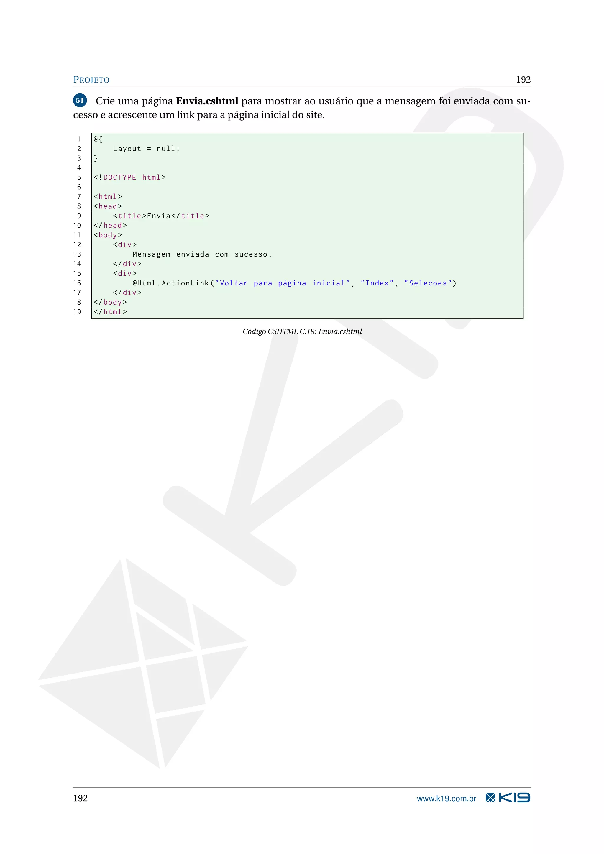 P ROJETO 192 51 Crie uma página Envia.cshtml para mostrar ao usuário que a mensagem foi enviada com su- cesso e acrescente um link para a página inicial do site. 1 @{ 2 Layout = null ; 3 } 4 5 <! DOCTYPE html > 6 7 < html > 8 < head > 9 < title > Envia </ title > 10 </ head > 11 < body > 12 < div > 13 Mensagem enviada com sucesso . 14 </ div > 15 < div > 16 @Html . ActionLink ( " Voltar para página inicial " , " Index " , " Selecoes " ) 17 </ div > 18 </ body > 19 </ html > Código CSHTML C.19: Envia.cshtml 192 www.k19.com.br 