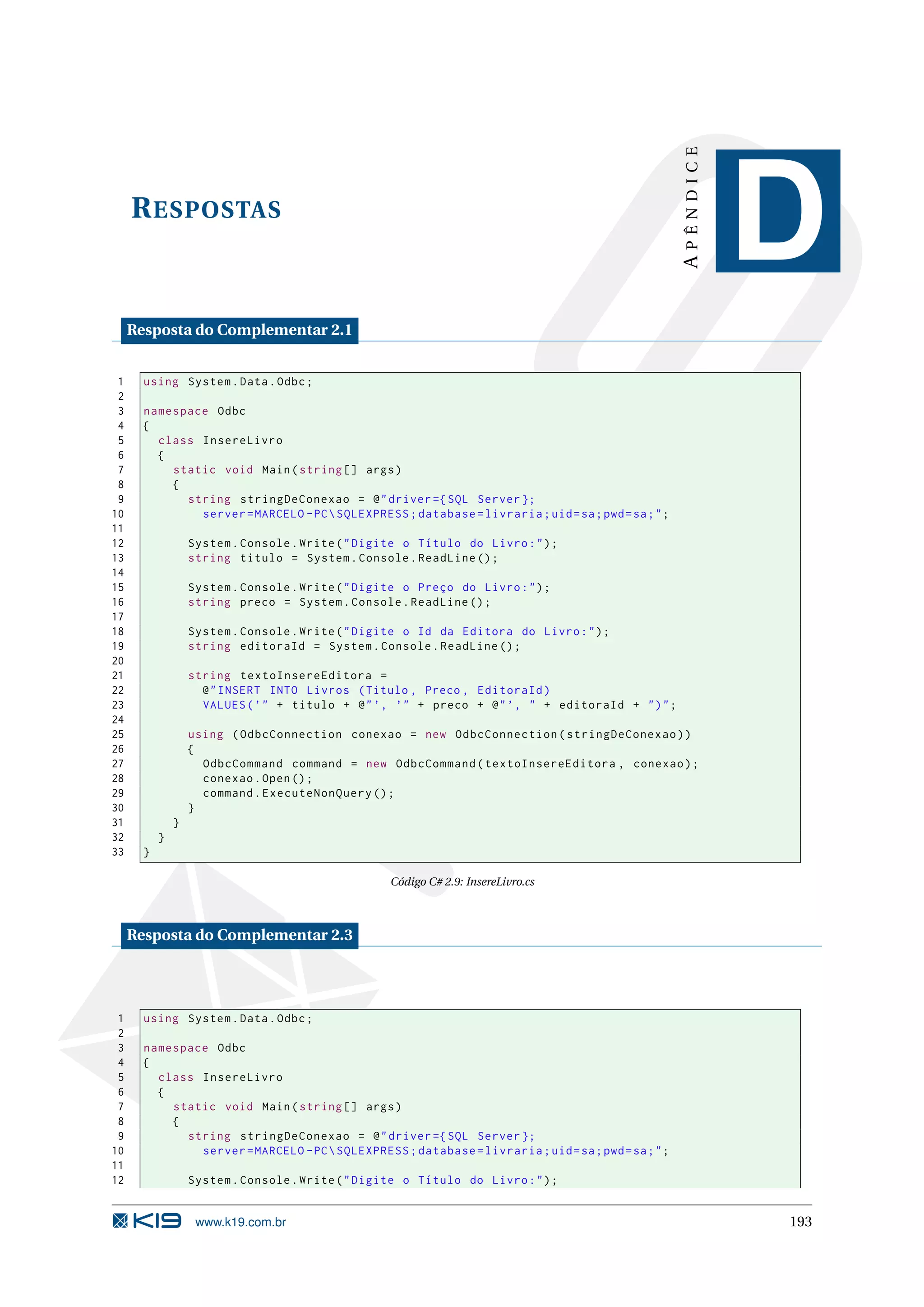 APÊNDICE R ESPOSTAS D Resposta do Complementar 2.1 1 using System . Data . Odbc ; 2 3 namespace Odbc 4 { 5 class InsereLivro 6 { 7 static void Main ( string [] args ) 8 { 9 string stringDeConexao = @ " driver ={ SQL Server }; 10 server = MARCELO - PC SQLEXPRESS ; database = livraria ; uid = sa ; pwd = sa ; " ; 11 12 System . Console . Write ( " Digite o Título do Livro : " ) ; 13 string titulo = System . Console . ReadLine () ; 14 15 System . Console . Write ( " Digite o Preço do Livro : " ) ; 16 string preco = System . Console . ReadLine () ; 17 18 System . Console . Write ( " Digite o Id da Editora do Livro : " ) ; 19 string editoraId = System . Console . ReadLine () ; 20 21 string textoInsereEditora = 22 @ " INSERT INTO Livros ( Titulo , Preco , EditoraId ) 23 VALUES ( ’ " + titulo + @ " ’, ’" + preco + @ " ’, " + editoraId + " ) " ; 24 25 using ( OdbcConnection conexao = new OdbcConnection ( stringDeConexao ) ) 26 { 27 OdbcCommand command = new OdbcCommand ( textoInsereEditora , conexao ) ; 28 conexao . Open () ; 29 command . ExecuteNonQuery () ; 30 } 31 } 32 } 33 } Código C# 2.9: InsereLivro.cs Resposta do Complementar 2.3 1 using System . Data . Odbc ; 2 3 namespace Odbc 4 { 5 class InsereLivro 6 { 7 static void Main ( string [] args ) 8 { 9 string stringDeConexao = @ " driver ={ SQL Server }; 10 server = MARCELO - PC SQLEXPRESS ; database = livraria ; uid = sa ; pwd = sa ; " ; 11 12 System . Console . Write ( " Digite o Título do Livro : " ) ; www.k19.com.br 193 