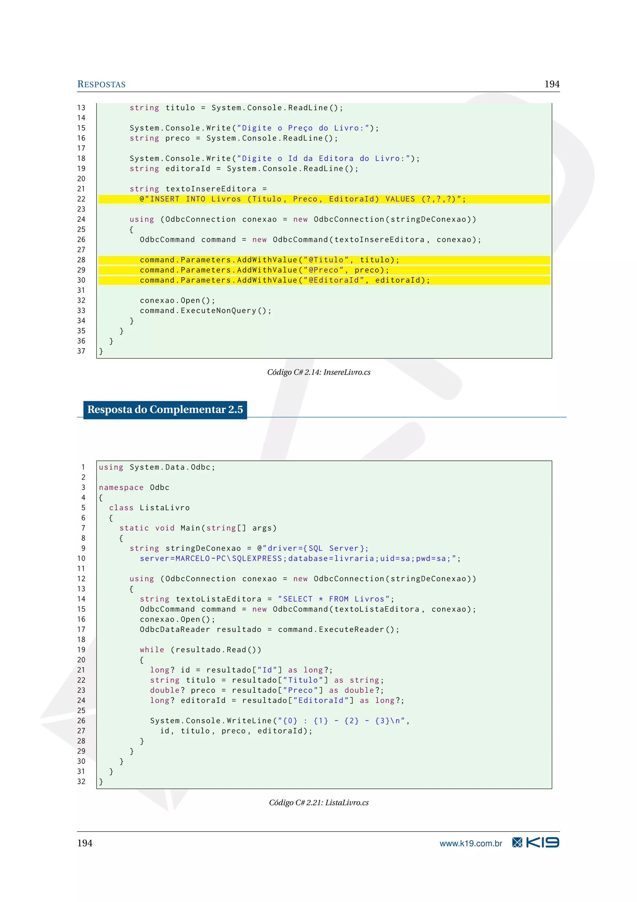 R ESPOSTAS 194 13 string titulo = System . Console . ReadLine () ; 14 15 System . Console . Write ( " Digite o Preço do Livro : " ) ; 16 string preco = System . Console . ReadLine () ; 17 18 System . Console . Write ( " Digite o Id da Editora do Livro : " ) ; 19 string editoraId = System . Console . ReadLine () ; 20 21 string textoInsereEditora = 22 @ " INSERT INTO Livros ( Titulo , Preco , EditoraId ) VALUES (? ,? ,?) " ; 23 24 using ( OdbcConnection conexao = new OdbcConnection ( stringDeConexao ) ) 25 { 26 OdbcCommand command = new OdbcCommand ( textoInsereEditora , conexao ) ; 27 28 command . Parameters . AddWithValue ( " @Titulo " , titulo ) ; 29 command . Parameters . AddWithValue ( " @Preco " , preco ) ; 30 command . Parameters . AddWithValue ( " @EditoraId " , editoraId ) ; 31 32 conexao . Open () ; 33 command . ExecuteNonQuery () ; 34 } 35 } 36 } 37 } Código C# 2.14: InsereLivro.cs Resposta do Complementar 2.5 1 using System . Data . Odbc ; 2 3 namespace Odbc 4 { 5 class ListaLivro 6 { 7 static void Main ( string [] args ) 8 { 9 string stringDeConexao = @ " driver ={ SQL Server }; 10 server = MARCELO - PC SQLEXPRESS ; database = livraria ; uid = sa ; pwd = sa ; " ; 11 12 using ( OdbcConnection conexao = new OdbcConnection ( stringDeConexao ) ) 13 { 14 string textoListaEditora = " SELECT * FROM Livros " ; 15 OdbcCommand command = new OdbcCommand ( textoListaEditora , conexao ) ; 16 conexao . Open () ; 17 OdbcDataReader resultado = command . ExecuteReader () ; 18 19 while ( resultado . Read () ) 20 { 21 long ? id = resultado [ " Id " ] as long ?; 22 string titulo = resultado [ " Titulo " ] as string ; 23 double ? preco = resultado [ " Preco " ] as double ?; 24 long ? editoraId = resultado [ " EditoraId " ] as long ?; 25 26 System . Console . WriteLine ( " {0} : {1} - {2} - {3} n " , 27 id , titulo , preco , editoraId ) ; 28 } 29 } 30 } 31 } 32 } Código C# 2.21: ListaLivro.cs 194 www.k19.com.br 