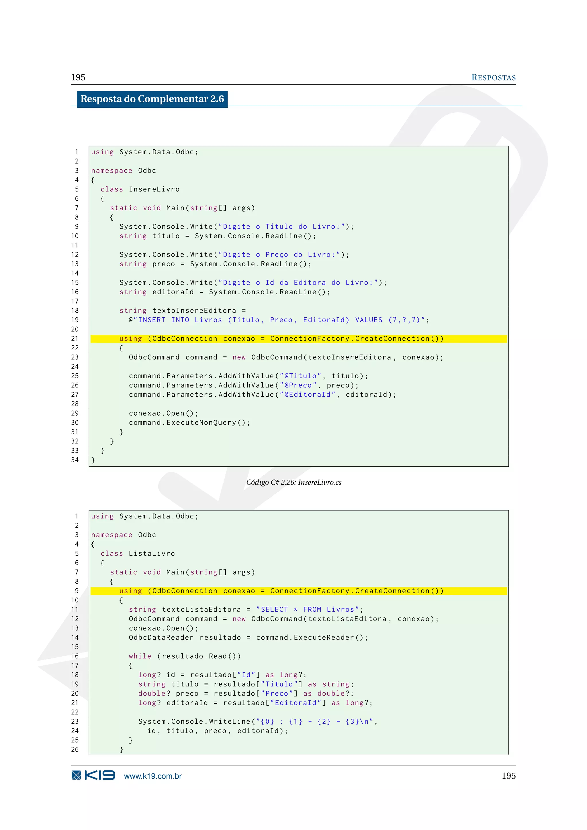 195 R ESPOSTAS Resposta do Complementar 2.6 1 using System . Data . Odbc ; 2 3 namespace Odbc 4 { 5 class InsereLivro 6 { 7 static void Main ( string [] args ) 8 { 9 System . Console . Write ( " Digite o Título do Livro : " ) ; 10 string titulo = System . Console . ReadLine () ; 11 12 System . Console . Write ( " Digite o Preço do Livro : " ) ; 13 string preco = System . Console . ReadLine () ; 14 15 System . Console . Write ( " Digite o Id da Editora do Livro : " ) ; 16 string editoraId = System . Console . ReadLine () ; 17 18 string textoInsereEditora = 19 @ " INSERT INTO Livros ( Titulo , Preco , EditoraId ) VALUES (? ,? ,?) " ; 20 21 using ( OdbcConnection conexao = ConnectionFactory . CreateConnection () ) 22 { 23 OdbcCommand command = new OdbcCommand ( textoInsereEditora , conexao ) ; 24 25 command . Parameters . AddWithValue ( " @Titulo " , titulo ) ; 26 command . Parameters . AddWithValue ( " @Preco " , preco ) ; 27 command . Parameters . AddWithValue ( " @EditoraId " , editoraId ) ; 28 29 conexao . Open () ; 30 command . ExecuteNonQuery () ; 31 } 32 } 33 } 34 } Código C# 2.26: InsereLivro.cs 1 using System . Data . Odbc ; 2 3 namespace Odbc 4 { 5 class ListaLivro 6 { 7 static void Main ( string [] args ) 8 { 9 using ( OdbcConnection conexao = ConnectionFactory . CreateConnection () ) 10 { 11 string textoListaEditora = " SELECT * FROM Livros " ; 12 OdbcCommand command = new OdbcCommand ( textoListaEditora , conexao ) ; 13 conexao . Open () ; 14 OdbcDataReader resultado = command . ExecuteReader () ; 15 16 while ( resultado . Read () ) 17 { 18 long ? id = resultado [ " Id " ] as long ?; 19 string titulo = resultado [ " Titulo " ] as string ; 20 double ? preco = resultado [ " Preco " ] as double ?; 21 long ? editoraId = resultado [ " EditoraId " ] as long ?; 22 23 System . Console . WriteLine ( " {0} : {1} - {2} - {3} n " , 24 id , titulo , preco , editoraId ) ; 25 } 26 } www.k19.com.br 195 