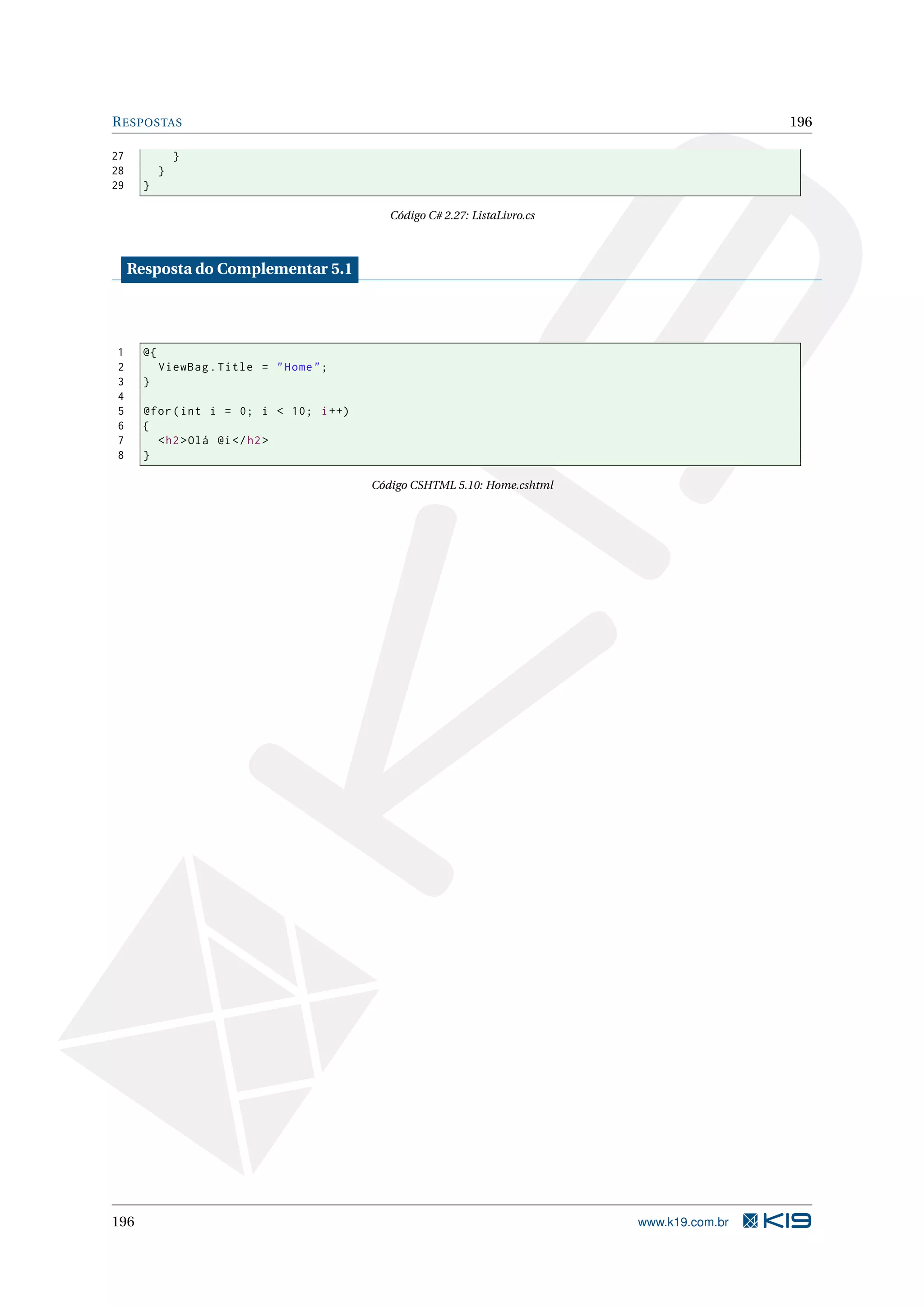 R ESPOSTAS 196 27 } 28 } 29 } Código C# 2.27: ListaLivro.cs Resposta do Complementar 5.1 1 @{ 2 ViewBag . Title = " Home " ; 3 } 4 5 @for ( int i = 0; i < 10; i ++) 6 { 7 < h2 > Olá @i </ h2 > 8 } Código CSHTML 5.10: Home.cshtml 196 www.k19.com.br 