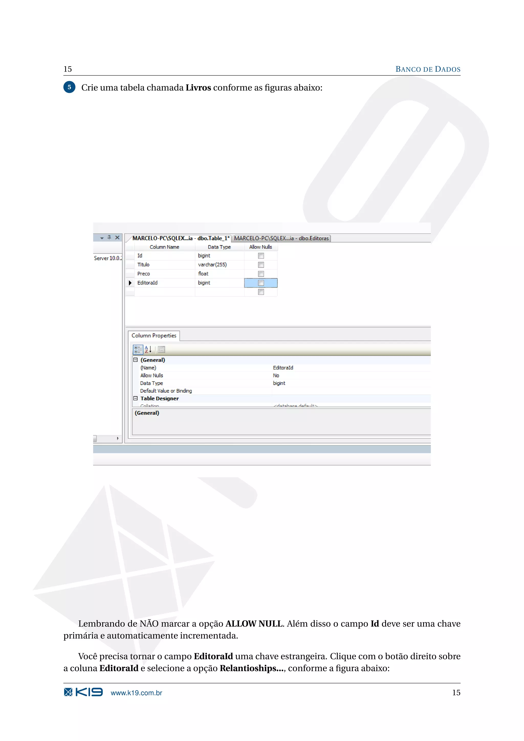 15 B ANCO DE D ADOS 5 Crie uma tabela chamada Livros conforme as ﬁguras abaixo: Lembrando de NÃO marcar a opção ALLOW NULL. Além disso o campo Id deve ser uma chave primária e automaticamente incrementada. Você precisa tornar o campo EditoraId uma chave estrangeira. Clique com o botão direito sobre a coluna EditoraId e selecione a opção Relantioships..., conforme a ﬁgura abaixo: www.k19.com.br 15 