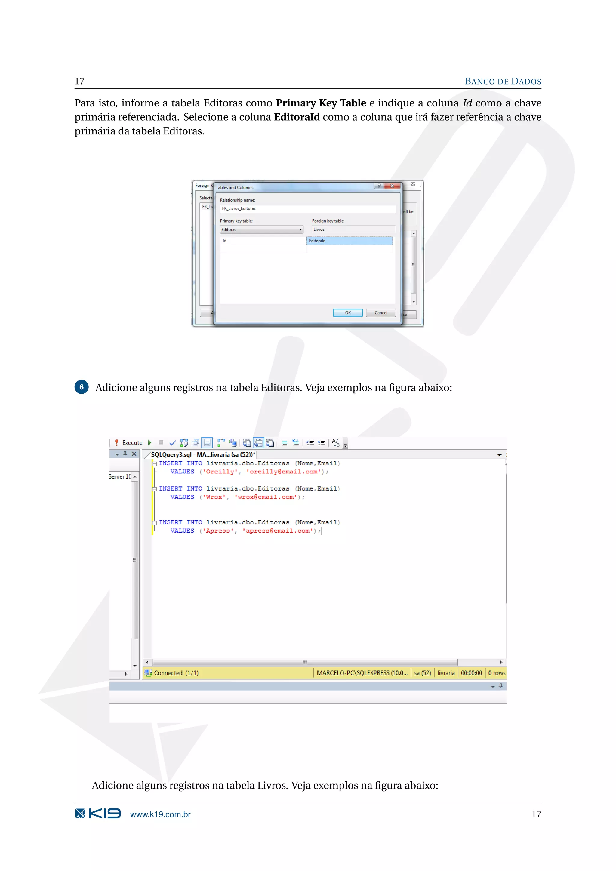 17 B ANCO DE D ADOS Para isto, informe a tabela Editoras como Primary Key Table e indique a coluna Id como a chave primária referenciada. Selecione a coluna EditoraId como a coluna que irá fazer referência a chave primária da tabela Editoras. 6 Adicione alguns registros na tabela Editoras. Veja exemplos na ﬁgura abaixo: Adicione alguns registros na tabela Livros. Veja exemplos na ﬁgura abaixo: www.k19.com.br 17 