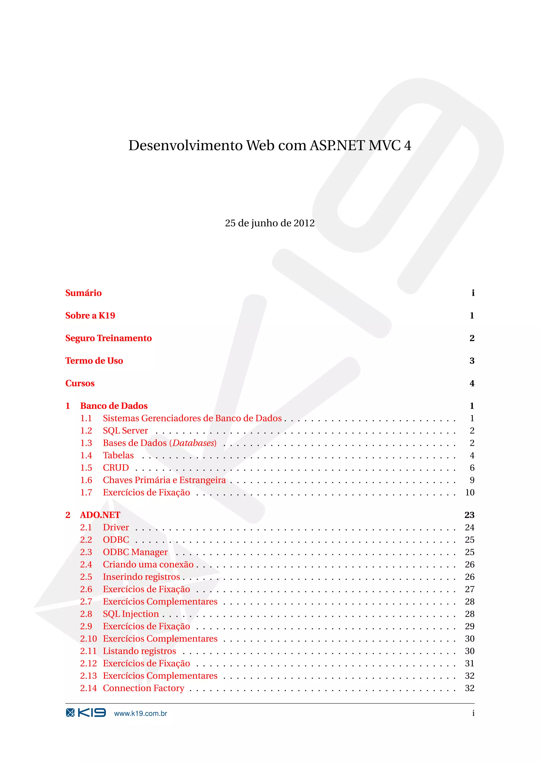 Desenvolvimento Web com ASP.NET MVC 4 25 de junho de 2012 Sumário i Sobre a K19 1 Seguro Treinamento 2 Termo de Uso 3 Cursos 4 1 Banco de Dados 1 1.1 Sistemas Gerenciadores de Banco de Dados . . . . . . . . . . . . . . . . . . . . . . . . . . 1 1.2 SQL Server . . . . . . . . . . . . . . . . . . . . . . . . . . . . . . . . . . . . . . . . . . . . . 2 1.3 Bases de Dados (Databases) . . . . . . . . . . . . . . . . . . . . . . . . . . . . . . . . . . . 2 1.4 Tabelas . . . . . . . . . . . . . . . . . . . . . . . . . . . . . . . . . . . . . . . . . . . . . . . 4 1.5 CRUD . . . . . . . . . . . . . . . . . . . . . . . . . . . . . . . . . . . . . . . . . . . . . . . . 6 1.6 Chaves Primária e Estrangeira . . . . . . . . . . . . . . . . . . . . . . . . . . . . . . . . . . 9 1.7 Exercícios de Fixação . . . . . . . . . . . . . . . . . . . . . . . . . . . . . . . . . . . . . . . 10 2 ADO.NET 23 2.1 Driver . . . . . . . . . . . . . . . . . . . . . . . . . . . . . . . . . . . . . . . . . . . . . . . . 24 2.2 ODBC . . . . . . . . . . . . . . . . . . . . . . . . . . . . . . . . . . . . . . . . . . . . . . . . 25 2.3 ODBC Manager . . . . . . . . . . . . . . . . . . . . . . . . . . . . . . . . . . . . . . . . . . 25 2.4 Criando uma conexão . . . . . . . . . . . . . . . . . . . . . . . . . . . . . . . . . . . . . . . 26 2.5 Inserindo registros . . . . . . . . . . . . . . . . . . . . . . . . . . . . . . . . . . . . . . . . . 26 2.6 Exercícios de Fixação . . . . . . . . . . . . . . . . . . . . . . . . . . . . . . . . . . . . . . . 27 2.7 Exercícios Complementares . . . . . . . . . . . . . . . . . . . . . . . . . . . . . . . . . . . 28 2.8 SQL Injection . . . . . . . . . . . . . . . . . . . . . . . . . . . . . . . . . . . . . . . . . . . . 28 2.9 Exercícios de Fixação . . . . . . . . . . . . . . . . . . . . . . . . . . . . . . . . . . . . . . . 29 2.10 Exercícios Complementares . . . . . . . . . . . . . . . . . . . . . . . . . . . . . . . . . . . 30 2.11 Listando registros . . . . . . . . . . . . . . . . . . . . . . . . . . . . . . . . . . . . . . . . . 30 2.12 Exercícios de Fixação . . . . . . . . . . . . . . . . . . . . . . . . . . . . . . . . . . . . . . . 31 2.13 Exercícios Complementares . . . . . . . . . . . . . . . . . . . . . . . . . . . . . . . . . . . 32 2.14 Connection Factory . . . . . . . . . . . . . . . . . . . . . . . . . . . . . . . . . . . . . . . . 32 www.k19.com.br i 