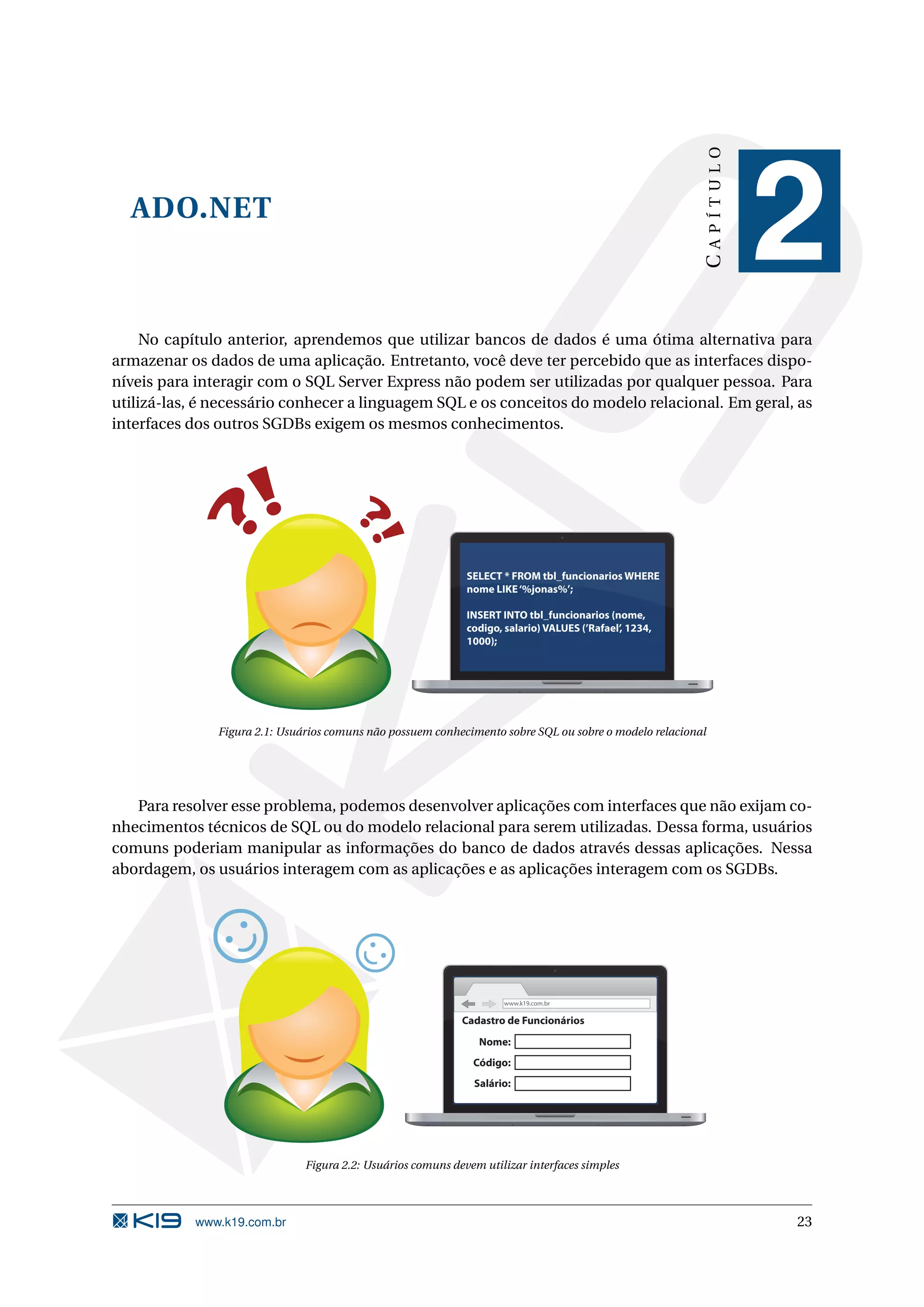CAPÍTULO ADO.NET 2 No capítulo anterior, aprendemos que utilizar bancos de dados é uma ótima alternativa para armazenar os dados de uma aplicação. Entretanto, você deve ter percebido que as interfaces dispo- níveis para interagir com o SQL Server Express não podem ser utilizadas por qualquer pessoa. Para utilizá-las, é necessário conhecer a linguagem SQL e os conceitos do modelo relacional. Em geral, as interfaces dos outros SGDBs exigem os mesmos conhecimentos. SELECT * FROM tbl_funcionarios WHERE nome LIKE ‘%jonas%’; INSERT INTO tbl_funcionarios (nome, codigo, salario) VALUES (’Rafael’, 1234, 1000); Figura 2.1: Usuários comuns não possuem conhecimento sobre SQL ou sobre o modelo relacional Para resolver esse problema, podemos desenvolver aplicações com interfaces que não exijam co- nhecimentos técnicos de SQL ou do modelo relacional para serem utilizadas. Dessa forma, usuários comuns poderiam manipular as informações do banco de dados através dessas aplicações. Nessa abordagem, os usuários interagem com as aplicações e as aplicações interagem com os SGDBs. www.k19.com.br Cadastro de Funcionários Nome: Código: Salário: Figura 2.2: Usuários comuns devem utilizar interfaces simples www.k19.com.br 23 