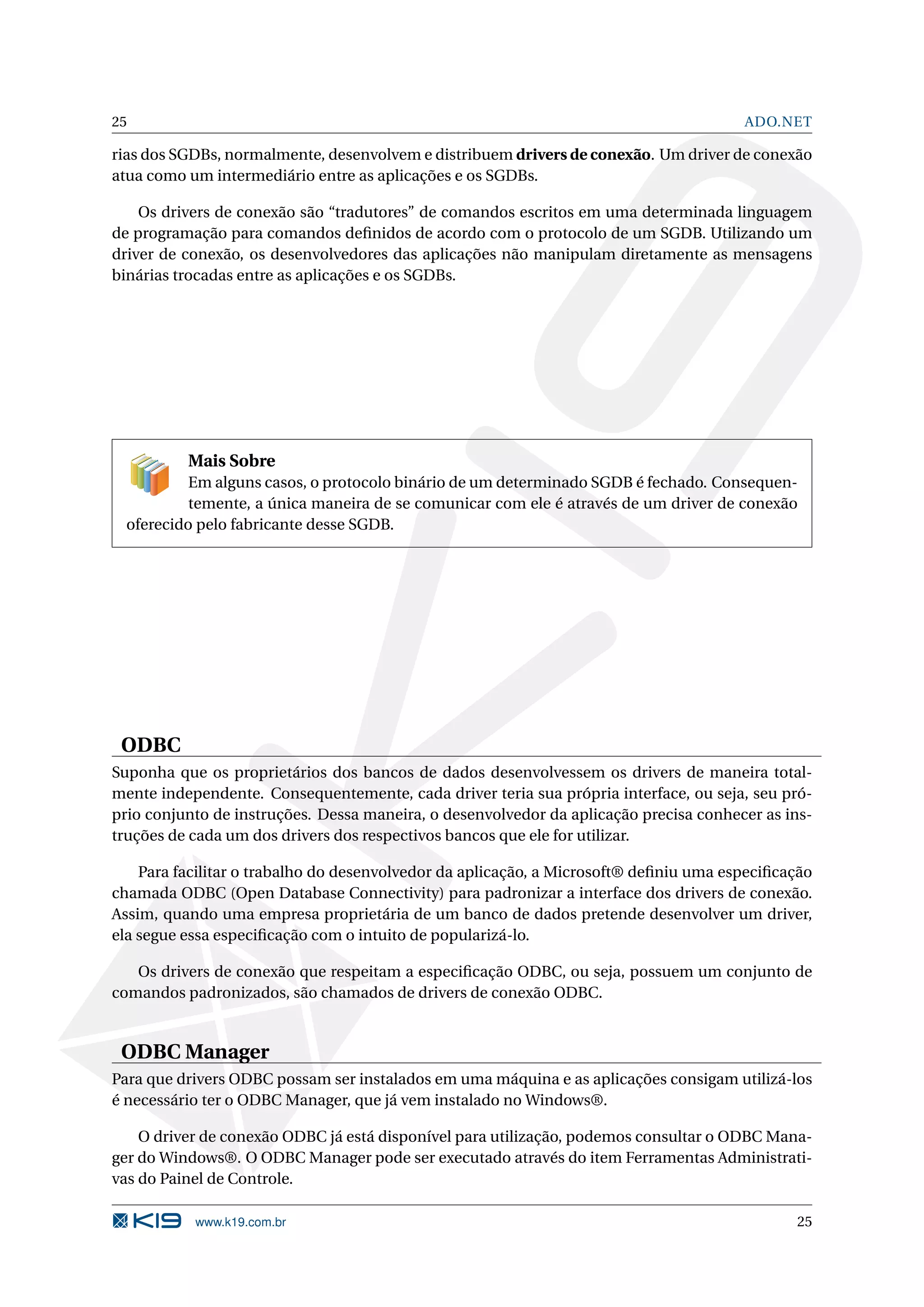 25 ADO.NET rias dos SGDBs, normalmente, desenvolvem e distribuem drivers de conexão. Um driver de conexão atua como um intermediário entre as aplicações e os SGDBs. Os drivers de conexão são “tradutores” de comandos escritos em uma determinada linguagem de programação para comandos deﬁnidos de acordo com o protocolo de um SGDB. Utilizando um driver de conexão, os desenvolvedores das aplicações não manipulam diretamente as mensagens binárias trocadas entre as aplicações e os SGDBs. Mais Sobre Em alguns casos, o protocolo binário de um determinado SGDB é fechado. Consequen- temente, a única maneira de se comunicar com ele é através de um driver de conexão oferecido pelo fabricante desse SGDB. ODBC Suponha que os proprietários dos bancos de dados desenvolvessem os drivers de maneira total- mente independente. Consequentemente, cada driver teria sua própria interface, ou seja, seu pró- prio conjunto de instruções. Dessa maneira, o desenvolvedor da aplicação precisa conhecer as ins- truções de cada um dos drivers dos respectivos bancos que ele for utilizar. Para facilitar o trabalho do desenvolvedor da aplicação, a Microsoft® deﬁniu uma especiﬁcação chamada ODBC (Open Database Connectivity) para padronizar a interface dos drivers de conexão. Assim, quando uma empresa proprietária de um banco de dados pretende desenvolver um driver, ela segue essa especiﬁcação com o intuito de popularizá-lo. Os drivers de conexão que respeitam a especiﬁcação ODBC, ou seja, possuem um conjunto de comandos padronizados, são chamados de drivers de conexão ODBC. ODBC Manager Para que drivers ODBC possam ser instalados em uma máquina e as aplicações consigam utilizá-los é necessário ter o ODBC Manager, que já vem instalado no Windows®. O driver de conexão ODBC já está disponível para utilização, podemos consultar o ODBC Mana- ger do Windows®. O ODBC Manager pode ser executado através do item Ferramentas Administrati- vas do Painel de Controle. www.k19.com.br 25 