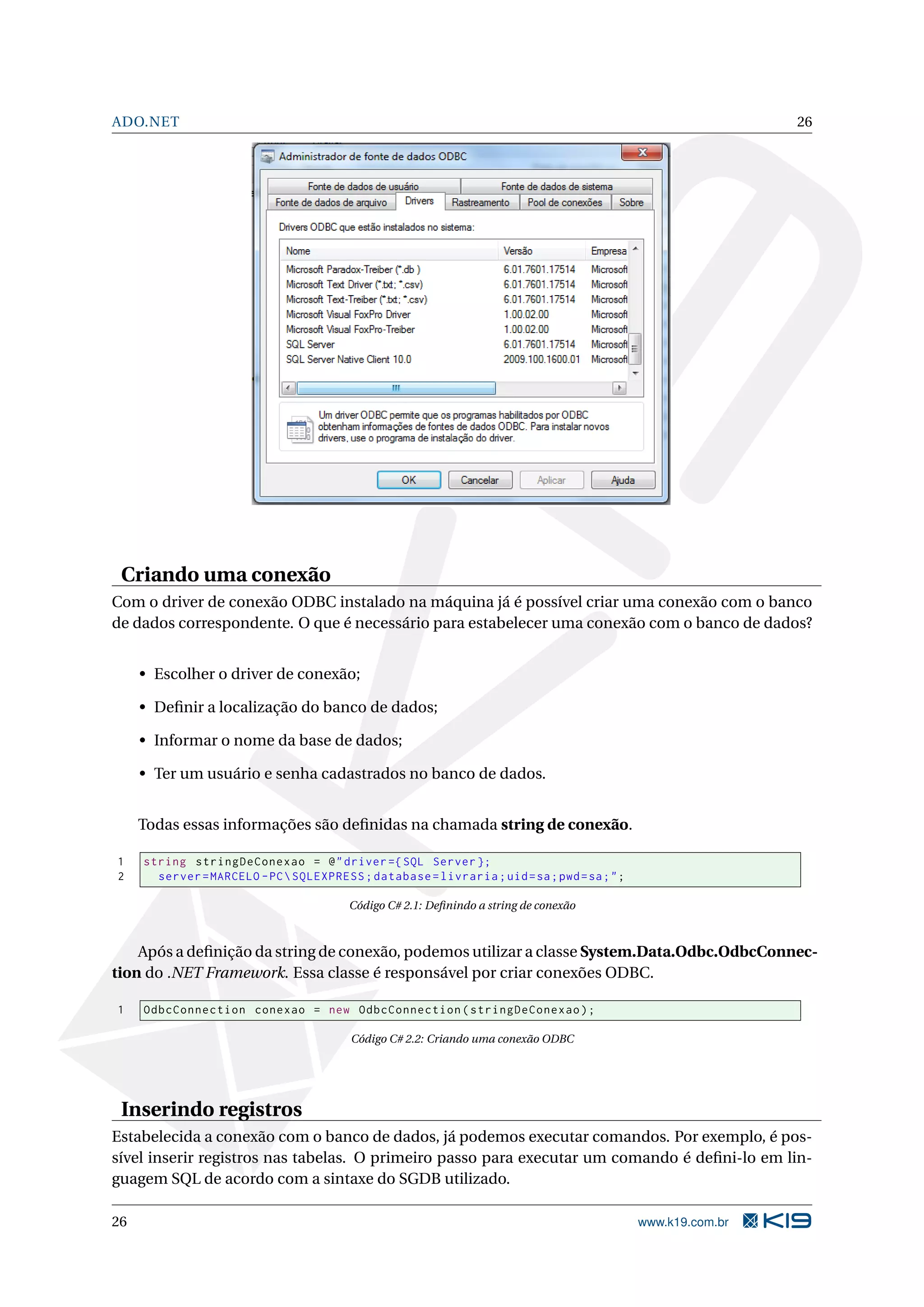 ADO.NET 26 Criando uma conexão Com o driver de conexão ODBC instalado na máquina já é possível criar uma conexão com o banco de dados correspondente. O que é necessário para estabelecer uma conexão com o banco de dados? • Escolher o driver de conexão; • Deﬁnir a localização do banco de dados; • Informar o nome da base de dados; • Ter um usuário e senha cadastrados no banco de dados. Todas essas informações são deﬁnidas na chamada string de conexão. 1 string stringDeConexao = @ " driver ={ SQL Server }; 2 server = MARCELO - PC SQLEXPRESS ; database = livraria ; uid = sa ; pwd = sa ; " ; Código C# 2.1: Deﬁnindo a string de conexão Após a deﬁnição da string de conexão, podemos utilizar a classe System.Data.Odbc.OdbcConnec- tion do .NET Framework. Essa classe é responsável por criar conexões ODBC. 1 OdbcConnection conexao = new OdbcConnection ( stringDeConexao ) ; Código C# 2.2: Criando uma conexão ODBC Inserindo registros Estabelecida a conexão com o banco de dados, já podemos executar comandos. Por exemplo, é pos- sível inserir registros nas tabelas. O primeiro passo para executar um comando é deﬁni-lo em lin- guagem SQL de acordo com a sintaxe do SGDB utilizado. 26 www.k19.com.br 