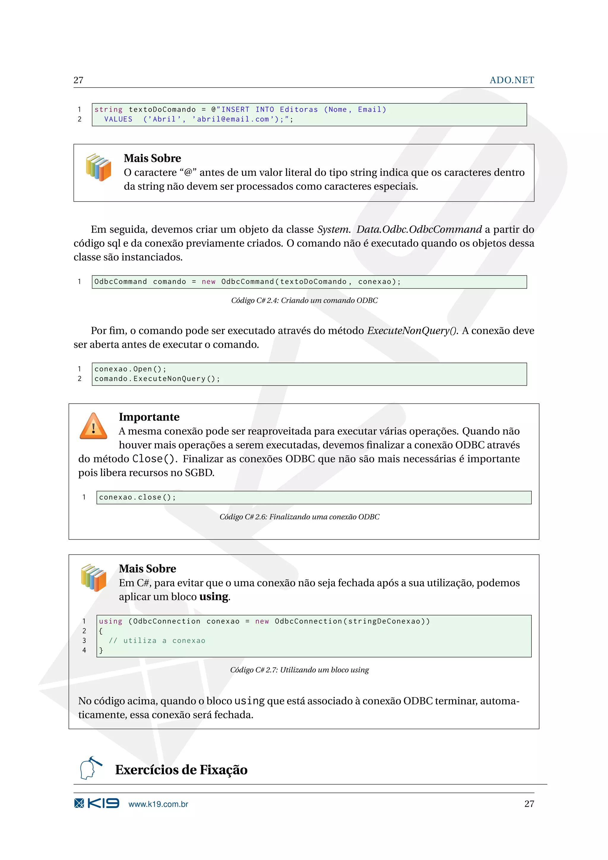 27 ADO.NET 1 string textoDoComando = @ " INSERT INTO Editoras ( Nome , Email ) 2 VALUES ( ’ Abril ’ , ’ abril@email . com ’) ; " ; Mais Sobre O caractere “@” antes de um valor literal do tipo string indica que os caracteres dentro da string não devem ser processados como caracteres especiais. Em seguida, devemos criar um objeto da classe System. Data.Odbc.OdbcCommand a partir do código sql e da conexão previamente criados. O comando não é executado quando os objetos dessa classe são instanciados. 1 OdbcCommand comando = new OdbcCommand ( textoDoComando , conexao ) ; Código C# 2.4: Criando um comando ODBC Por ﬁm, o comando pode ser executado através do método ExecuteNonQuery(). A conexão deve ser aberta antes de executar o comando. 1 conexao . Open () ; 2 comando . ExecuteNonQuery () ; Importante A mesma conexão pode ser reaproveitada para executar várias operações. Quando não houver mais operações a serem executadas, devemos ﬁnalizar a conexão ODBC através do método Close(). Finalizar as conexões ODBC que não são mais necessárias é importante pois libera recursos no SGBD. 1 conexao . close () ; Código C# 2.6: Finalizando uma conexão ODBC Mais Sobre Em C#, para evitar que o uma conexão não seja fechada após a sua utilização, podemos aplicar um bloco using. 1 using ( OdbcConnection conexao = new OdbcConnection ( stringDeConexao ) ) 2 { 3 // utiliza a conexao 4 } Código C# 2.7: Utilizando um bloco using No código acima, quando o bloco using que está associado à conexão ODBC terminar, automa- ticamente, essa conexão será fechada. Exercícios de Fixação www.k19.com.br 27 