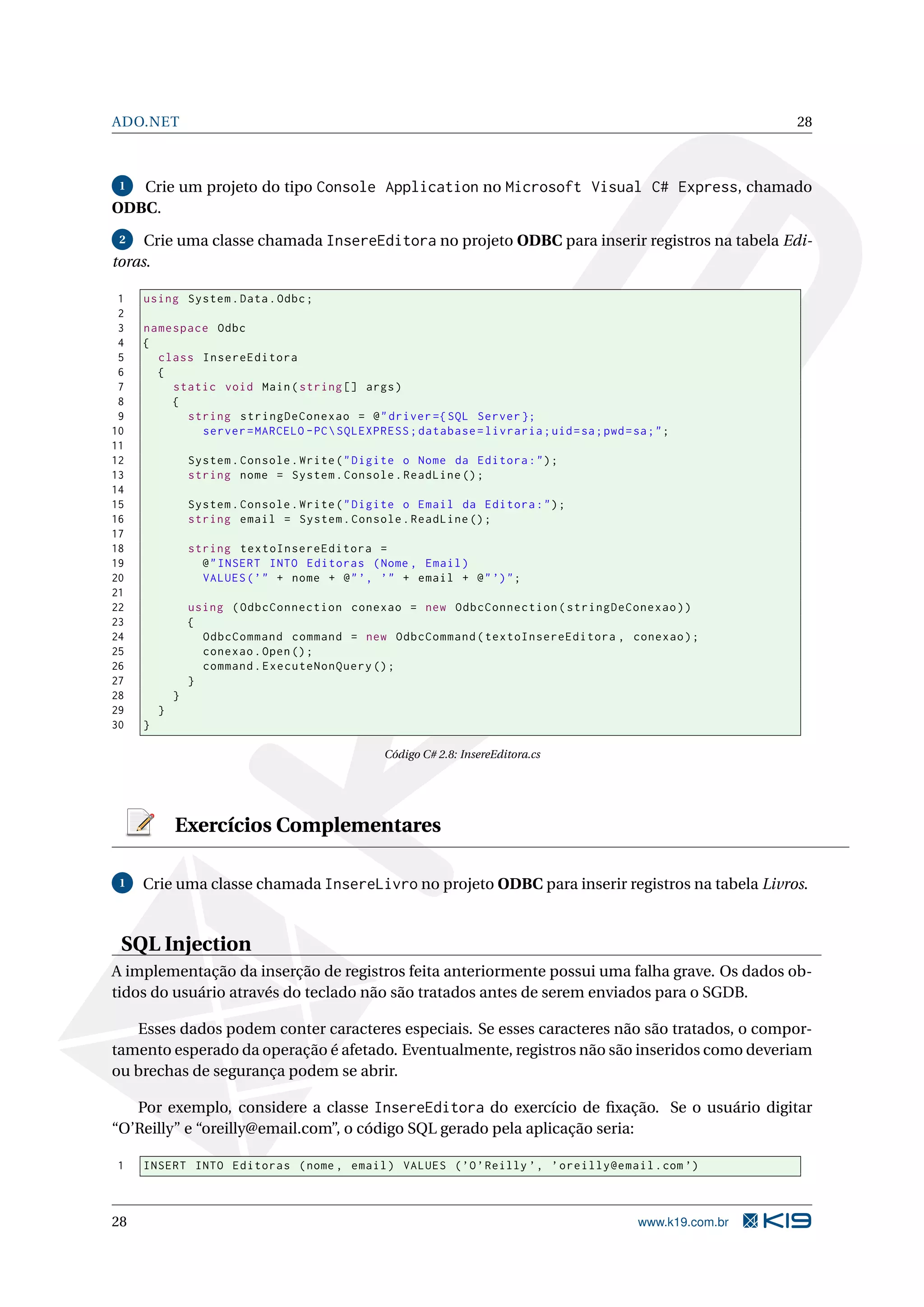 ADO.NET 28 1 Crie um projeto do tipo Console Application no Microsoft Visual C# Express, chamado ODBC. 2 Crie uma classe chamada InsereEditora no projeto ODBC para inserir registros na tabela Edi- toras. 1 using System . Data . Odbc ; 2 3 namespace Odbc 4 { 5 class InsereEditora 6 { 7 static void Main ( string [] args ) 8 { 9 string stringDeConexao = @ " driver ={ SQL Server }; 10 server = MARCELO - PC SQLEXPRESS ; database = livraria ; uid = sa ; pwd = sa ; " ; 11 12 System . Console . Write ( " Digite o Nome da Editora : " ) ; 13 string nome = System . Console . ReadLine () ; 14 15 System . Console . Write ( " Digite o Email da Editora : " ) ; 16 string email = System . Console . ReadLine () ; 17 18 string textoInsereEditora = 19 @ " INSERT INTO Editoras ( Nome , Email ) 20 VALUES ( ’ " + nome + @ " ’, ’" + email + @ " ’) " ; 21 22 using ( OdbcConnection conexao = new OdbcConnection ( stringDeConexao ) ) 23 { 24 OdbcCommand command = new OdbcCommand ( textoInsereEditora , conexao ) ; 25 conexao . Open () ; 26 command . ExecuteNonQuery () ; 27 } 28 } 29 } 30 } Código C# 2.8: InsereEditora.cs Exercícios Complementares 1 Crie uma classe chamada InsereLivro no projeto ODBC para inserir registros na tabela Livros. SQL Injection A implementação da inserção de registros feita anteriormente possui uma falha grave. Os dados ob- tidos do usuário através do teclado não são tratados antes de serem enviados para o SGDB. Esses dados podem conter caracteres especiais. Se esses caracteres não são tratados, o compor- tamento esperado da operação é afetado. Eventualmente, registros não são inseridos como deveriam ou brechas de segurança podem se abrir. Por exemplo, considere a classe InsereEditora do exercício de ﬁxação. Se o usuário digitar “O’Reilly” e “oreilly@email.com”, o código SQL gerado pela aplicação seria: 1 INSERT INTO Editoras ( nome , email ) VALUES ( ’O ’ Reilly ’ , ’ oreilly@email . com ’) 28 www.k19.com.br 