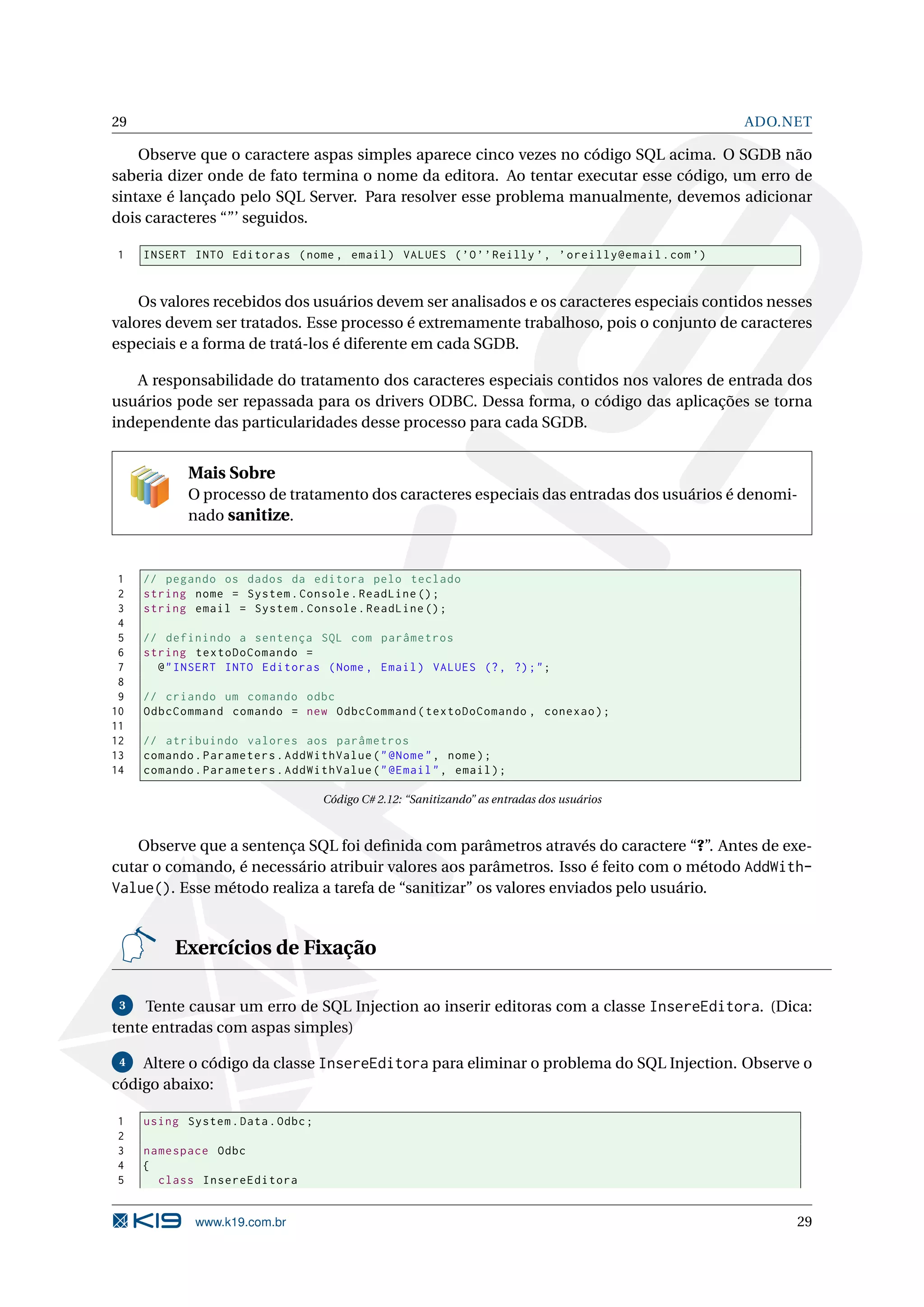 29 ADO.NET Observe que o caractere aspas simples aparece cinco vezes no código SQL acima. O SGDB não saberia dizer onde de fato termina o nome da editora. Ao tentar executar esse código, um erro de sintaxe é lançado pelo SQL Server. Para resolver esse problema manualmente, devemos adicionar dois caracteres “”’ seguidos. 1 INSERT INTO Editoras ( nome , email ) VALUES ( ’O ’ ’ Reilly ’ , ’ oreilly@email . com ’) Os valores recebidos dos usuários devem ser analisados e os caracteres especiais contidos nesses valores devem ser tratados. Esse processo é extremamente trabalhoso, pois o conjunto de caracteres especiais e a forma de tratá-los é diferente em cada SGDB. A responsabilidade do tratamento dos caracteres especiais contidos nos valores de entrada dos usuários pode ser repassada para os drivers ODBC. Dessa forma, o código das aplicações se torna independente das particularidades desse processo para cada SGDB. Mais Sobre O processo de tratamento dos caracteres especiais das entradas dos usuários é denomi- nado sanitize. 1 // pegando os dados da editora pelo teclado 2 string nome = System . Console . ReadLine () ; 3 string email = System . Console . ReadLine () ; 4 5 // definindo a sentença SQL com parâmetros 6 string textoDoComando = 7 @ " INSERT INTO Editoras ( Nome , Email ) VALUES (? , ?) ; " ; 8 9 // criando um comando odbc 10 OdbcCommand comando = new OdbcCommand ( textoDoComando , conexao ) ; 11 12 // atribuindo valores aos parâmetros 13 comando . Parameters . AddWithValue ( " @Nome " , nome ) ; 14 comando . Parameters . AddWithValue ( " @Email " , email ) ; Código C# 2.12: “Sanitizando” as entradas dos usuários Observe que a sentença SQL foi deﬁnida com parâmetros através do caractere “?”. Antes de exe- cutar o comando, é necessário atribuir valores aos parâmetros. Isso é feito com o método AddWith- Value(). Esse método realiza a tarefa de “sanitizar” os valores enviados pelo usuário. Exercícios de Fixação 3 Tente causar um erro de SQL Injection ao inserir editoras com a classe InsereEditora. (Dica: tente entradas com aspas simples) 4 Altere o código da classe InsereEditora para eliminar o problema do SQL Injection. Observe o código abaixo: 1 using System . Data . Odbc ; 2 3 namespace Odbc 4 { 5 class InsereEditora www.k19.com.br 29 