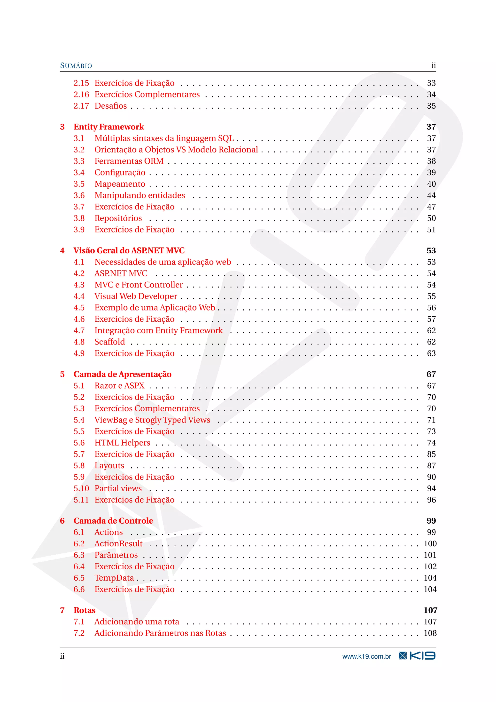 S UMÁRIO ii 2.15 Exercícios de Fixação . . . . . . . . . . . . . . . . . . . . . . . . . . . . . . . . . . . . . . . 33 2.16 Exercícios Complementares . . . . . . . . . . . . . . . . . . . . . . . . . . . . . . . . . . . 34 2.17 Desaﬁos . . . . . . . . . . . . . . . . . . . . . . . . . . . . . . . . . . . . . . . . . . . . . . . 35 3 Entity Framework 37 3.1 Múltiplas sintaxes da linguagem SQL . . . . . . . . . . . . . . . . . . . . . . . . . . . . . . 37 3.2 Orientação a Objetos VS Modelo Relacional . . . . . . . . . . . . . . . . . . . . . . . . . . 37 3.3 Ferramentas ORM . . . . . . . . . . . . . . . . . . . . . . . . . . . . . . . . . . . . . . . . . 38 3.4 Conﬁguração . . . . . . . . . . . . . . . . . . . . . . . . . . . . . . . . . . . . . . . . . . . . 39 3.5 Mapeamento . . . . . . . . . . . . . . . . . . . . . . . . . . . . . . . . . . . . . . . . . . . . 40 3.6 Manipulando entidades . . . . . . . . . . . . . . . . . . . . . . . . . . . . . . . . . . . . . 44 3.7 Exercícios de Fixação . . . . . . . . . . . . . . . . . . . . . . . . . . . . . . . . . . . . . . . 47 3.8 Repositórios . . . . . . . . . . . . . . . . . . . . . . . . . . . . . . . . . . . . . . . . . . . . 50 3.9 Exercícios de Fixação . . . . . . . . . . . . . . . . . . . . . . . . . . . . . . . . . . . . . . . 51 4 Visão Geral do ASP.NET MVC 53 4.1 Necessidades de uma aplicação web . . . . . . . . . . . . . . . . . . . . . . . . . . . . . . 53 4.2 ASP .NET MVC . . . . . . . . . . . . . . . . . . . . . . . . . . . . . . . . . . . . . . . . . . . 54 4.3 MVC e Front Controller . . . . . . . . . . . . . . . . . . . . . . . . . . . . . . . . . . . . . . 54 4.4 Visual Web Developer . . . . . . . . . . . . . . . . . . . . . . . . . . . . . . . . . . . . . . . 55 4.5 Exemplo de uma Aplicação Web . . . . . . . . . . . . . . . . . . . . . . . . . . . . . . . . . 56 4.6 Exercícios de Fixação . . . . . . . . . . . . . . . . . . . . . . . . . . . . . . . . . . . . . . . 57 4.7 Integração com Entity Framework . . . . . . . . . . . . . . . . . . . . . . . . . . . . . . . 62 4.8 Scaffold . . . . . . . . . . . . . . . . . . . . . . . . . . . . . . . . . . . . . . . . . . . . . . . 62 4.9 Exercícios de Fixação . . . . . . . . . . . . . . . . . . . . . . . . . . . . . . . . . . . . . . . 63 5 Camada de Apresentação 67 5.1 Razor e ASPX . . . . . . . . . . . . . . . . . . . . . . . . . . . . . . . . . . . . . . . . . . . . 67 5.2 Exercícios de Fixação . . . . . . . . . . . . . . . . . . . . . . . . . . . . . . . . . . . . . . . 70 5.3 Exercícios Complementares . . . . . . . . . . . . . . . . . . . . . . . . . . . . . . . . . . . 70 5.4 ViewBag e Strogly Typed Views . . . . . . . . . . . . . . . . . . . . . . . . . . . . . . . . . 71 5.5 Exercícios de Fixação . . . . . . . . . . . . . . . . . . . . . . . . . . . . . . . . . . . . . . . 73 5.6 HTML Helpers . . . . . . . . . . . . . . . . . . . . . . . . . . . . . . . . . . . . . . . . . . . 74 5.7 Exercícios de Fixação . . . . . . . . . . . . . . . . . . . . . . . . . . . . . . . . . . . . . . . 85 5.8 Layouts . . . . . . . . . . . . . . . . . . . . . . . . . . . . . . . . . . . . . . . . . . . . . . . 87 5.9 Exercícios de Fixação . . . . . . . . . . . . . . . . . . . . . . . . . . . . . . . . . . . . . . . 90 5.10 Partial views . . . . . . . . . . . . . . . . . . . . . . . . . . . . . . . . . . . . . . . . . . . . 94 5.11 Exercícios de Fixação . . . . . . . . . . . . . . . . . . . . . . . . . . . . . . . . . . . . . . . 96 6 Camada de Controle 99 6.1 Actions . . . . . . . . . . . . . . . . . . . . . . . . . . . . . . . . . . . . . . . . . . . . . . . 99 6.2 ActionResult . . . . . . . . . . . . . . . . . . . . . . . . . . . . . . . . . . . . . . . . . . . . 100 6.3 Parâmetros . . . . . . . . . . . . . . . . . . . . . . . . . . . . . . . . . . . . . . . . . . . . . 101 6.4 Exercícios de Fixação . . . . . . . . . . . . . . . . . . . . . . . . . . . . . . . . . . . . . . . 102 6.5 TempData . . . . . . . . . . . . . . . . . . . . . . . . . . . . . . . . . . . . . . . . . . . . . . 104 6.6 Exercícios de Fixação . . . . . . . . . . . . . . . . . . . . . . . . . . . . . . . . . . . . . . . 104 7 Rotas 107 7.1 Adicionando uma rota . . . . . . . . . . . . . . . . . . . . . . . . . . . . . . . . . . . . . . 107 7.2 Adicionando Parâmetros nas Rotas . . . . . . . . . . . . . . . . . . . . . . . . . . . . . . . 108 ii www.k19.com.br 