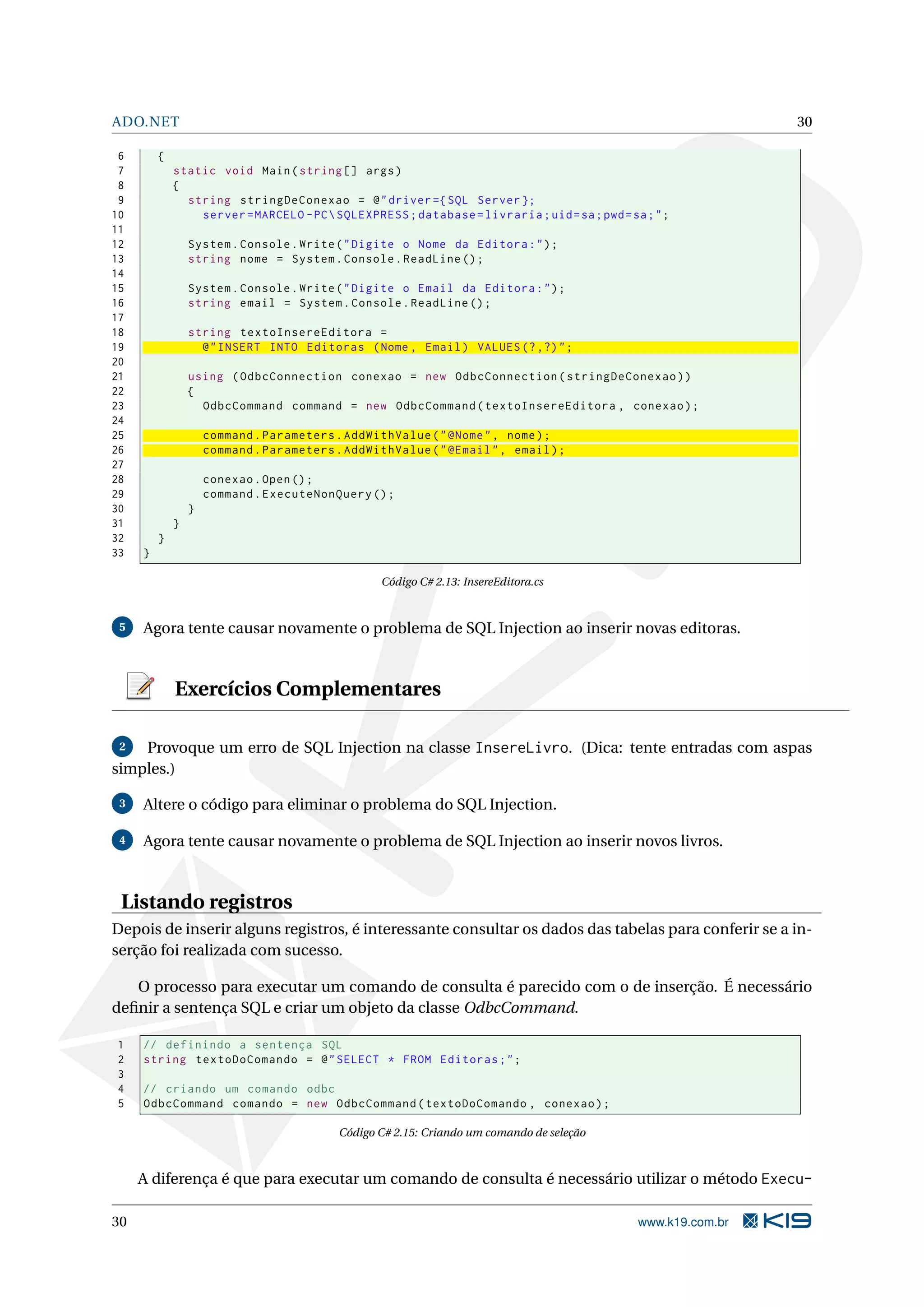 ADO.NET 30 6 { 7 static void Main ( string [] args ) 8 { 9 string stringDeConexao = @ " driver ={ SQL Server }; 10 server = MARCELO - PC SQLEXPRESS ; database = livraria ; uid = sa ; pwd = sa ; " ; 11 12 System . Console . Write ( " Digite o Nome da Editora : " ) ; 13 string nome = System . Console . ReadLine () ; 14 15 System . Console . Write ( " Digite o Email da Editora : " ) ; 16 string email = System . Console . ReadLine () ; 17 18 string textoInsereEditora = 19 @ " INSERT INTO Editoras ( Nome , Email ) VALUES (? ,?) " ; 20 21 using ( OdbcConnection conexao = new OdbcConnection ( stringDeConexao ) ) 22 { 23 OdbcCommand command = new OdbcCommand ( textoInsereEditora , conexao ) ; 24 25 command . Parameters . AddWithValue ( " @Nome " , nome ) ; 26 command . Parameters . AddWithValue ( " @Email " , email ) ; 27 28 conexao . Open () ; 29 command . ExecuteNonQuery () ; 30 } 31 } 32 } 33 } Código C# 2.13: InsereEditora.cs 5 Agora tente causar novamente o problema de SQL Injection ao inserir novas editoras. Exercícios Complementares 2 Provoque um erro de SQL Injection na classe InsereLivro. (Dica: tente entradas com aspas simples.) 3 Altere o código para eliminar o problema do SQL Injection. 4 Agora tente causar novamente o problema de SQL Injection ao inserir novos livros. Listando registros Depois de inserir alguns registros, é interessante consultar os dados das tabelas para conferir se a in- serção foi realizada com sucesso. O processo para executar um comando de consulta é parecido com o de inserção. É necessário deﬁnir a sentença SQL e criar um objeto da classe OdbcCommand. 1 // definindo a sentença SQL 2 string textoDoComando = @ " SELECT * FROM Editoras ; " ; 3 4 // criando um comando odbc 5 OdbcCommand comando = new OdbcCommand ( textoDoComando , conexao ) ; Código C# 2.15: Criando um comando de seleção A diferença é que para executar um comando de consulta é necessário utilizar o método Execu- 30 www.k19.com.br 