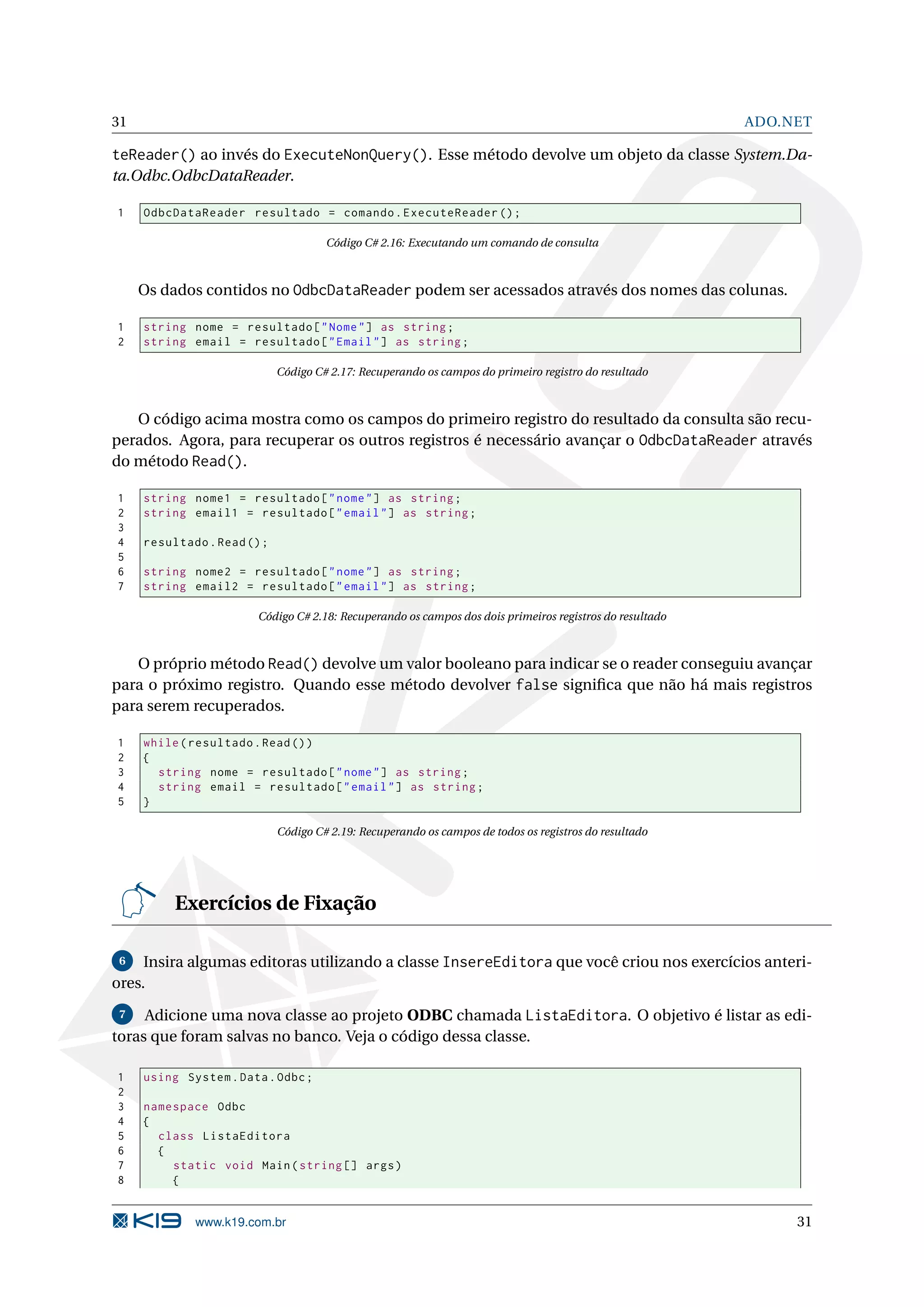 31 ADO.NET teReader() ao invés do ExecuteNonQuery(). Esse método devolve um objeto da classe System.Da- ta.Odbc.OdbcDataReader. 1 OdbcDataReader resultado = comando . ExecuteReader () ; Código C# 2.16: Executando um comando de consulta Os dados contidos no OdbcDataReader podem ser acessados através dos nomes das colunas. 1 string nome = resultado [ " Nome " ] as string ; 2 string email = resultado [ " Email " ] as string ; Código C# 2.17: Recuperando os campos do primeiro registro do resultado O código acima mostra como os campos do primeiro registro do resultado da consulta são recu- perados. Agora, para recuperar os outros registros é necessário avançar o OdbcDataReader através do método Read(). 1 string nome1 = resultado [ " nome " ] as string ; 2 string email1 = resultado [ " email " ] as string ; 3 4 resultado . Read () ; 5 6 string nome2 = resultado [ " nome " ] as string ; 7 string email2 = resultado [ " email " ] as string ; Código C# 2.18: Recuperando os campos dos dois primeiros registros do resultado O próprio método Read() devolve um valor booleano para indicar se o reader conseguiu avançar para o próximo registro. Quando esse método devolver false signiﬁca que não há mais registros para serem recuperados. 1 while ( resultado . Read () ) 2 { 3 string nome = resultado [ " nome " ] as string ; 4 string email = resultado [ " email " ] as string ; 5 } Código C# 2.19: Recuperando os campos de todos os registros do resultado Exercícios de Fixação 6 Insira algumas editoras utilizando a classe InsereEditora que você criou nos exercícios anteri- ores. 7 Adicione uma nova classe ao projeto ODBC chamada ListaEditora. O objetivo é listar as edi- toras que foram salvas no banco. Veja o código dessa classe. 1 using System . Data . Odbc ; 2 3 namespace Odbc 4 { 5 class ListaEditora 6 { 7 static void Main ( string [] args ) 8 { www.k19.com.br 31 