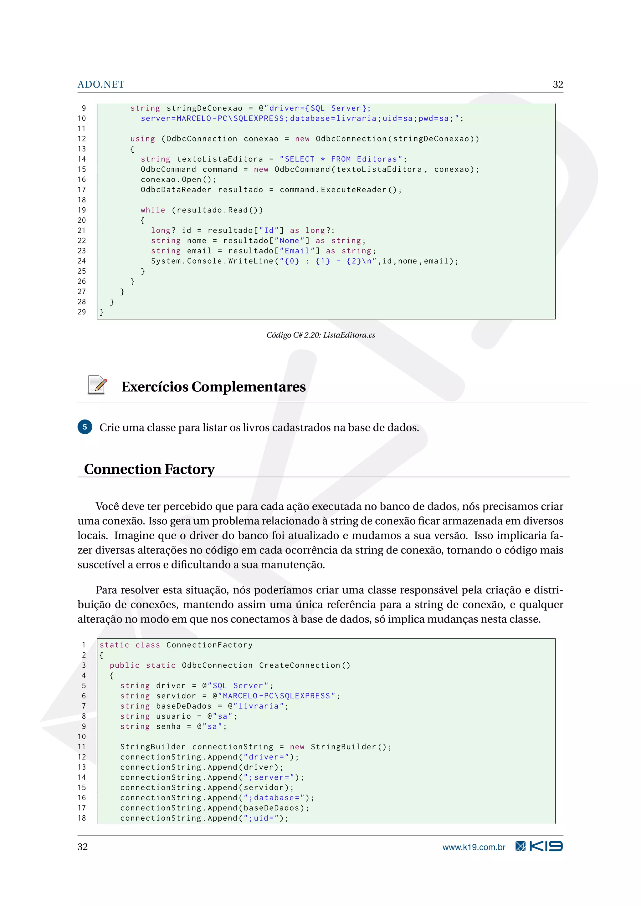 ADO.NET 32 9 string stringDeConexao = @ " driver ={ SQL Server }; 10 server = MARCELO - PC SQLEXPRESS ; database = livraria ; uid = sa ; pwd = sa ; " ; 11 12 using ( OdbcConnection conexao = new OdbcConnection ( stringDeConexao ) ) 13 { 14 string textoListaEditora = " SELECT * FROM Editoras " ; 15 OdbcCommand command = new OdbcCommand ( textoListaEditora , conexao ) ; 16 conexao . Open () ; 17 OdbcDataReader resultado = command . ExecuteReader () ; 18 19 while ( resultado . Read () ) 20 { 21 long ? id = resultado [ " Id " ] as long ?; 22 string nome = resultado [ " Nome " ] as string ; 23 string email = resultado [ " Email " ] as string ; 24 System . Console . WriteLine ( " {0} : {1} - {2} n " ,id , nome , email ) ; 25 } 26 } 27 } 28 } 29 } Código C# 2.20: ListaEditora.cs Exercícios Complementares 5 Crie uma classe para listar os livros cadastrados na base de dados. Connection Factory Você deve ter percebido que para cada ação executada no banco de dados, nós precisamos criar uma conexão. Isso gera um problema relacionado à string de conexão ﬁcar armazenada em diversos locais. Imagine que o driver do banco foi atualizado e mudamos a sua versão. Isso implicaria fa- zer diversas alterações no código em cada ocorrência da string de conexão, tornando o código mais suscetível a erros e diﬁcultando a sua manutenção. Para resolver esta situação, nós poderíamos criar uma classe responsável pela criação e distri- buição de conexões, mantendo assim uma única referência para a string de conexão, e qualquer alteração no modo em que nos conectamos à base de dados, só implica mudanças nesta classe. 1 static class ConnectionFactory 2 { 3 public static OdbcConnection CreateConnection () 4 { 5 string driver = @ " SQL Server " ; 6 string servidor = @ " MARCELO - PC SQLEXPRESS " ; 7 string baseDeDados = @ " livraria " ; 8 string usuario = @ " sa " ; 9 string senha = @ " sa " ; 10 11 StringBuilder connectionString = new StringBuilder () ; 12 connectionString . Append ( " driver = " ) ; 13 connectionString . Append ( driver ) ; 14 connectionString . Append ( " ; server = " ) ; 15 connectionString . Append ( servidor ) ; 16 connectionString . Append ( " ; database = " ) ; 17 connectionString . Append ( baseDeDados ) ; 18 connectionString . Append ( " ; uid = " ) ; 32 www.k19.com.br 