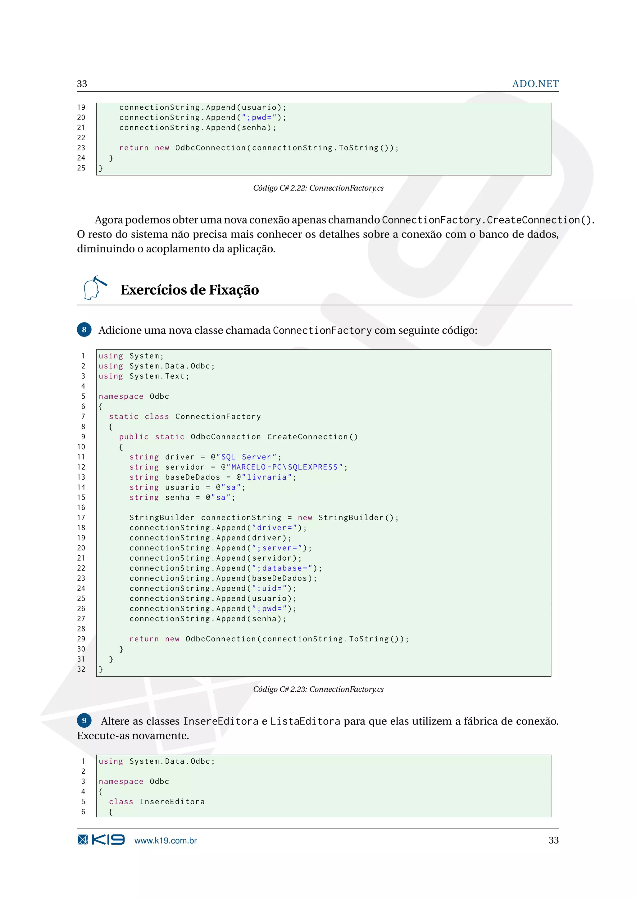 33 ADO.NET 19 connectionString . Append ( usuario ) ; 20 connectionString . Append ( " ; pwd = " ) ; 21 connectionString . Append ( senha ) ; 22 23 return new OdbcConnection ( connectionString . ToString () ) ; 24 } 25 } Código C# 2.22: ConnectionFactory.cs Agora podemos obter uma nova conexão apenas chamando ConnectionFactory.CreateConnection(). O resto do sistema não precisa mais conhecer os detalhes sobre a conexão com o banco de dados, diminuindo o acoplamento da aplicação. Exercícios de Fixação 8 Adicione uma nova classe chamada ConnectionFactory com seguinte código: 1 using System ; 2 using System . Data . Odbc ; 3 using System . Text ; 4 5 namespace Odbc 6 { 7 static class ConnectionFactory 8 { 9 public static OdbcConnection CreateConnection () 10 { 11 string driver = @ " SQL Server " ; 12 string servidor = @ " MARCELO - PC SQLEXPRESS " ; 13 string baseDeDados = @ " livraria " ; 14 string usuario = @ " sa " ; 15 string senha = @ " sa " ; 16 17 StringBuilder connectionString = new StringBuilder () ; 18 connectionString . Append ( " driver = " ) ; 19 connectionString . Append ( driver ) ; 20 connectionString . Append ( " ; server = " ) ; 21 connectionString . Append ( servidor ) ; 22 connectionString . Append ( " ; database = " ) ; 23 connectionString . Append ( baseDeDados ) ; 24 connectionString . Append ( " ; uid = " ) ; 25 connectionString . Append ( usuario ) ; 26 connectionString . Append ( " ; pwd = " ) ; 27 connectionString . Append ( senha ) ; 28 29 return new OdbcConnection ( connectionString . ToString () ) ; 30 } 31 } 32 } Código C# 2.23: ConnectionFactory.cs 9 Altere as classes InsereEditora e ListaEditora para que elas utilizem a fábrica de conexão. Execute-as novamente. 1 using System . Data . Odbc ; 2 3 namespace Odbc 4 { 5 class InsereEditora 6 { www.k19.com.br 33 