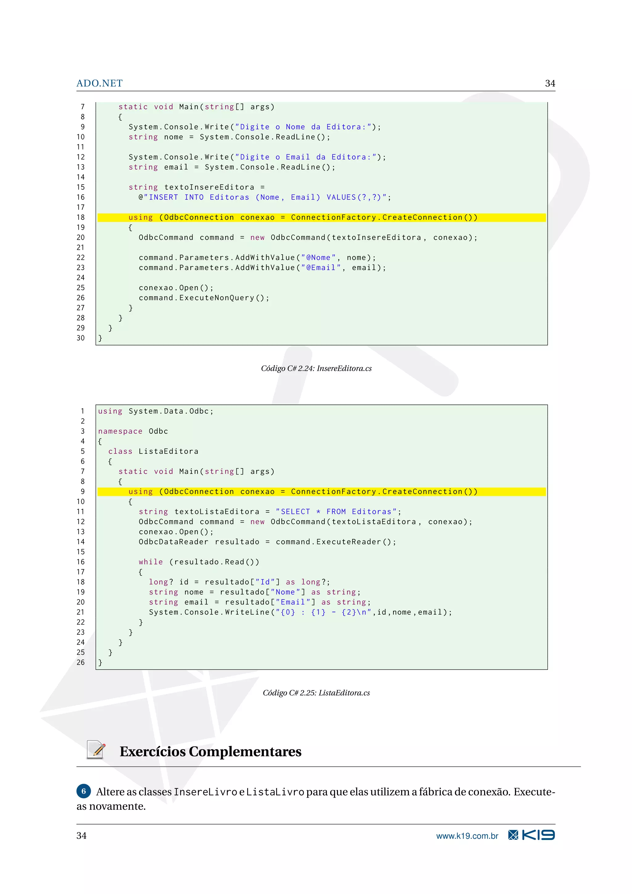 ADO.NET 34 7 static void Main ( string [] args ) 8 { 9 System . Console . Write ( " Digite o Nome da Editora : " ) ; 10 string nome = System . Console . ReadLine () ; 11 12 System . Console . Write ( " Digite o Email da Editora : " ) ; 13 string email = System . Console . ReadLine () ; 14 15 string textoInsereEditora = 16 @ " INSERT INTO Editoras ( Nome , Email ) VALUES (? ,?) " ; 17 18 using ( OdbcConnection conexao = ConnectionFactory . CreateConnection () ) 19 { 20 OdbcCommand command = new OdbcCommand ( textoInsereEditora , conexao ) ; 21 22 command . Parameters . AddWithValue ( " @Nome " , nome ) ; 23 command . Parameters . AddWithValue ( " @Email " , email ) ; 24 25 conexao . Open () ; 26 command . ExecuteNonQuery () ; 27 } 28 } 29 } 30 } Código C# 2.24: InsereEditora.cs 1 using System . Data . Odbc ; 2 3 namespace Odbc 4 { 5 class ListaEditora 6 { 7 static void Main ( string [] args ) 8 { 9 using ( OdbcConnection conexao = ConnectionFactory . CreateConnection () ) 10 { 11 string textoListaEditora = " SELECT * FROM Editoras " ; 12 OdbcCommand command = new OdbcCommand ( textoListaEditora , conexao ) ; 13 conexao . Open () ; 14 OdbcDataReader resultado = command . ExecuteReader () ; 15 16 while ( resultado . Read () ) 17 { 18 long ? id = resultado [ " Id " ] as long ?; 19 string nome = resultado [ " Nome " ] as string ; 20 string email = resultado [ " Email " ] as string ; 21 System . Console . WriteLine ( " {0} : {1} - {2} n " ,id , nome , email ) ; 22 } 23 } 24 } 25 } 26 } Código C# 2.25: ListaEditora.cs Exercícios Complementares 6 Altere as classes InsereLivro e ListaLivro para que elas utilizem a fábrica de conexão. Execute- as novamente. 34 www.k19.com.br 