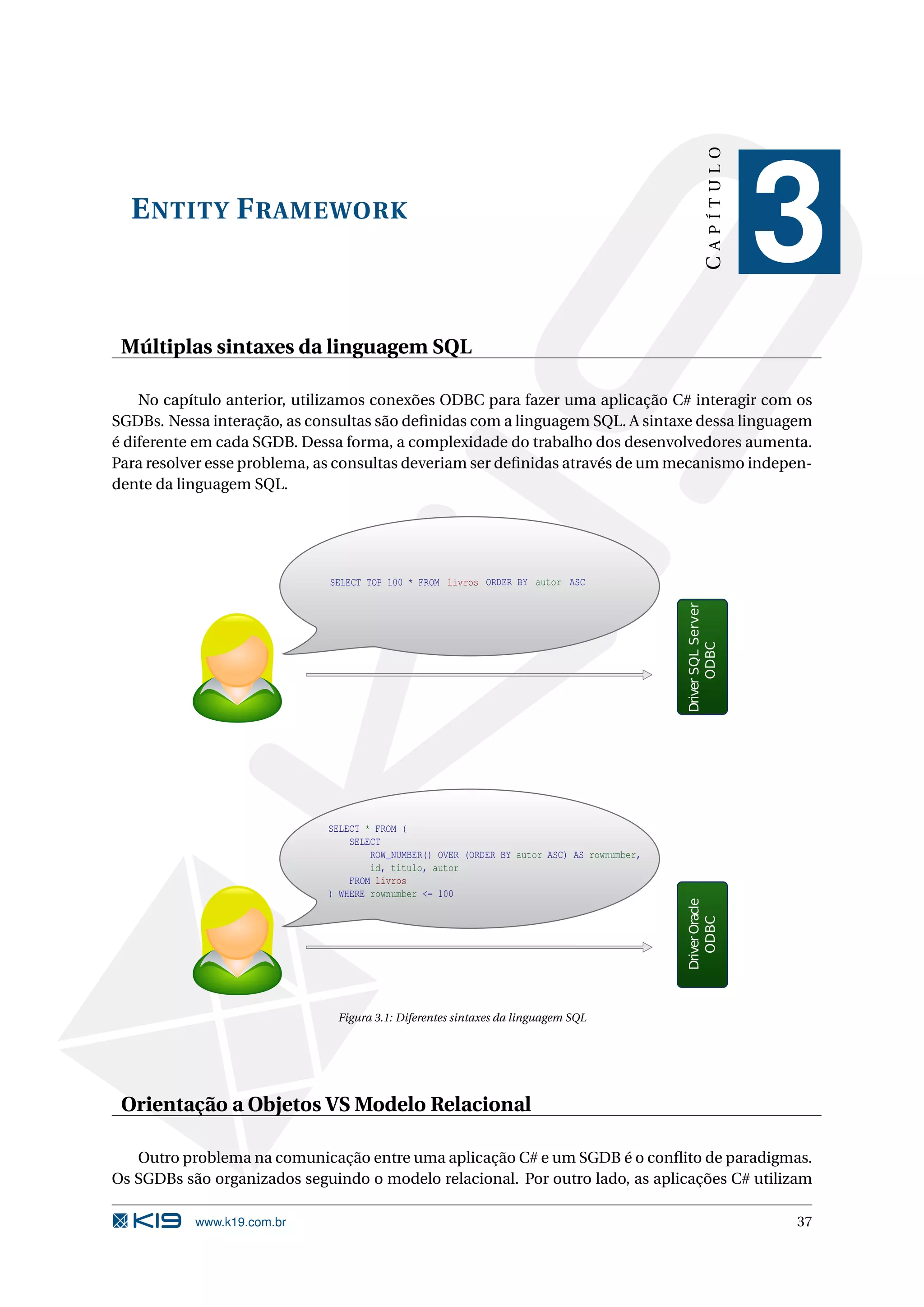 CAPÍTULO E NTITY F RAMEWORK 3 Múltiplas sintaxes da linguagem SQL No capítulo anterior, utilizamos conexões ODBC para fazer uma aplicação C# interagir com os SGDBs. Nessa interação, as consultas são deﬁnidas com a linguagem SQL. A sintaxe dessa linguagem é diferente em cada SGDB. Dessa forma, a complexidade do trabalho dos desenvolvedores aumenta. Para resolver esse problema, as consultas deveriam ser deﬁnidas através de um mecanismo indepen- dente da linguagem SQL. SELECT TOP 100 * FROM livros ORDER BY autor ASC Driver SQL Server ODBC SELECT * FROM ( SELECT ROW_NUMBER() OVER (ORDER BY autor ASC) AS rownumber, id, titulo, autor FROM livros ) WHERE rownumber <= 100 Driver Oracle ODBC Figura 3.1: Diferentes sintaxes da linguagem SQL Orientação a Objetos VS Modelo Relacional Outro problema na comunicação entre uma aplicação C# e um SGDB é o conﬂito de paradigmas. Os SGDBs são organizados seguindo o modelo relacional. Por outro lado, as aplicações C# utilizam www.k19.com.br 37 