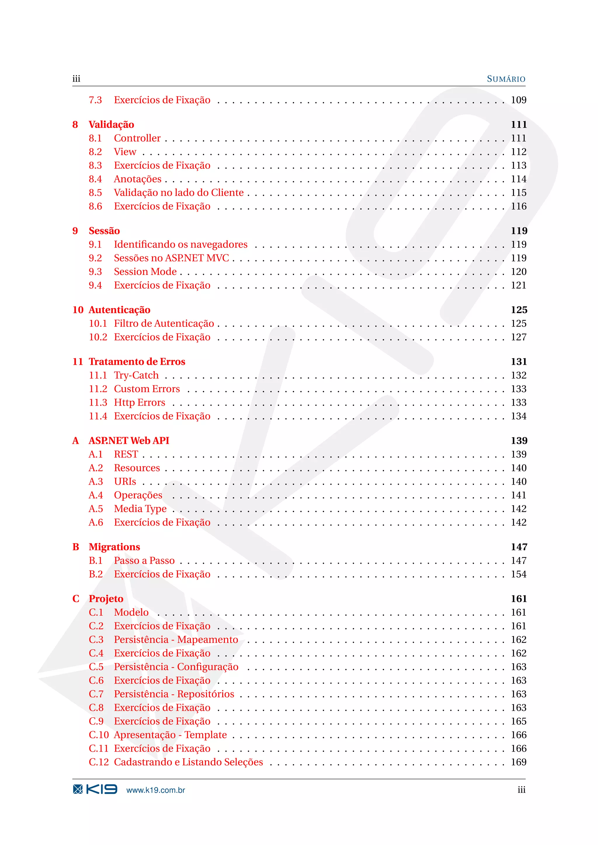 iii S UMÁRIO 7.3 Exercícios de Fixação . . . . . . . . . . . . . . . . . . . . . . . . . . . . . . . . . . . . . . . 109 8 Validação 111 8.1 Controller . . . . . . . . . . . . . . . . . . . . . . . . . . . . . . . . . . . . . . . . . . . . . . 111 8.2 View . . . . . . . . . . . . . . . . . . . . . . . . . . . . . . . . . . . . . . . . . . . . . . . . . 112 8.3 Exercícios de Fixação . . . . . . . . . . . . . . . . . . . . . . . . . . . . . . . . . . . . . . . 113 8.4 Anotações . . . . . . . . . . . . . . . . . . . . . . . . . . . . . . . . . . . . . . . . . . . . . . 114 8.5 Validação no lado do Cliente . . . . . . . . . . . . . . . . . . . . . . . . . . . . . . . . . . . 115 8.6 Exercícios de Fixação . . . . . . . . . . . . . . . . . . . . . . . . . . . . . . . . . . . . . . . 116 9 Sessão 119 9.1 Identiﬁcando os navegadores . . . . . . . . . . . . . . . . . . . . . . . . . . . . . . . . . . 119 9.2 Sessões no ASP .NET MVC . . . . . . . . . . . . . . . . . . . . . . . . . . . . . . . . . . . . . 119 9.3 Session Mode . . . . . . . . . . . . . . . . . . . . . . . . . . . . . . . . . . . . . . . . . . . . 120 9.4 Exercícios de Fixação . . . . . . . . . . . . . . . . . . . . . . . . . . . . . . . . . . . . . . . 121 10 Autenticação 125 10.1 Filtro de Autenticação . . . . . . . . . . . . . . . . . . . . . . . . . . . . . . . . . . . . . . . 125 10.2 Exercícios de Fixação . . . . . . . . . . . . . . . . . . . . . . . . . . . . . . . . . . . . . . . 127 11 Tratamento de Erros 131 11.1 Try-Catch . . . . . . . . . . . . . . . . . . . . . . . . . . . . . . . . . . . . . . . . . . . . . . 132 11.2 Custom Errors . . . . . . . . . . . . . . . . . . . . . . . . . . . . . . . . . . . . . . . . . . . 133 11.3 Http Errors . . . . . . . . . . . . . . . . . . . . . . . . . . . . . . . . . . . . . . . . . . . . . 133 11.4 Exercícios de Fixação . . . . . . . . . . . . . . . . . . . . . . . . . . . . . . . . . . . . . . . 134 A ASP.NET Web API 139 A.1 REST . . . . . . . . . . . . . . . . . . . . . . . . . . . . . . . . . . . . . . . . . . . . . . . . . 139 A.2 Resources . . . . . . . . . . . . . . . . . . . . . . . . . . . . . . . . . . . . . . . . . . . . . . 140 A.3 URIs . . . . . . . . . . . . . . . . . . . . . . . . . . . . . . . . . . . . . . . . . . . . . . . . . 140 A.4 Operações . . . . . . . . . . . . . . . . . . . . . . . . . . . . . . . . . . . . . . . . . . . . . 141 A.5 Media Type . . . . . . . . . . . . . . . . . . . . . . . . . . . . . . . . . . . . . . . . . . . . . 142 A.6 Exercícios de Fixação . . . . . . . . . . . . . . . . . . . . . . . . . . . . . . . . . . . . . . . 142 B Migrations 147 B.1 Passo a Passo . . . . . . . . . . . . . . . . . . . . . . . . . . . . . . . . . . . . . . . . . . . . 147 B.2 Exercícios de Fixação . . . . . . . . . . . . . . . . . . . . . . . . . . . . . . . . . . . . . . . 154 C Projeto 161 C.1 Modelo . . . . . . . . . . . . . . . . . . . . . . . . . . . . . . . . . . . . . . . . . . . . . . . 161 C.2 Exercícios de Fixação . . . . . . . . . . . . . . . . . . . . . . . . . . . . . . . . . . . . . . . 161 C.3 Persistência - Mapeamento . . . . . . . . . . . . . . . . . . . . . . . . . . . . . . . . . . . 162 C.4 Exercícios de Fixação . . . . . . . . . . . . . . . . . . . . . . . . . . . . . . . . . . . . . . . 162 C.5 Persistência - Conﬁguração . . . . . . . . . . . . . . . . . . . . . . . . . . . . . . . . . . . 163 C.6 Exercícios de Fixação . . . . . . . . . . . . . . . . . . . . . . . . . . . . . . . . . . . . . . . 163 C.7 Persistência - Repositórios . . . . . . . . . . . . . . . . . . . . . . . . . . . . . . . . . . . . 163 C.8 Exercícios de Fixação . . . . . . . . . . . . . . . . . . . . . . . . . . . . . . . . . . . . . . . 163 C.9 Exercícios de Fixação . . . . . . . . . . . . . . . . . . . . . . . . . . . . . . . . . . . . . . . 165 C.10 Apresentação - Template . . . . . . . . . . . . . . . . . . . . . . . . . . . . . . . . . . . . . 166 C.11 Exercícios de Fixação . . . . . . . . . . . . . . . . . . . . . . . . . . . . . . . . . . . . . . . 166 C.12 Cadastrando e Listando Seleções . . . . . . . . . . . . . . . . . . . . . . . . . . . . . . . . 169 www.k19.com.br iii 