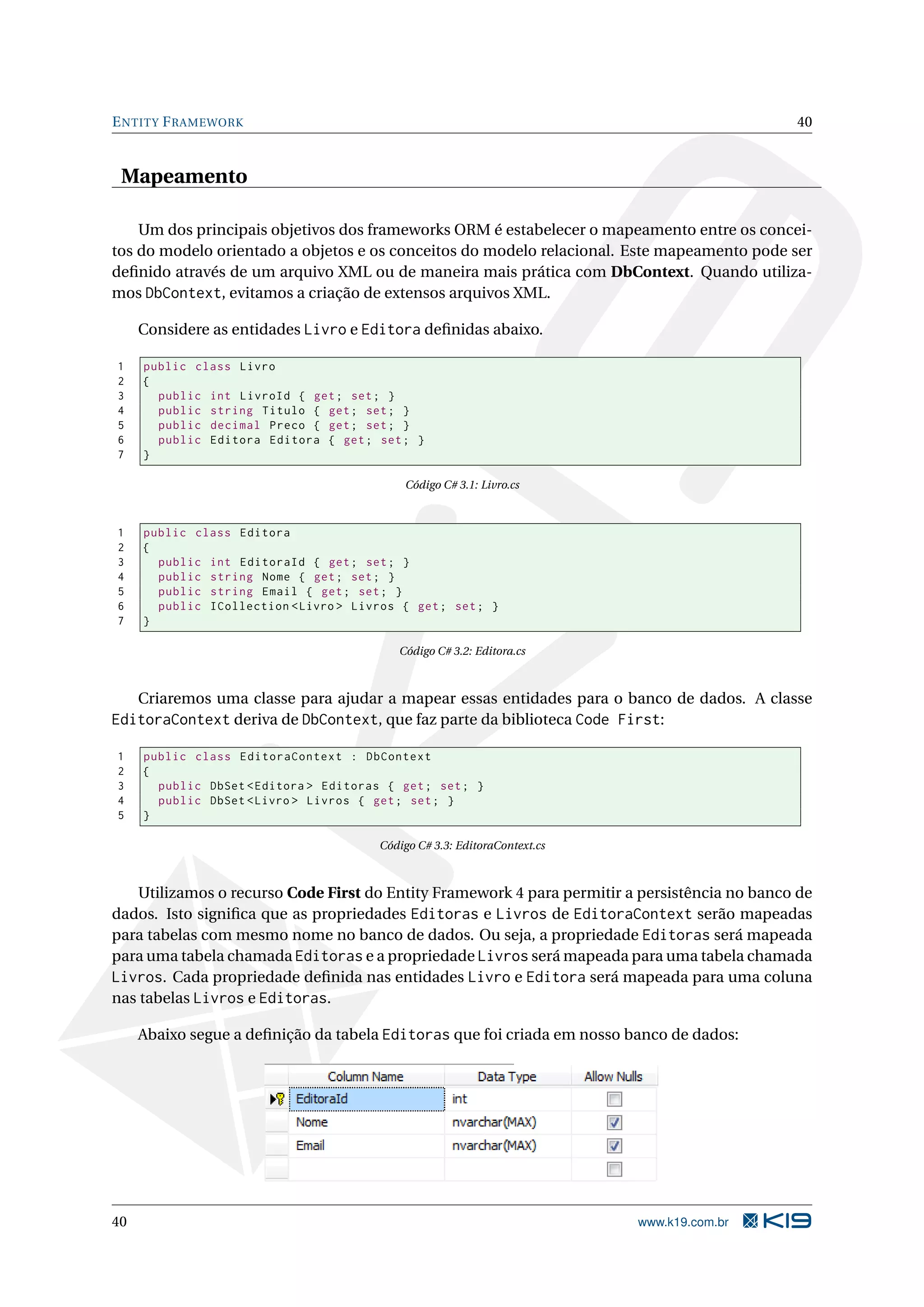 E NTITY F RAMEWORK 40 Mapeamento Um dos principais objetivos dos frameworks ORM é estabelecer o mapeamento entre os concei- tos do modelo orientado a objetos e os conceitos do modelo relacional. Este mapeamento pode ser deﬁnido através de um arquivo XML ou de maneira mais prática com DbContext. Quando utiliza- mos DbContext, evitamos a criação de extensos arquivos XML. Considere as entidades Livro e Editora deﬁnidas abaixo. 1 public class Livro 2 { 3 public int LivroId { get ; set ; } 4 public string Titulo { get ; set ; } 5 public decimal Preco { get ; set ; } 6 public Editora Editora { get ; set ; } 7 } Código C# 3.1: Livro.cs 1 public class Editora 2 { 3 public int EditoraId { get ; set ; } 4 public string Nome { get ; set ; } 5 public string Email { get ; set ; } 6 public ICollection < Livro > Livros { get ; set ; } 7 } Código C# 3.2: Editora.cs Criaremos uma classe para ajudar a mapear essas entidades para o banco de dados. A classe EditoraContext deriva de DbContext, que faz parte da biblioteca Code First: 1 public class EditoraContext : DbContext 2 { 3 public DbSet < Editora > Editoras { get ; set ; } 4 public DbSet < Livro > Livros { get ; set ; } 5 } Código C# 3.3: EditoraContext.cs Utilizamos o recurso Code First do Entity Framework 4 para permitir a persistência no banco de dados. Isto signiﬁca que as propriedades Editoras e Livros de EditoraContext serão mapeadas para tabelas com mesmo nome no banco de dados. Ou seja, a propriedade Editoras será mapeada para uma tabela chamada Editoras e a propriedade Livros será mapeada para uma tabela chamada Livros. Cada propriedade deﬁnida nas entidades Livro e Editora será mapeada para uma coluna nas tabelas Livros e Editoras. Abaixo segue a deﬁnição da tabela Editoras que foi criada em nosso banco de dados: 40 www.k19.com.br 
