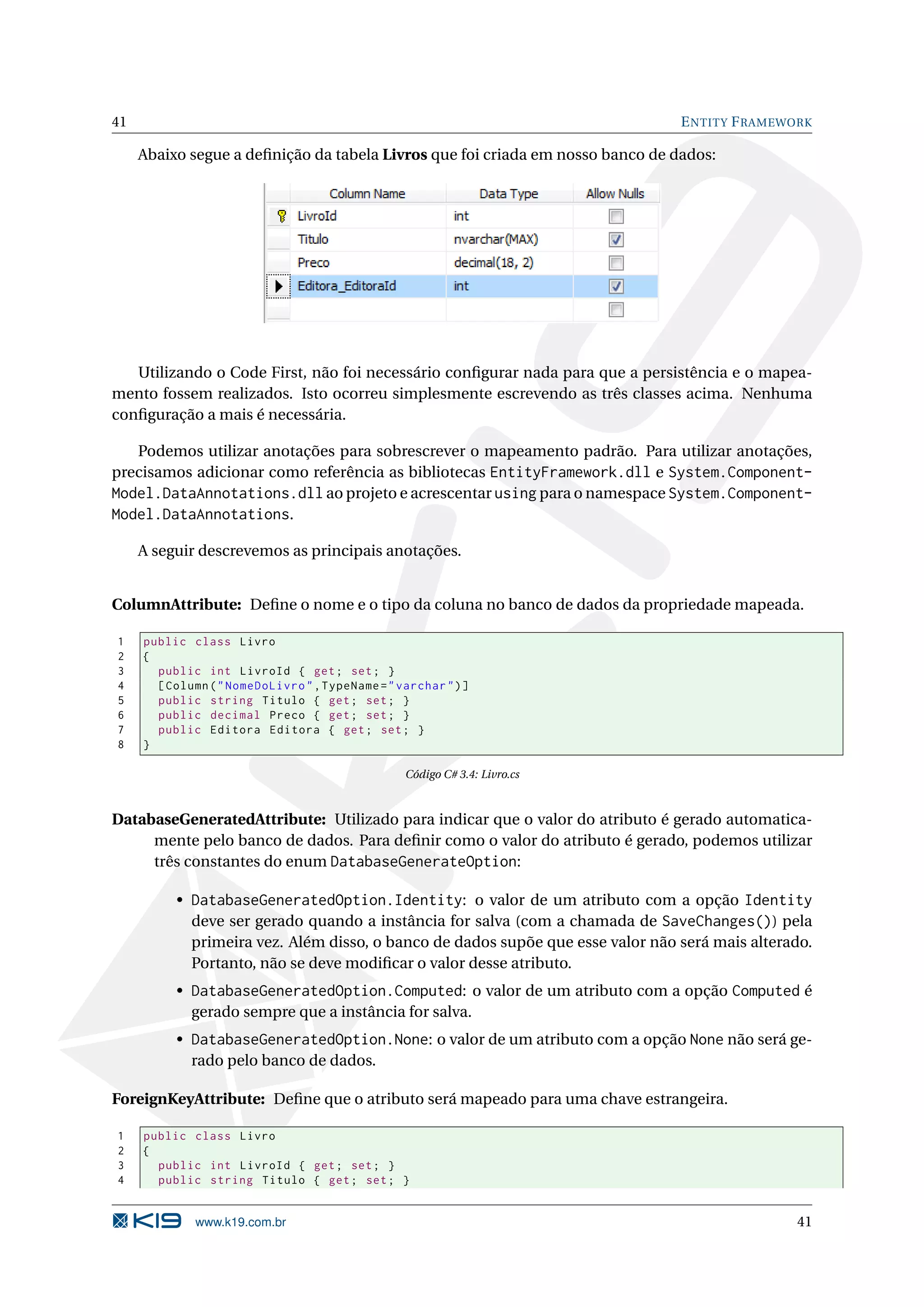 41 E NTITY F RAMEWORK Abaixo segue a deﬁnição da tabela Livros que foi criada em nosso banco de dados: Utilizando o Code First, não foi necessário conﬁgurar nada para que a persistência e o mapea- mento fossem realizados. Isto ocorreu simplesmente escrevendo as três classes acima. Nenhuma conﬁguração a mais é necessária. Podemos utilizar anotações para sobrescrever o mapeamento padrão. Para utilizar anotações, precisamos adicionar como referência as bibliotecas EntityFramework.dll e System.Component- Model.DataAnnotations.dll ao projeto e acrescentar using para o namespace System.Component- Model.DataAnnotations. A seguir descrevemos as principais anotações. ColumnAttribute: Deﬁne o nome e o tipo da coluna no banco de dados da propriedade mapeada. 1 public class Livro 2 { 3 public int LivroId { get ; set ; } 4 [ Column ( " NomeDoLivro " , TypeName = " varchar " ) ] 5 public string Titulo { get ; set ; } 6 public decimal Preco { get ; set ; } 7 public Editora Editora { get ; set ; } 8 } Código C# 3.4: Livro.cs DatabaseGeneratedAttribute: Utilizado para indicar que o valor do atributo é gerado automatica- mente pelo banco de dados. Para deﬁnir como o valor do atributo é gerado, podemos utilizar três constantes do enum DatabaseGenerateOption: • DatabaseGeneratedOption.Identity: o valor de um atributo com a opção Identity deve ser gerado quando a instância for salva (com a chamada de SaveChanges()) pela primeira vez. Além disso, o banco de dados supõe que esse valor não será mais alterado. Portanto, não se deve modiﬁcar o valor desse atributo. • DatabaseGeneratedOption.Computed: o valor de um atributo com a opção Computed é gerado sempre que a instância for salva. • DatabaseGeneratedOption.None: o valor de um atributo com a opção None não será ge- rado pelo banco de dados. ForeignKeyAttribute: Deﬁne que o atributo será mapeado para uma chave estrangeira. 1 public class Livro 2 { 3 public int LivroId { get ; set ; } 4 public string Titulo { get ; set ; } www.k19.com.br 41 