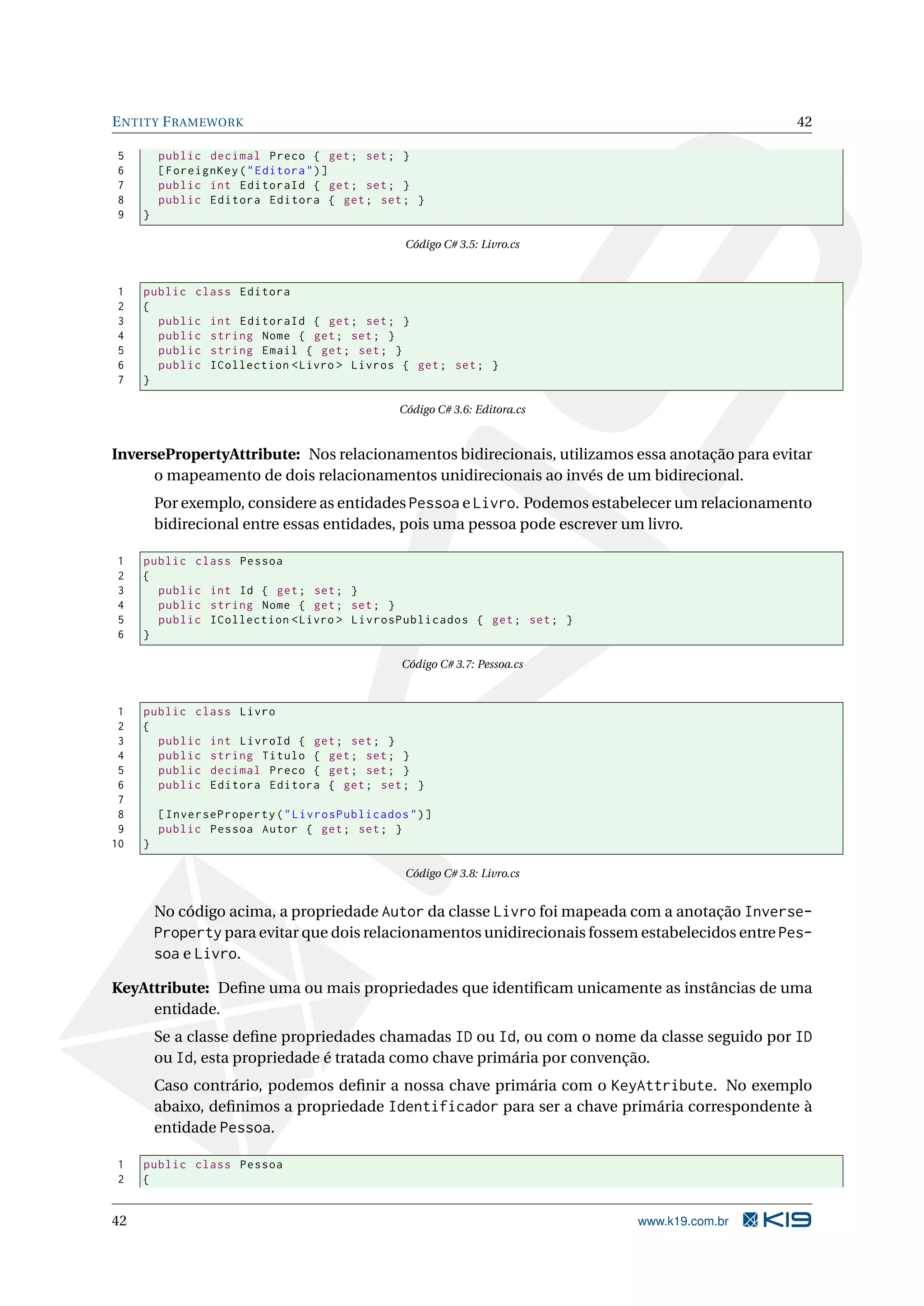 E NTITY F RAMEWORK 42 5 public decimal Preco { get ; set ; } 6 [ ForeignKey ( " Editora " ) ] 7 public int EditoraId { get ; set ; } 8 public Editora Editora { get ; set ; } 9 } Código C# 3.5: Livro.cs 1 public class Editora 2 { 3 public int EditoraId { get ; set ; } 4 public string Nome { get ; set ; } 5 public string Email { get ; set ; } 6 public ICollection < Livro > Livros { get ; set ; } 7 } Código C# 3.6: Editora.cs InversePropertyAttribute: Nos relacionamentos bidirecionais, utilizamos essa anotação para evitar o mapeamento de dois relacionamentos unidirecionais ao invés de um bidirecional. Por exemplo, considere as entidades Pessoa e Livro. Podemos estabelecer um relacionamento bidirecional entre essas entidades, pois uma pessoa pode escrever um livro. 1 public class Pessoa 2 { 3 public int Id { get ; set ; } 4 public string Nome { get ; set ; } 5 public ICollection < Livro > LivrosPublicados { get ; set ; } 6 } Código C# 3.7: Pessoa.cs 1 public class Livro 2 { 3 public int LivroId { get ; set ; } 4 public string Titulo { get ; set ; } 5 public decimal Preco { get ; set ; } 6 public Editora Editora { get ; set ; } 7 8 [ InverseProperty ( " LivrosPublicados " ) ] 9 public Pessoa Autor { get ; set ; } 10 } Código C# 3.8: Livro.cs No código acima, a propriedade Autor da classe Livro foi mapeada com a anotação Inverse- Property para evitar que dois relacionamentos unidirecionais fossem estabelecidos entre Pes- soa e Livro. KeyAttribute: Deﬁne uma ou mais propriedades que identiﬁcam unicamente as instâncias de uma entidade. Se a classe deﬁne propriedades chamadas ID ou Id, ou com o nome da classe seguido por ID ou Id, esta propriedade é tratada como chave primária por convenção. Caso contrário, podemos deﬁnir a nossa chave primária com o KeyAttribute. No exemplo abaixo, deﬁnimos a propriedade Identificador para ser a chave primária correspondente à entidade Pessoa. 1 public class Pessoa 2 { 42 www.k19.com.br 