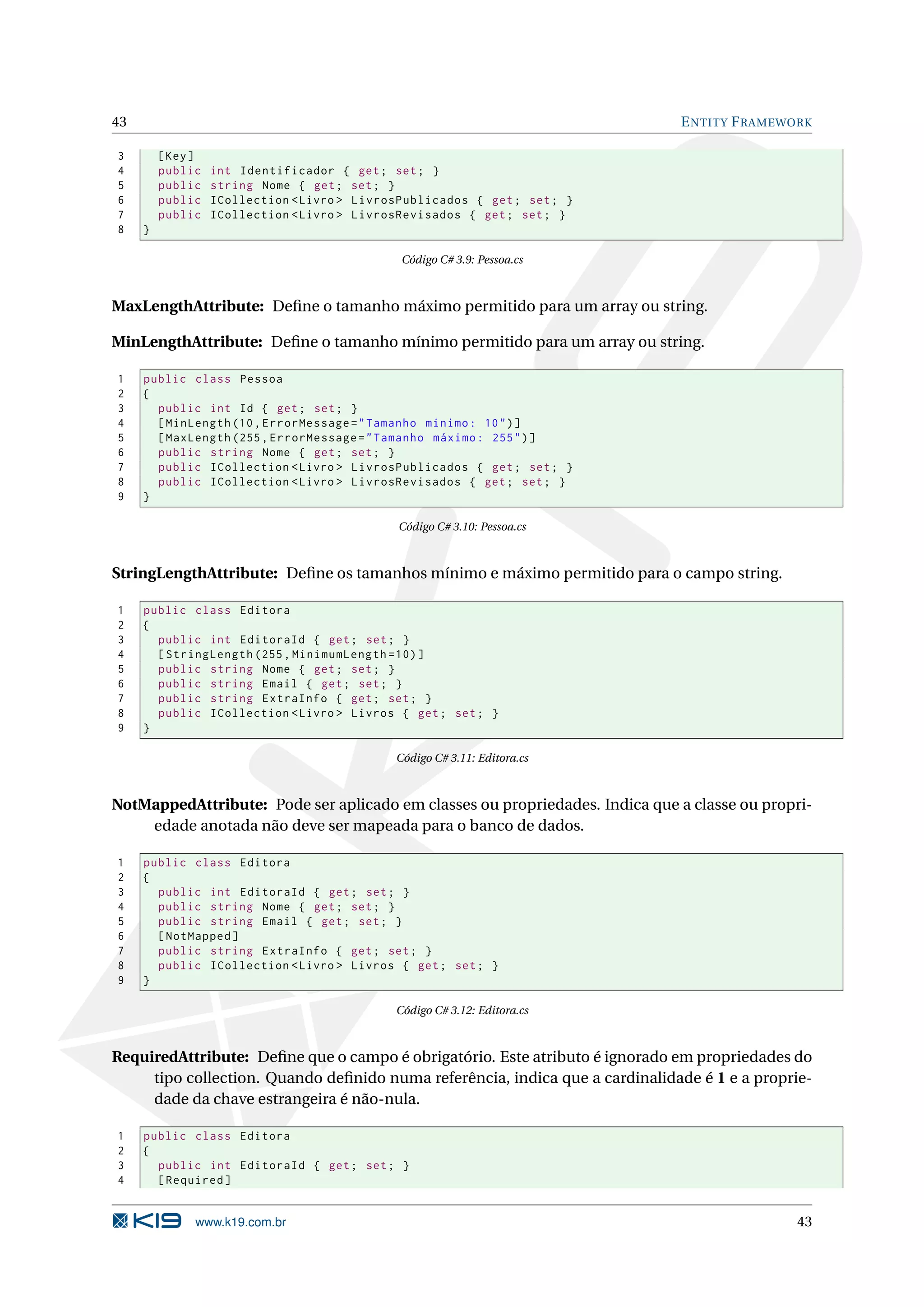 43 E NTITY F RAMEWORK 3 [ Key ] 4 public int Identificador { get ; set ; } 5 public string Nome { get ; set ; } 6 public ICollection < Livro > LivrosPublicados { get ; set ; } 7 public ICollection < Livro > LivrosRevisados { get ; set ; } 8 } Código C# 3.9: Pessoa.cs MaxLengthAttribute: Deﬁne o tamanho máximo permitido para um array ou string. MinLengthAttribute: Deﬁne o tamanho mínimo permitido para um array ou string. 1 public class Pessoa 2 { 3 public int Id { get ; set ; } 4 [ MinLength (10 , ErrorMessage = " Tamanho minimo : 10 " ) ] 5 [ MaxLength (255 , ErrorMessage = " Tamanho máximo : 255 " ) ] 6 public string Nome { get ; set ; } 7 public ICollection < Livro > LivrosPublicados { get ; set ; } 8 public ICollection < Livro > LivrosRevisados { get ; set ; } 9 } Código C# 3.10: Pessoa.cs StringLengthAttribute: Deﬁne os tamanhos mínimo e máximo permitido para o campo string. 1 public class Editora 2 { 3 public int EditoraId { get ; set ; } 4 [ StringLength (255 , MinimumLength =10) ] 5 public string Nome { get ; set ; } 6 public string Email { get ; set ; } 7 public string ExtraInfo { get ; set ; } 8 public ICollection < Livro > Livros { get ; set ; } 9 } Código C# 3.11: Editora.cs NotMappedAttribute: Pode ser aplicado em classes ou propriedades. Indica que a classe ou propri- edade anotada não deve ser mapeada para o banco de dados. 1 public class Editora 2 { 3 public int EditoraId { get ; set ; } 4 public string Nome { get ; set ; } 5 public string Email { get ; set ; } 6 [ NotMapped ] 7 public string ExtraInfo { get ; set ; } 8 public ICollection < Livro > Livros { get ; set ; } 9 } Código C# 3.12: Editora.cs RequiredAttribute: Deﬁne que o campo é obrigatório. Este atributo é ignorado em propriedades do tipo collection. Quando deﬁnido numa referência, indica que a cardinalidade é 1 e a proprie- dade da chave estrangeira é não-nula. 1 public class Editora 2 { 3 public int EditoraId { get ; set ; } 4 [ Required ] www.k19.com.br 43 