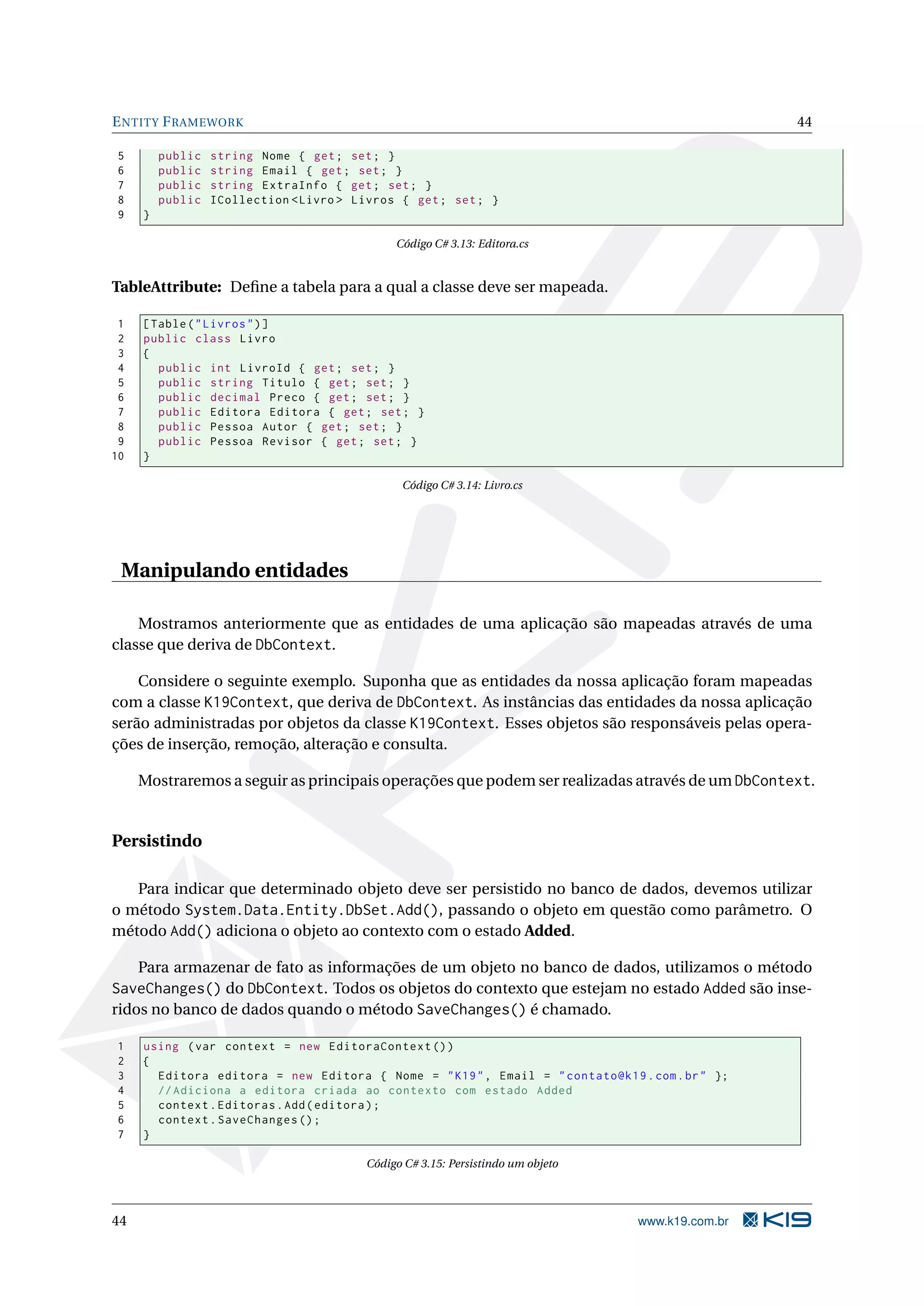 E NTITY F RAMEWORK 44 5 public string Nome { get ; set ; } 6 public string Email { get ; set ; } 7 public string ExtraInfo { get ; set ; } 8 public ICollection < Livro > Livros { get ; set ; } 9 } Código C# 3.13: Editora.cs TableAttribute: Deﬁne a tabela para a qual a classe deve ser mapeada. 1 [ Table ( " Livros " ) ] 2 public class Livro 3 { 4 public int LivroId { get ; set ; } 5 public string Titulo { get ; set ; } 6 public decimal Preco { get ; set ; } 7 public Editora Editora { get ; set ; } 8 public Pessoa Autor { get ; set ; } 9 public Pessoa Revisor { get ; set ; } 10 } Código C# 3.14: Livro.cs Manipulando entidades Mostramos anteriormente que as entidades de uma aplicação são mapeadas através de uma classe que deriva de DbContext. Considere o seguinte exemplo. Suponha que as entidades da nossa aplicação foram mapeadas com a classe K19Context, que deriva de DbContext. As instâncias das entidades da nossa aplicação serão administradas por objetos da classe K19Context. Esses objetos são responsáveis pelas opera- ções de inserção, remoção, alteração e consulta. Mostraremos a seguir as principais operações que podem ser realizadas através de um DbContext. Persistindo Para indicar que determinado objeto deve ser persistido no banco de dados, devemos utilizar o método System.Data.Entity.DbSet.Add(), passando o objeto em questão como parâmetro. O método Add() adiciona o objeto ao contexto com o estado Added. Para armazenar de fato as informações de um objeto no banco de dados, utilizamos o método SaveChanges() do DbContext. Todos os objetos do contexto que estejam no estado Added são inse- ridos no banco de dados quando o método SaveChanges() é chamado. 1 using ( var context = new EditoraContext () ) 2 { 3 Editora editora = new Editora { Nome = " K19 " , Email = " contato@k19 . com . br " }; 4 // Adiciona a editora criada ao contexto com estado Added 5 context . Editoras . Add ( editora ) ; 6 context . SaveChanges () ; 7 } Código C# 3.15: Persistindo um objeto 44 www.k19.com.br 