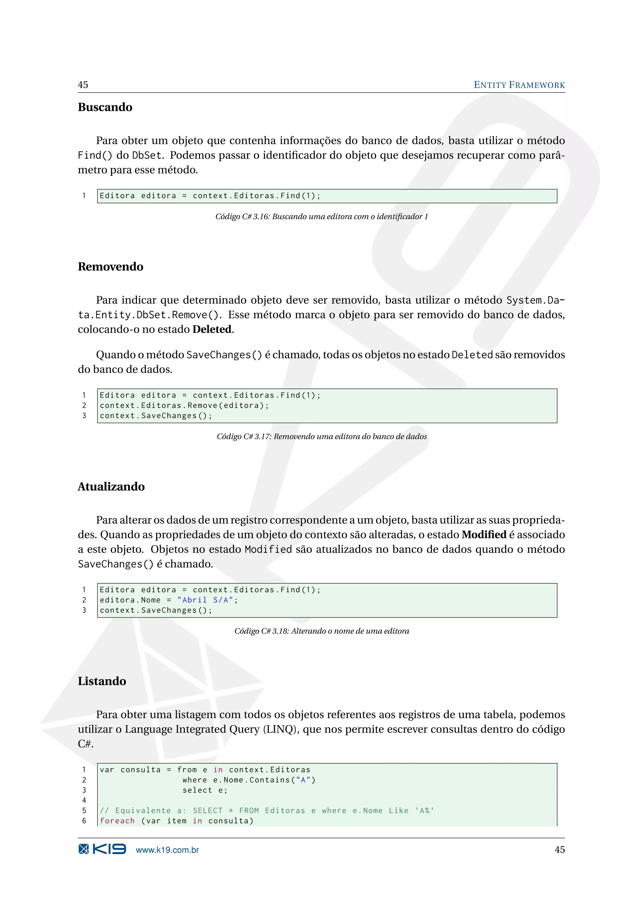 45 E NTITY F RAMEWORK Buscando Para obter um objeto que contenha informações do banco de dados, basta utilizar o método Find() do DbSet. Podemos passar o identiﬁcador do objeto que desejamos recuperar como parâ- metro para esse método. 1 Editora editora = context . Editoras . Find (1) ; Código C# 3.16: Buscando uma editora com o identiﬁcador 1 Removendo Para indicar que determinado objeto deve ser removido, basta utilizar o método System.Da- ta.Entity.DbSet.Remove(). Esse método marca o objeto para ser removido do banco de dados, colocando-o no estado Deleted. Quando o método SaveChanges() é chamado, todas os objetos no estado Deleted são removidos do banco de dados. 1 Editora editora = context . Editoras . Find (1) ; 2 context . Editoras . Remove ( editora ) ; 3 context . SaveChanges () ; Código C# 3.17: Removendo uma editora do banco de dados Atualizando Para alterar os dados de um registro correspondente a um objeto, basta utilizar as suas proprieda- des. Quando as propriedades de um objeto do contexto são alteradas, o estado Modiﬁed é associado a este objeto. Objetos no estado Modified são atualizados no banco de dados quando o método SaveChanges() é chamado. 1 Editora editora = context . Editoras . Find (1) ; 2 editora . Nome = " Abril S / A " ; 3 context . SaveChanges () ; Código C# 3.18: Alterando o nome de uma editora Listando Para obter uma listagem com todos os objetos referentes aos registros de uma tabela, podemos utilizar o Language Integrated Query (LINQ), que nos permite escrever consultas dentro do código C#. 1 var consulta = from e in context . Editoras 2 where e . Nome . Contains ( " A " ) 3 select e ; 4 5 // Equivalente a : SELECT * FROM Editoras e where e . Nome Like ’A % ’ 6 foreach ( var item in consulta ) www.k19.com.br 45 