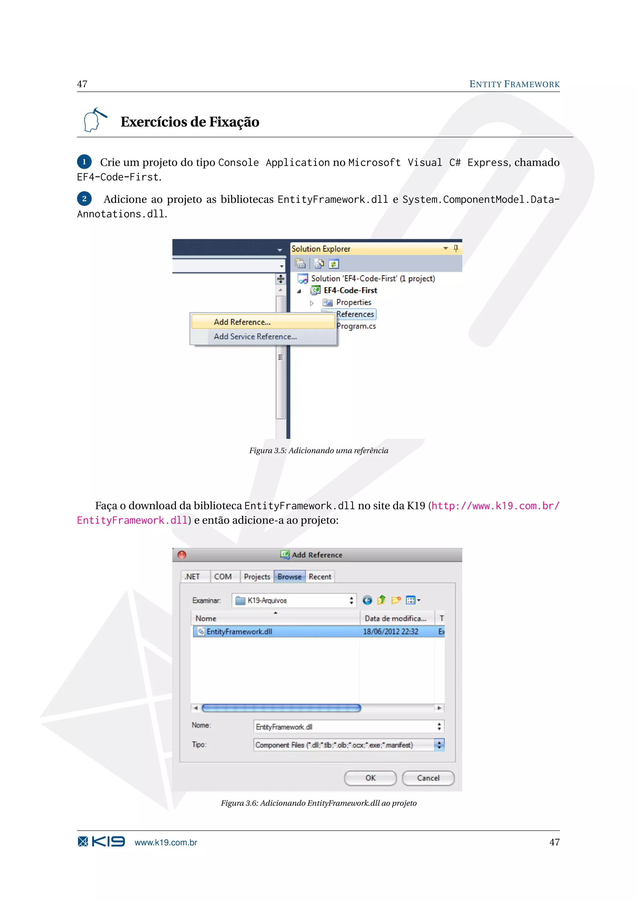 47 E NTITY F RAMEWORK Exercícios de Fixação 1 Crie um projeto do tipo Console Application no Microsoft Visual C# Express, chamado EF4-Code-First. 2 Adicione ao projeto as bibliotecas EntityFramework.dll e System.ComponentModel.Data- Annotations.dll. Figura 3.5: Adicionando uma referência Faça o download da biblioteca EntityFramework.dll no site da K19 (http://www.k19.com.br/ EntityFramework.dll) e então adicione-a ao projeto: Figura 3.6: Adicionando EntityFramework.dll ao projeto www.k19.com.br 47 