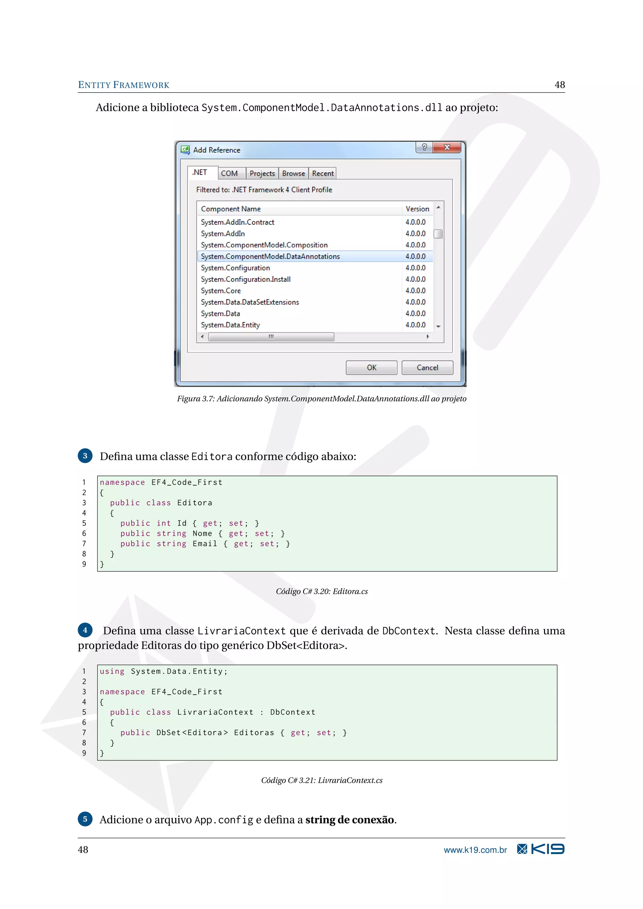 E NTITY F RAMEWORK 48 Adicione a biblioteca System.ComponentModel.DataAnnotations.dll ao projeto: Figura 3.7: Adicionando System.ComponentModel.DataAnnotations.dll ao projeto 3 Deﬁna uma classe Editora conforme código abaixo: 1 namespace EF4_Code_First 2 { 3 public class Editora 4 { 5 public int Id { get ; set ; } 6 public string Nome { get ; set ; } 7 public string Email { get ; set ; } 8 } 9 } Código C# 3.20: Editora.cs 4 Deﬁna uma classe LivrariaContext que é derivada de DbContext. Nesta classe deﬁna uma propriedade Editoras do tipo genérico DbSet<Editora>. 1 using System . Data . Entity ; 2 3 namespace EF4_Code_First 4 { 5 public class LivrariaContext : DbContext 6 { 7 public DbSet < Editora > Editoras { get ; set ; } 8 } 9 } Código C# 3.21: LivrariaContext.cs 5 Adicione o arquivo App.config e deﬁna a string de conexão. 48 www.k19.com.br 
