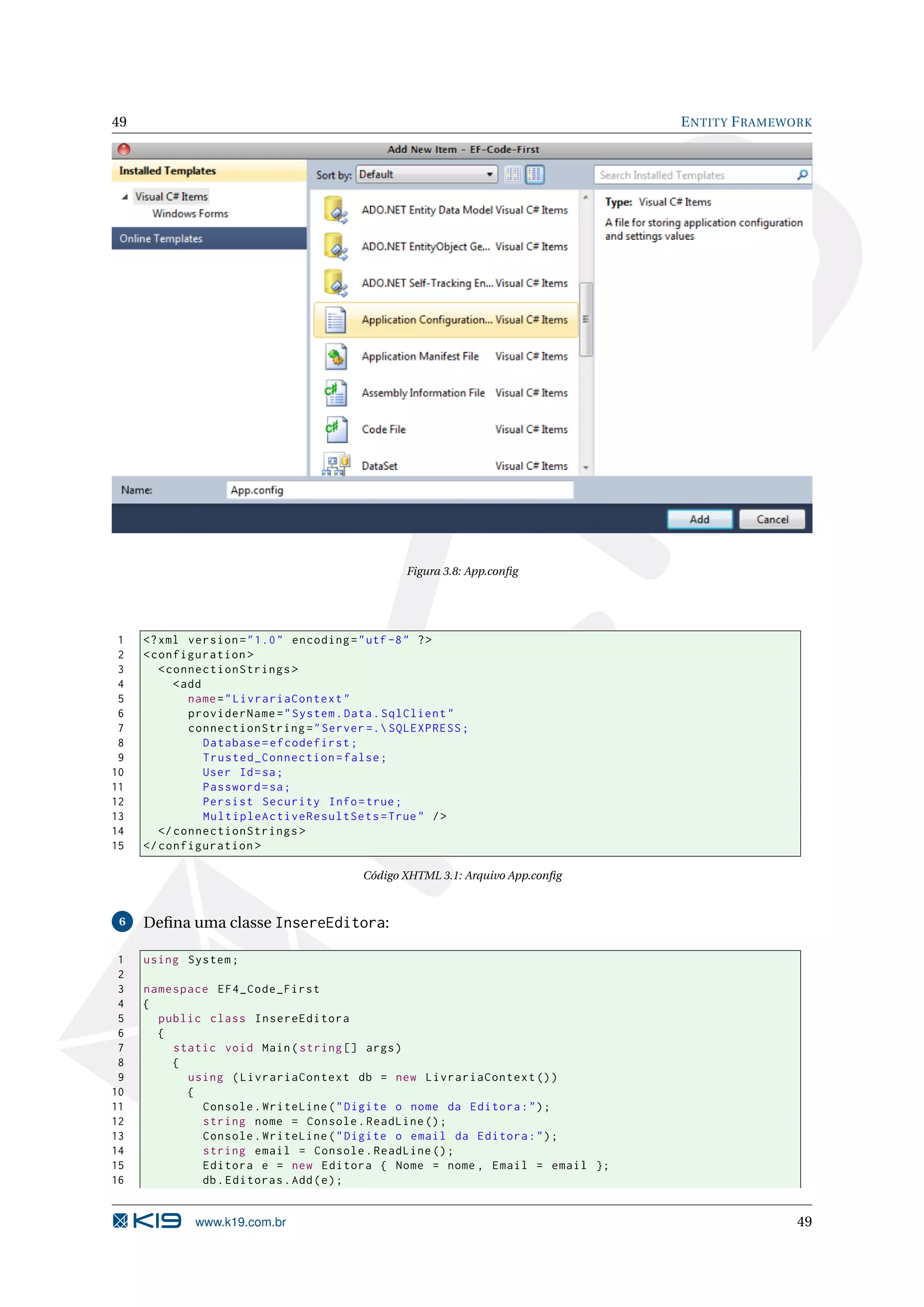 49 E NTITY F RAMEWORK Figura 3.8: App.conﬁg 1 <? xml version = " 1.0 " encoding = " utf -8 " ? > 2 < configuration > 3 < connectionStrings > 4 < add 5 name = " LivrariaContext " 6 providerName = " System . Data . SqlClient " 7 connectionString = " Server =. SQLEXPRESS ; 8 Database = efcodefirst ; 9 Trusted_Connection = false ; 10 User Id = sa ; 11 Password = sa ; 12 Persist Security Info = true ; 13 MultipleActiveResultSets = True " / > 14 </ connectionStrings > 15 </ configuration > Código XHTML 3.1: Arquivo App.conﬁg 6 Deﬁna uma classe InsereEditora: 1 using System ; 2 3 namespace EF4_Code_First 4 { 5 public class InsereEditora 6 { 7 static void Main ( string [] args ) 8 { 9 using ( LivrariaContext db = new LivrariaContext () ) 10 { 11 Console . WriteLine ( " Digite o nome da Editora : " ) ; 12 string nome = Console . ReadLine () ; 13 Console . WriteLine ( " Digite o email da Editora : " ) ; 14 string email = Console . ReadLine () ; 15 Editora e = new Editora { Nome = nome , Email = email }; 16 db . Editoras . Add ( e ) ; www.k19.com.br 49 