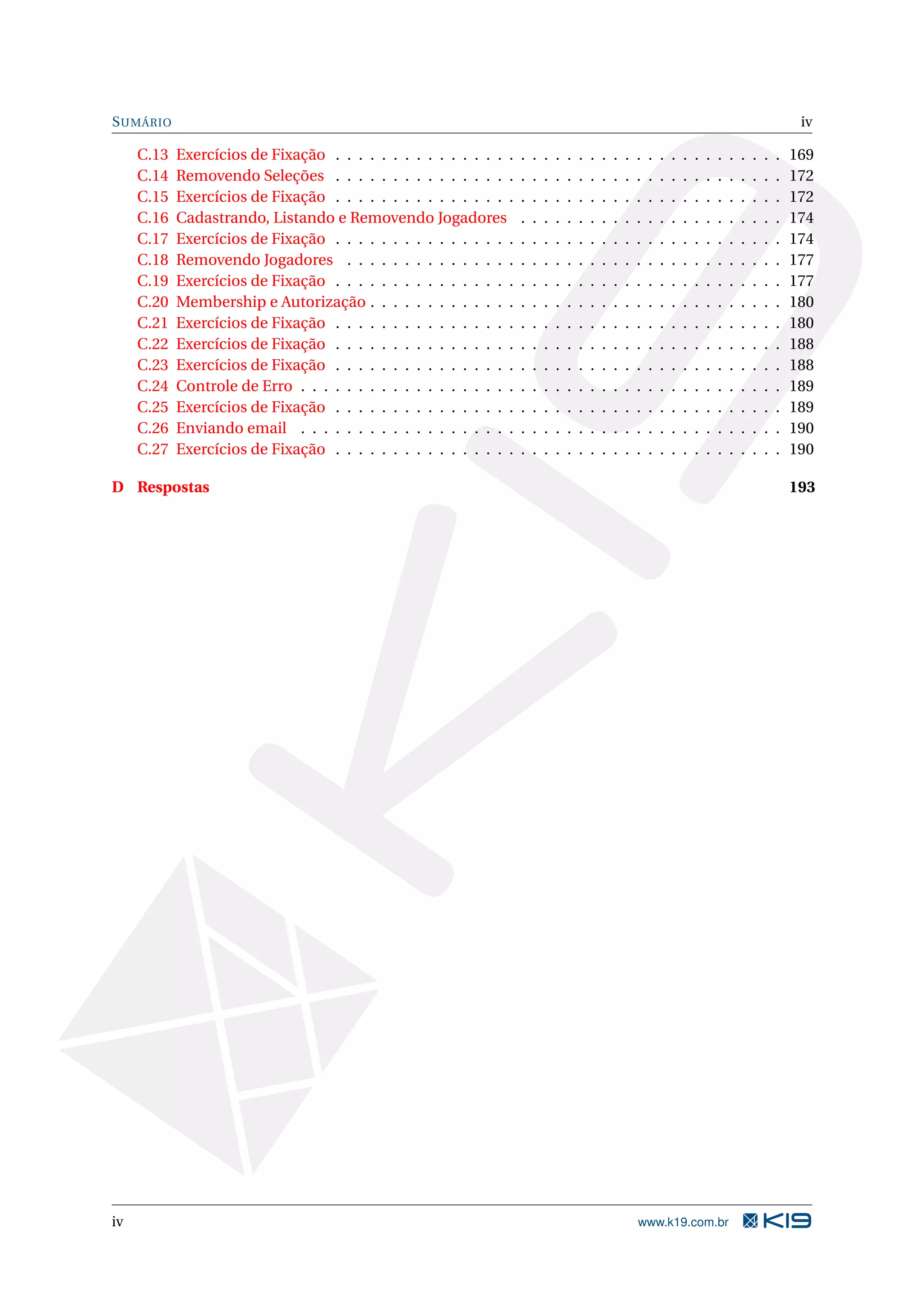 S UMÁRIO iv C.13 Exercícios de Fixação . . . . . . . . . . . . . . . . . . . . . . . . . . . . . . . . . . . . . . . 169 C.14 Removendo Seleções . . . . . . . . . . . . . . . . . . . . . . . . . . . . . . . . . . . . . . . 172 C.15 Exercícios de Fixação . . . . . . . . . . . . . . . . . . . . . . . . . . . . . . . . . . . . . . . 172 C.16 Cadastrando, Listando e Removendo Jogadores . . . . . . . . . . . . . . . . . . . . . . . 174 C.17 Exercícios de Fixação . . . . . . . . . . . . . . . . . . . . . . . . . . . . . . . . . . . . . . . 174 C.18 Removendo Jogadores . . . . . . . . . . . . . . . . . . . . . . . . . . . . . . . . . . . . . . 177 C.19 Exercícios de Fixação . . . . . . . . . . . . . . . . . . . . . . . . . . . . . . . . . . . . . . . 177 C.20 Membership e Autorização . . . . . . . . . . . . . . . . . . . . . . . . . . . . . . . . . . . . 180 C.21 Exercícios de Fixação . . . . . . . . . . . . . . . . . . . . . . . . . . . . . . . . . . . . . . . 180 C.22 Exercícios de Fixação . . . . . . . . . . . . . . . . . . . . . . . . . . . . . . . . . . . . . . . 188 C.23 Exercícios de Fixação . . . . . . . . . . . . . . . . . . . . . . . . . . . . . . . . . . . . . . . 188 C.24 Controle de Erro . . . . . . . . . . . . . . . . . . . . . . . . . . . . . . . . . . . . . . . . . . 189 C.25 Exercícios de Fixação . . . . . . . . . . . . . . . . . . . . . . . . . . . . . . . . . . . . . . . 189 C.26 Enviando email . . . . . . . . . . . . . . . . . . . . . . . . . . . . . . . . . . . . . . . . . . 190 C.27 Exercícios de Fixação . . . . . . . . . . . . . . . . . . . . . . . . . . . . . . . . . . . . . . . 190 D Respostas 193 iv www.k19.com.br 