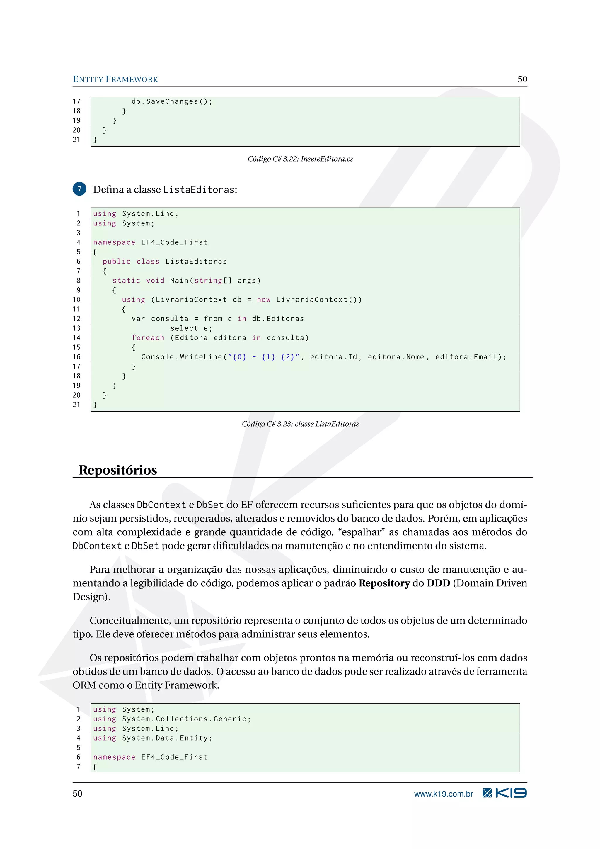 E NTITY F RAMEWORK 50 17 db . SaveChanges () ; 18 } 19 } 20 } 21 } Código C# 3.22: InsereEditora.cs 7 Deﬁna a classe ListaEditoras: 1 using System . Linq ; 2 using System ; 3 4 namespace EF4_Code_First 5 { 6 public class ListaEditoras 7 { 8 static void Main ( string [] args ) 9 { 10 using ( LivrariaContext db = new LivrariaContext () ) 11 { 12 var consulta = from e in db . Editoras 13 select e ; 14 foreach ( Editora editora in consulta ) 15 { 16 Console . WriteLine ( " {0} - {1} {2} " , editora . Id , editora . Nome , editora . Email ) ; 17 } 18 } 19 } 20 } 21 } Código C# 3.23: classe ListaEditoras Repositórios As classes DbContext e DbSet do EF oferecem recursos suﬁcientes para que os objetos do domí- nio sejam persistidos, recuperados, alterados e removidos do banco de dados. Porém, em aplicações com alta complexidade e grande quantidade de código, “espalhar” as chamadas aos métodos do DbContext e DbSet pode gerar diﬁculdades na manutenção e no entendimento do sistema. Para melhorar a organização das nossas aplicações, diminuindo o custo de manutenção e au- mentando a legibilidade do código, podemos aplicar o padrão Repository do DDD (Domain Driven Design). Conceitualmente, um repositório representa o conjunto de todos os objetos de um determinado tipo. Ele deve oferecer métodos para administrar seus elementos. Os repositórios podem trabalhar com objetos prontos na memória ou reconstruí-los com dados obtidos de um banco de dados. O acesso ao banco de dados pode ser realizado através de ferramenta ORM como o Entity Framework. 1 using System ; 2 using System . Collections . Generic ; 3 using System . Linq ; 4 using System . Data . Entity ; 5 6 namespace EF4_Code_First 7 { 50 www.k19.com.br 
