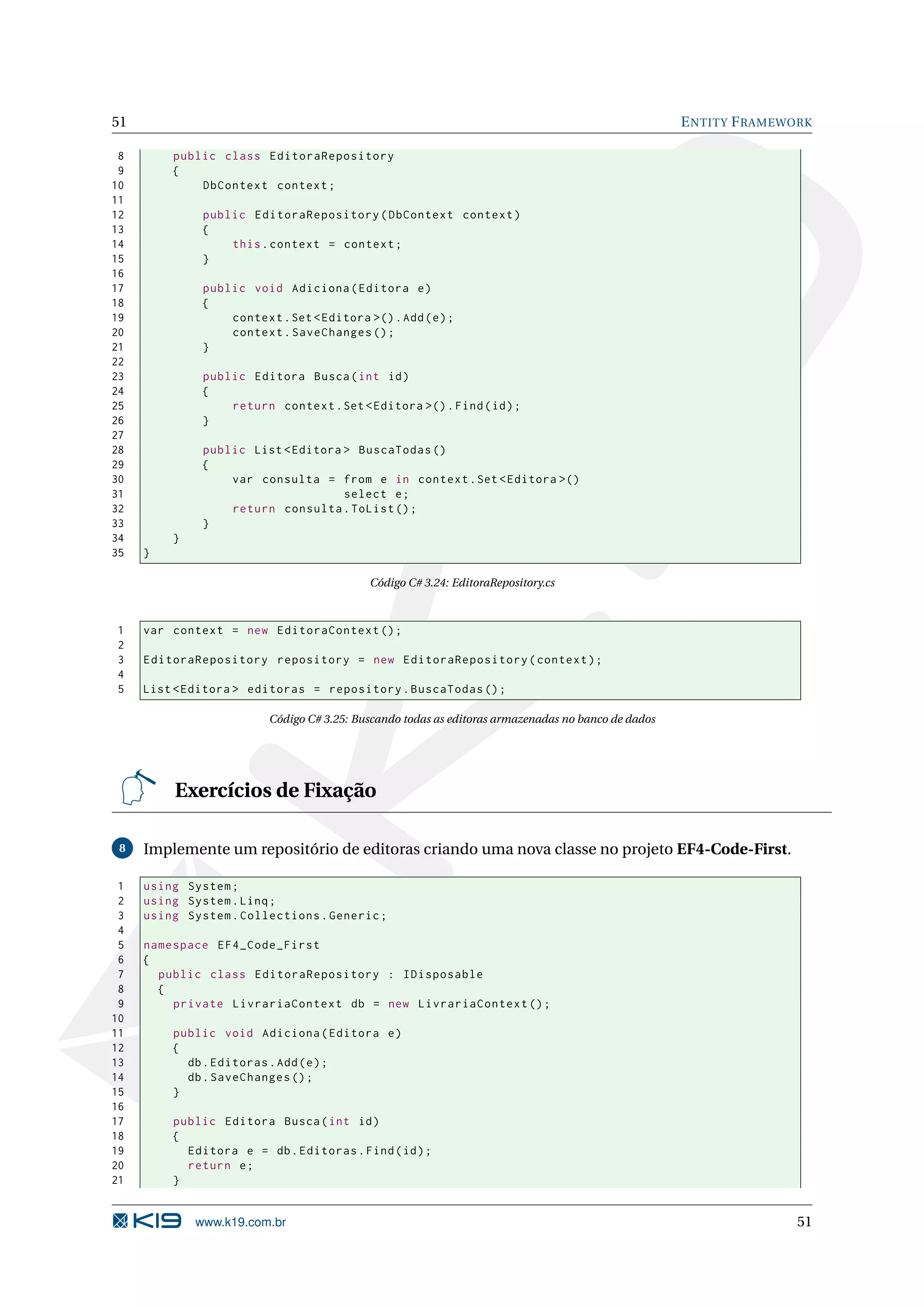 51 E NTITY F RAMEWORK 8 public class EditoraRepository 9 { 10 DbContext context ; 11 12 public EditoraRepository ( DbContext context ) 13 { 14 this . context = context ; 15 } 16 17 public void Adiciona ( Editora e ) 18 { 19 context . Set < Editora >() . Add ( e ) ; 20 context . SaveChanges () ; 21 } 22 23 public Editora Busca ( int id ) 24 { 25 return context . Set < Editora >() . Find ( id ) ; 26 } 27 28 public List < Editora > BuscaTodas () 29 { 30 var consulta = from e in context . Set < Editora >() 31 select e ; 32 return consulta . ToList () ; 33 } 34 } 35 } Código C# 3.24: EditoraRepository.cs 1 var context = new EditoraContext () ; 2 3 EditoraRepository repository = new EditoraRepository ( context ) ; 4 5 List < Editora > editoras = repository . BuscaTodas () ; Código C# 3.25: Buscando todas as editoras armazenadas no banco de dados Exercícios de Fixação 8 Implemente um repositório de editoras criando uma nova classe no projeto EF4-Code-First. 1 using System ; 2 using System . Linq ; 3 using System . Collections . Generic ; 4 5 namespace EF4_Code_First 6 { 7 public class EditoraRepository : IDisposable 8 { 9 private LivrariaContext db = new LivrariaContext () ; 10 11 public void Adiciona ( Editora e ) 12 { 13 db . Editoras . Add ( e ) ; 14 db . SaveChanges () ; 15 } 16 17 public Editora Busca ( int id ) 18 { 19 Editora e = db . Editoras . Find ( id ) ; 20 return e ; 21 } www.k19.com.br 51 