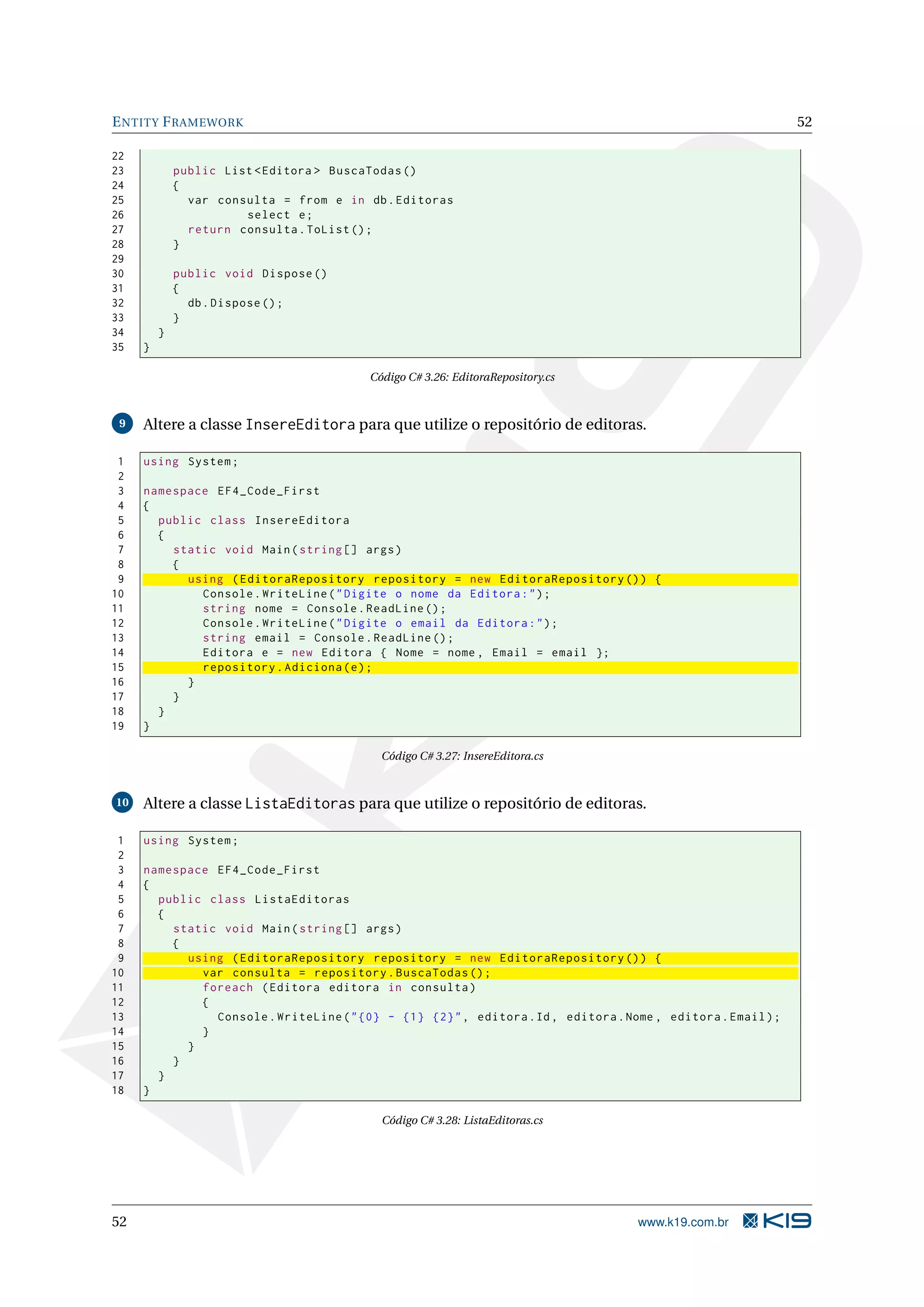 E NTITY F RAMEWORK 52 22 23 public List < Editora > BuscaTodas () 24 { 25 var consulta = from e in db . Editoras 26 select e ; 27 return consulta . ToList () ; 28 } 29 30 public void Dispose () 31 { 32 db . Dispose () ; 33 } 34 } 35 } Código C# 3.26: EditoraRepository.cs 9 Altere a classe InsereEditora para que utilize o repositório de editoras. 1 using System ; 2 3 namespace EF4_Code_First 4 { 5 public class InsereEditora 6 { 7 static void Main ( string [] args ) 8 { 9 using ( EditoraRepository repository = new EditoraRepository () ) { 10 Console . WriteLine ( " Digite o nome da Editora : " ) ; 11 string nome = Console . ReadLine () ; 12 Console . WriteLine ( " Digite o email da Editora : " ) ; 13 string email = Console . ReadLine () ; 14 Editora e = new Editora { Nome = nome , Email = email }; 15 repository . Adiciona ( e ) ; 16 } 17 } 18 } 19 } Código C# 3.27: InsereEditora.cs 10 Altere a classe ListaEditoras para que utilize o repositório de editoras. 1 using System ; 2 3 namespace EF4_Code_First 4 { 5 public class ListaEditoras 6 { 7 static void Main ( string [] args ) 8 { 9 using ( EditoraRepository repository = new EditoraRepository () ) { 10 var consulta = repository . BuscaTodas () ; 11 foreach ( Editora editora in consulta ) 12 { 13 Console . WriteLine ( " {0} - {1} {2} " , editora . Id , editora . Nome , editora . Email ) ; 14 } 15 } 16 } 17 } 18 } Código C# 3.28: ListaEditoras.cs 52 www.k19.com.br 