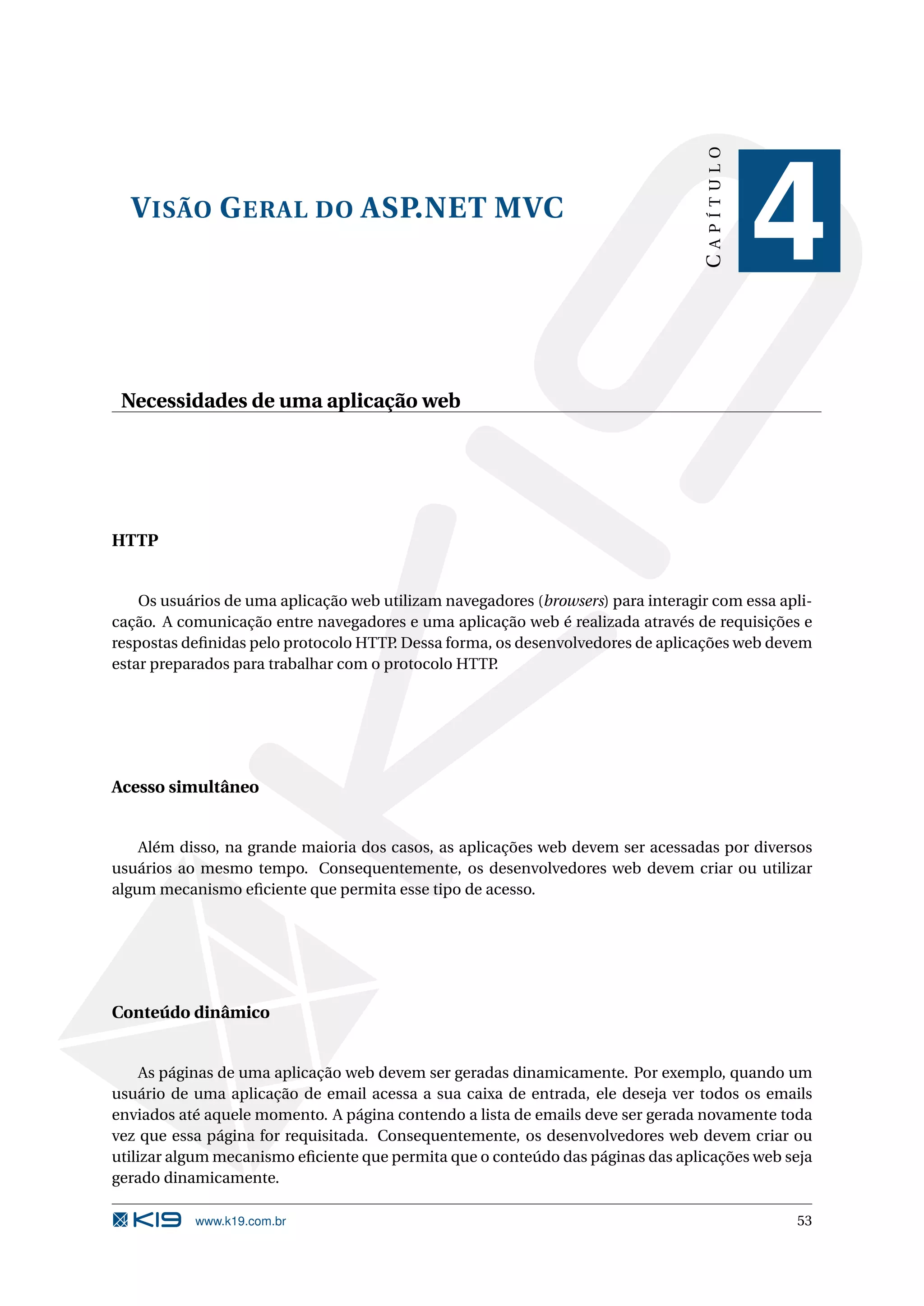 CAPÍTULO V ISÃO G ERAL DO ASP.NET MVC 4 Necessidades de uma aplicação web HTTP Os usuários de uma aplicação web utilizam navegadores (browsers) para interagir com essa apli- cação. A comunicação entre navegadores e uma aplicação web é realizada através de requisições e respostas deﬁnidas pelo protocolo HTTP Dessa forma, os desenvolvedores de aplicações web devem . estar preparados para trabalhar com o protocolo HTTP. Acesso simultâneo Além disso, na grande maioria dos casos, as aplicações web devem ser acessadas por diversos usuários ao mesmo tempo. Consequentemente, os desenvolvedores web devem criar ou utilizar algum mecanismo eﬁciente que permita esse tipo de acesso. Conteúdo dinâmico As páginas de uma aplicação web devem ser geradas dinamicamente. Por exemplo, quando um usuário de uma aplicação de email acessa a sua caixa de entrada, ele deseja ver todos os emails enviados até aquele momento. A página contendo a lista de emails deve ser gerada novamente toda vez que essa página for requisitada. Consequentemente, os desenvolvedores web devem criar ou utilizar algum mecanismo eﬁciente que permita que o conteúdo das páginas das aplicações web seja gerado dinamicamente. www.k19.com.br 53 