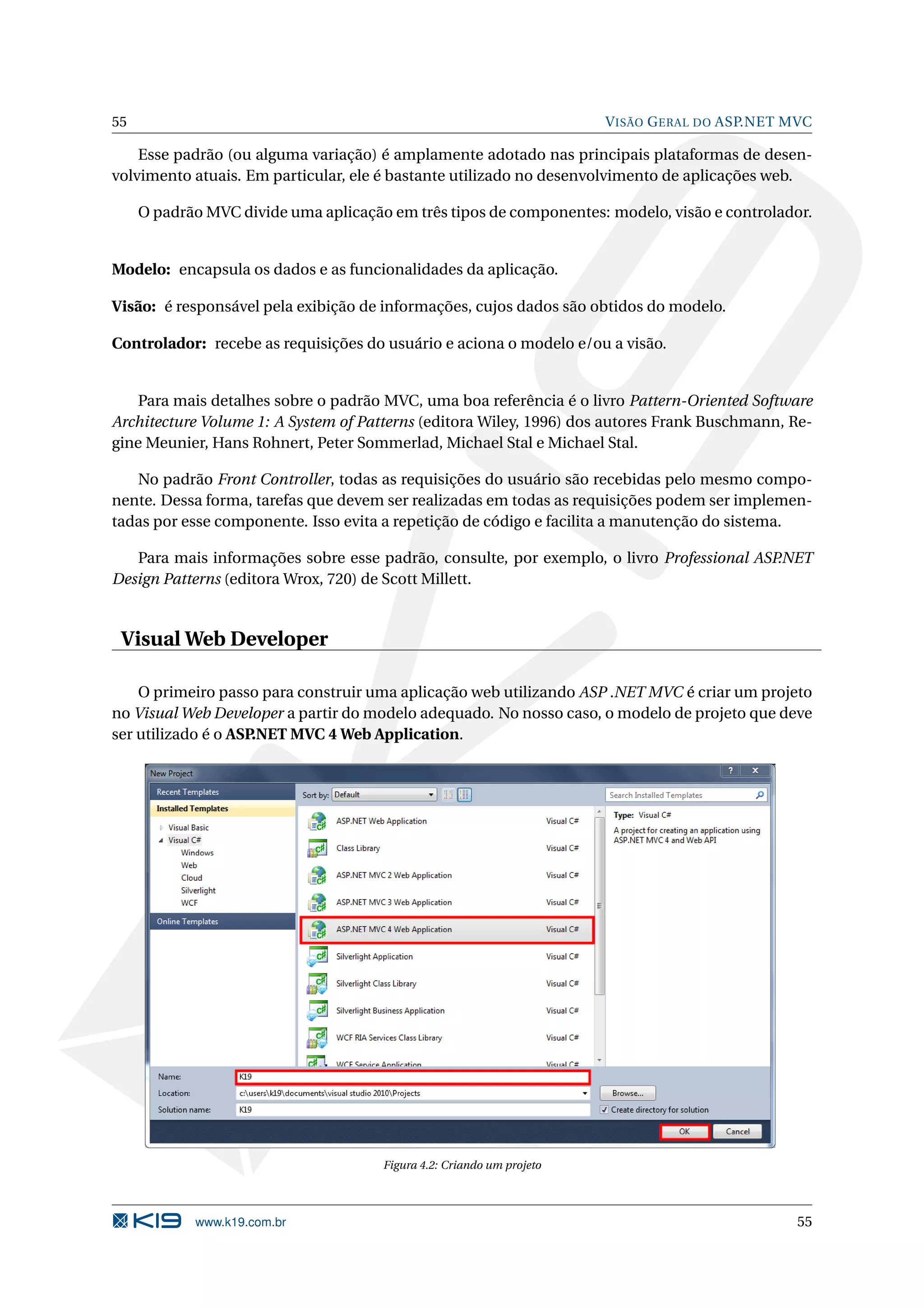 55 V ISÃO G ERAL DO ASP.NET MVC Esse padrão (ou alguma variação) é amplamente adotado nas principais plataformas de desen- volvimento atuais. Em particular, ele é bastante utilizado no desenvolvimento de aplicações web. O padrão MVC divide uma aplicação em três tipos de componentes: modelo, visão e controlador. Modelo: encapsula os dados e as funcionalidades da aplicação. Visão: é responsável pela exibição de informações, cujos dados são obtidos do modelo. Controlador: recebe as requisições do usuário e aciona o modelo e/ou a visão. Para mais detalhes sobre o padrão MVC, uma boa referência é o livro Pattern-Oriented Software Architecture Volume 1: A System of Patterns (editora Wiley, 1996) dos autores Frank Buschmann, Re- gine Meunier, Hans Rohnert, Peter Sommerlad, Michael Stal e Michael Stal. No padrão Front Controller, todas as requisições do usuário são recebidas pelo mesmo compo- nente. Dessa forma, tarefas que devem ser realizadas em todas as requisições podem ser implemen- tadas por esse componente. Isso evita a repetição de código e facilita a manutenção do sistema. Para mais informações sobre esse padrão, consulte, por exemplo, o livro Professional ASP.NET Design Patterns (editora Wrox, 720) de Scott Millett. Visual Web Developer O primeiro passo para construir uma aplicação web utilizando ASP .NET MVC é criar um projeto no Visual Web Developer a partir do modelo adequado. No nosso caso, o modelo de projeto que deve ser utilizado é o ASP.NET MVC 4 Web Application. Figura 4.2: Criando um projeto www.k19.com.br 55 