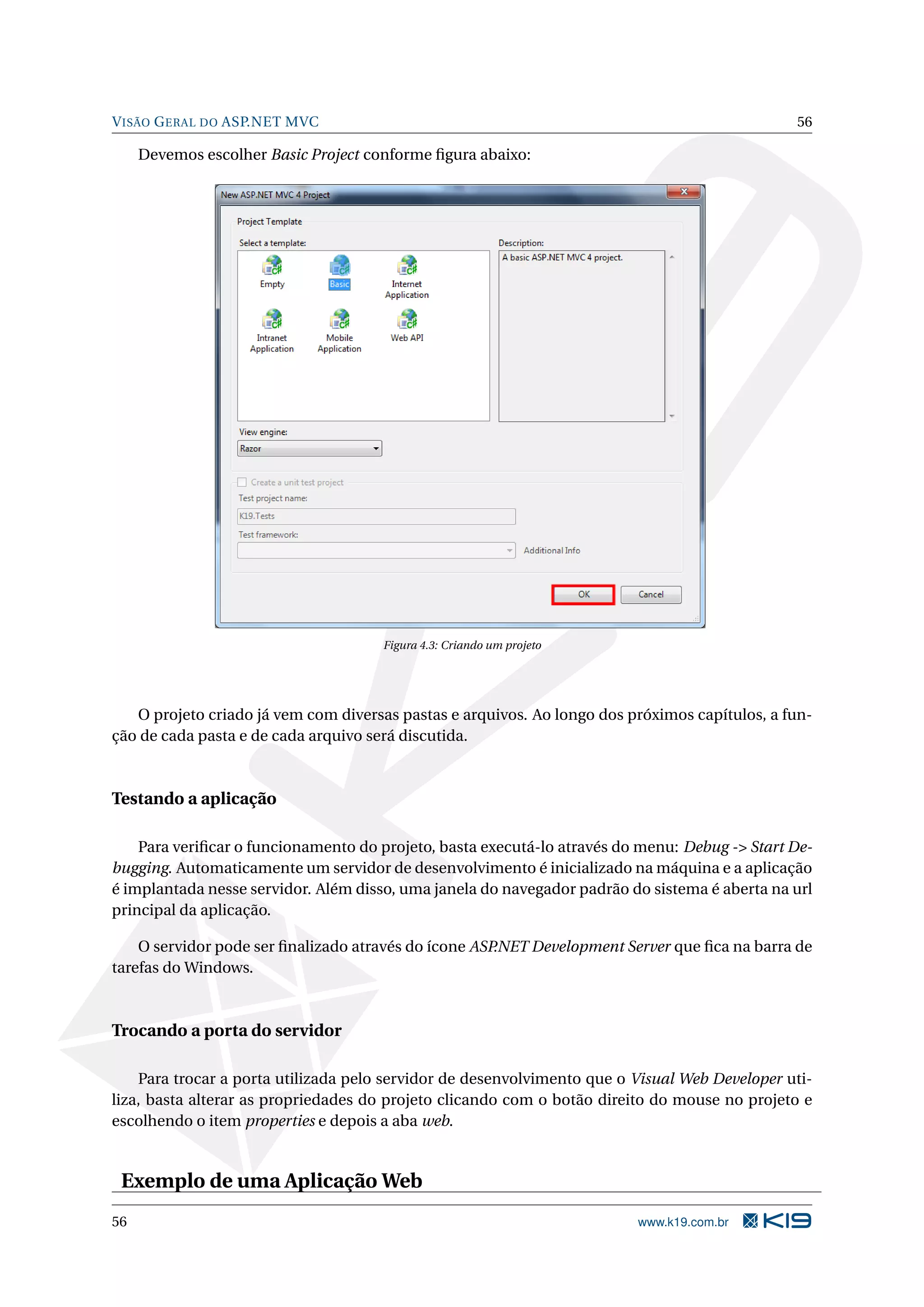 V ISÃO G ERAL DO ASP.NET MVC 56 Devemos escolher Basic Project conforme ﬁgura abaixo: Figura 4.3: Criando um projeto O projeto criado já vem com diversas pastas e arquivos. Ao longo dos próximos capítulos, a fun- ção de cada pasta e de cada arquivo será discutida. Testando a aplicação Para veriﬁcar o funcionamento do projeto, basta executá-lo através do menu: Debug -> Start De- bugging. Automaticamente um servidor de desenvolvimento é inicializado na máquina e a aplicação é implantada nesse servidor. Além disso, uma janela do navegador padrão do sistema é aberta na url principal da aplicação. O servidor pode ser ﬁnalizado através do ícone ASP.NET Development Server que ﬁca na barra de tarefas do Windows. Trocando a porta do servidor Para trocar a porta utilizada pelo servidor de desenvolvimento que o Visual Web Developer uti- liza, basta alterar as propriedades do projeto clicando com o botão direito do mouse no projeto e escolhendo o item properties e depois a aba web. Exemplo de uma Aplicação Web 56 www.k19.com.br 