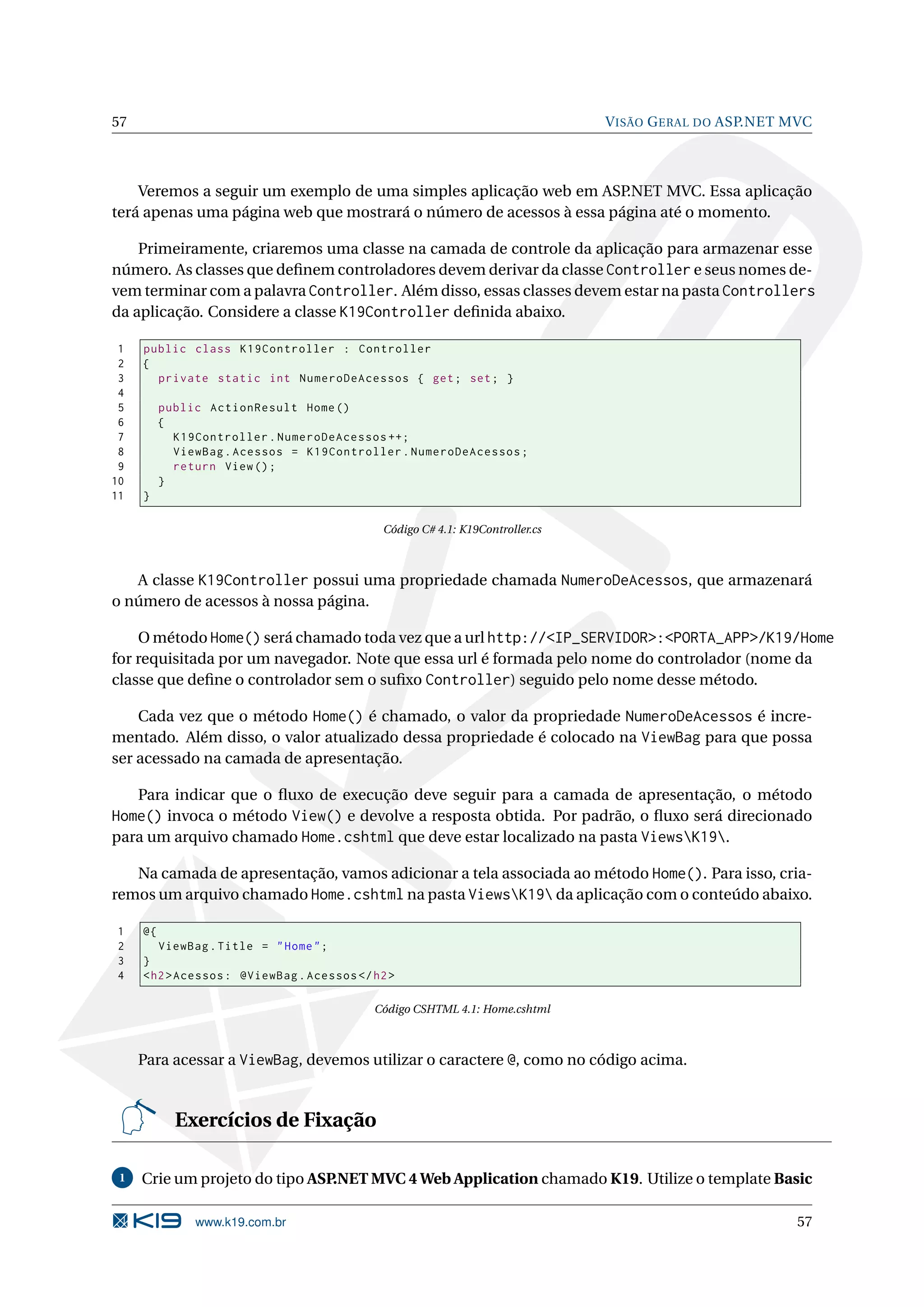 57 V ISÃO G ERAL DO ASP.NET MVC Veremos a seguir um exemplo de uma simples aplicação web em ASP.NET MVC. Essa aplicação terá apenas uma página web que mostrará o número de acessos à essa página até o momento. Primeiramente, criaremos uma classe na camada de controle da aplicação para armazenar esse número. As classes que deﬁnem controladores devem derivar da classe Controller e seus nomes de- vem terminar com a palavra Controller. Além disso, essas classes devem estar na pasta Controllers da aplicação. Considere a classe K19Controller deﬁnida abaixo. 1 public class K19Controller : Controller 2 { 3 private static int NumeroDeAcessos { get ; set ; } 4 5 public ActionResult Home () 6 { 7 K19Controller . NumeroDeAcessos ++; 8 ViewBag . Acessos = K19Controller . NumeroDeAcessos ; 9 return View () ; 10 } 11 } Código C# 4.1: K19Controller.cs A classe K19Controller possui uma propriedade chamada NumeroDeAcessos, que armazenará o número de acessos à nossa página. O método Home() será chamado toda vez que a url http://<IP_SERVIDOR>:<PORTA_APP>/K19/Home for requisitada por um navegador. Note que essa url é formada pelo nome do controlador (nome da classe que deﬁne o controlador sem o suﬁxo Controller) seguido pelo nome desse método. Cada vez que o método Home() é chamado, o valor da propriedade NumeroDeAcessos é incre- mentado. Além disso, o valor atualizado dessa propriedade é colocado na ViewBag para que possa ser acessado na camada de apresentação. Para indicar que o ﬂuxo de execução deve seguir para a camada de apresentação, o método Home() invoca o método View() e devolve a resposta obtida. Por padrão, o ﬂuxo será direcionado para um arquivo chamado Home.cshtml que deve estar localizado na pasta ViewsK19. Na camada de apresentação, vamos adicionar a tela associada ao método Home(). Para isso, cria- remos um arquivo chamado Home.cshtml na pasta ViewsK19 da aplicação com o conteúdo abaixo. 1 @{ 2 ViewBag . Title = " Home " ; 3 } 4 < h2 > Acessos : @ViewBag . Acessos </ h2 > Código CSHTML 4.1: Home.cshtml Para acessar a ViewBag, devemos utilizar o caractere @, como no código acima. Exercícios de Fixação 1 Crie um projeto do tipo ASP.NET MVC 4 Web Application chamado K19. Utilize o template Basic www.k19.com.br 57 