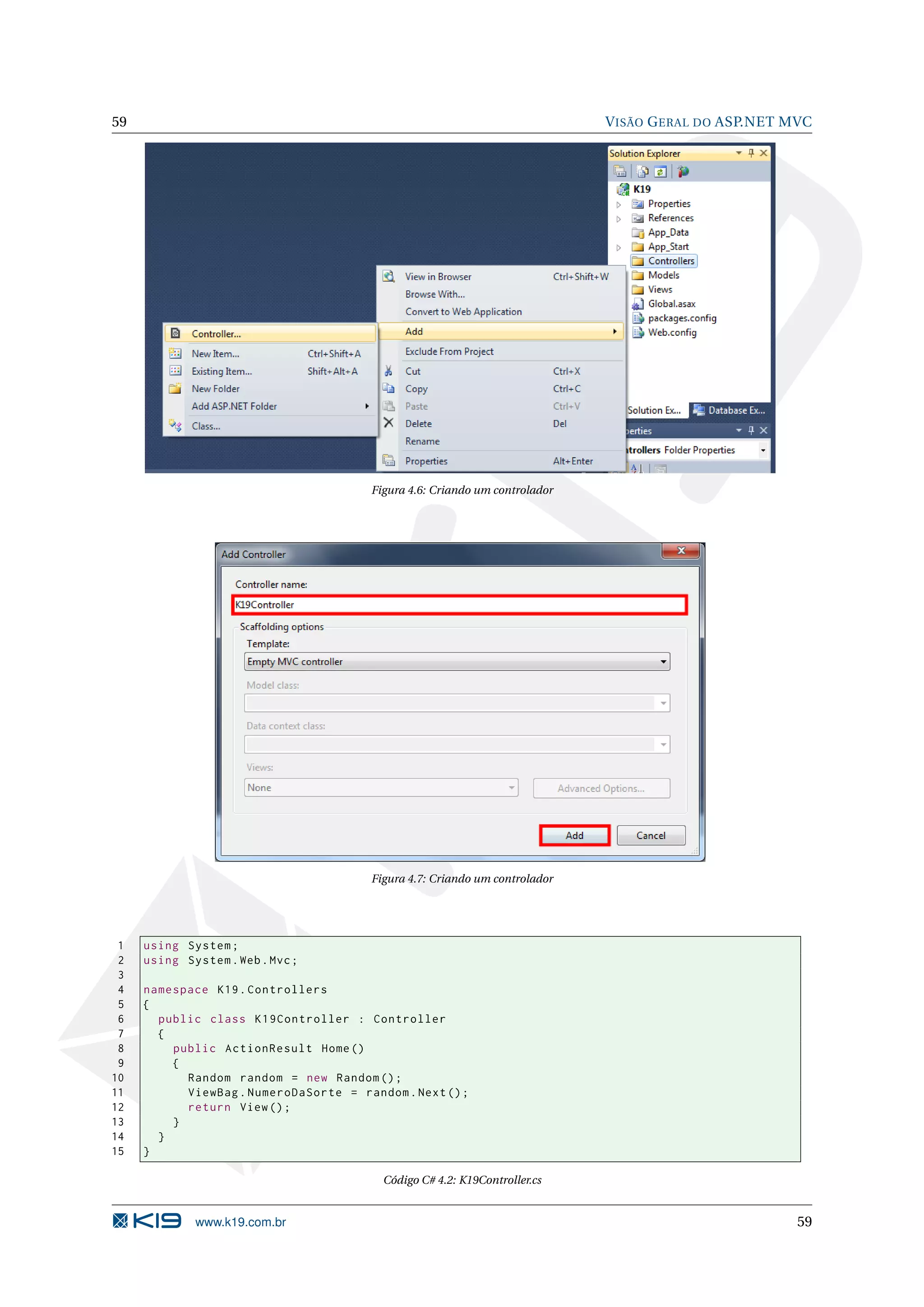 59 V ISÃO G ERAL DO ASP.NET MVC Figura 4.6: Criando um controlador Figura 4.7: Criando um controlador 1 using System ; 2 using System . Web . Mvc ; 3 4 namespace K19 . Controllers 5 { 6 public class K19Controller : Controller 7 { 8 public ActionResult Home () 9 { 10 Random random = new Random () ; 11 ViewBag . NumeroDaSorte = random . Next () ; 12 return View () ; 13 } 14 } 15 } Código C# 4.2: K19Controller.cs www.k19.com.br 59 
