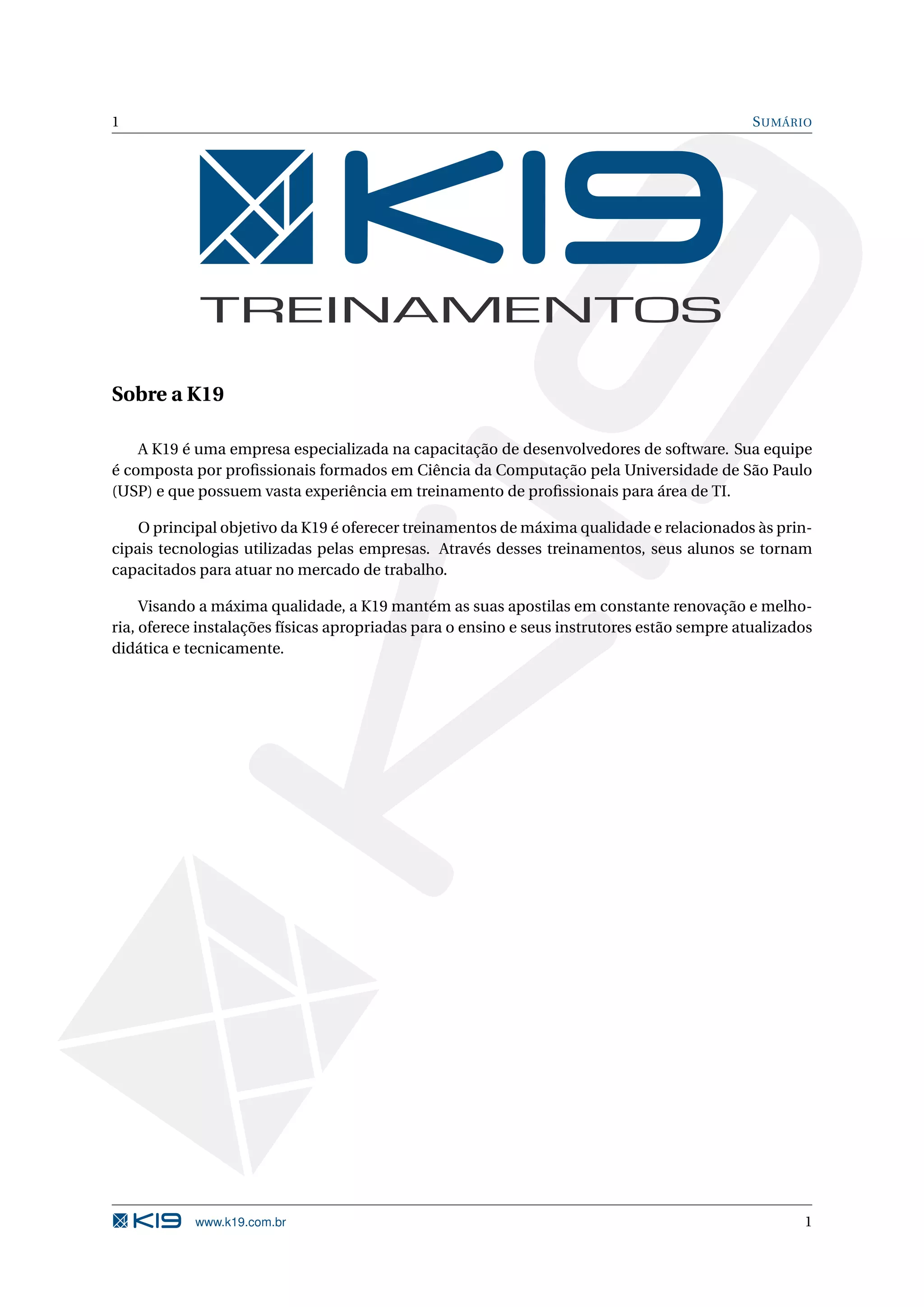 1 S UMÁRIO Sobre a K19 A K19 é uma empresa especializada na capacitação de desenvolvedores de software. Sua equipe é composta por proﬁssionais formados em Ciência da Computação pela Universidade de São Paulo (USP) e que possuem vasta experiência em treinamento de proﬁssionais para área de TI. O principal objetivo da K19 é oferecer treinamentos de máxima qualidade e relacionados às prin- cipais tecnologias utilizadas pelas empresas. Através desses treinamentos, seus alunos se tornam capacitados para atuar no mercado de trabalho. Visando a máxima qualidade, a K19 mantém as suas apostilas em constante renovação e melho- ria, oferece instalações físicas apropriadas para o ensino e seus instrutores estão sempre atualizados didática e tecnicamente. www.k19.com.br 1 