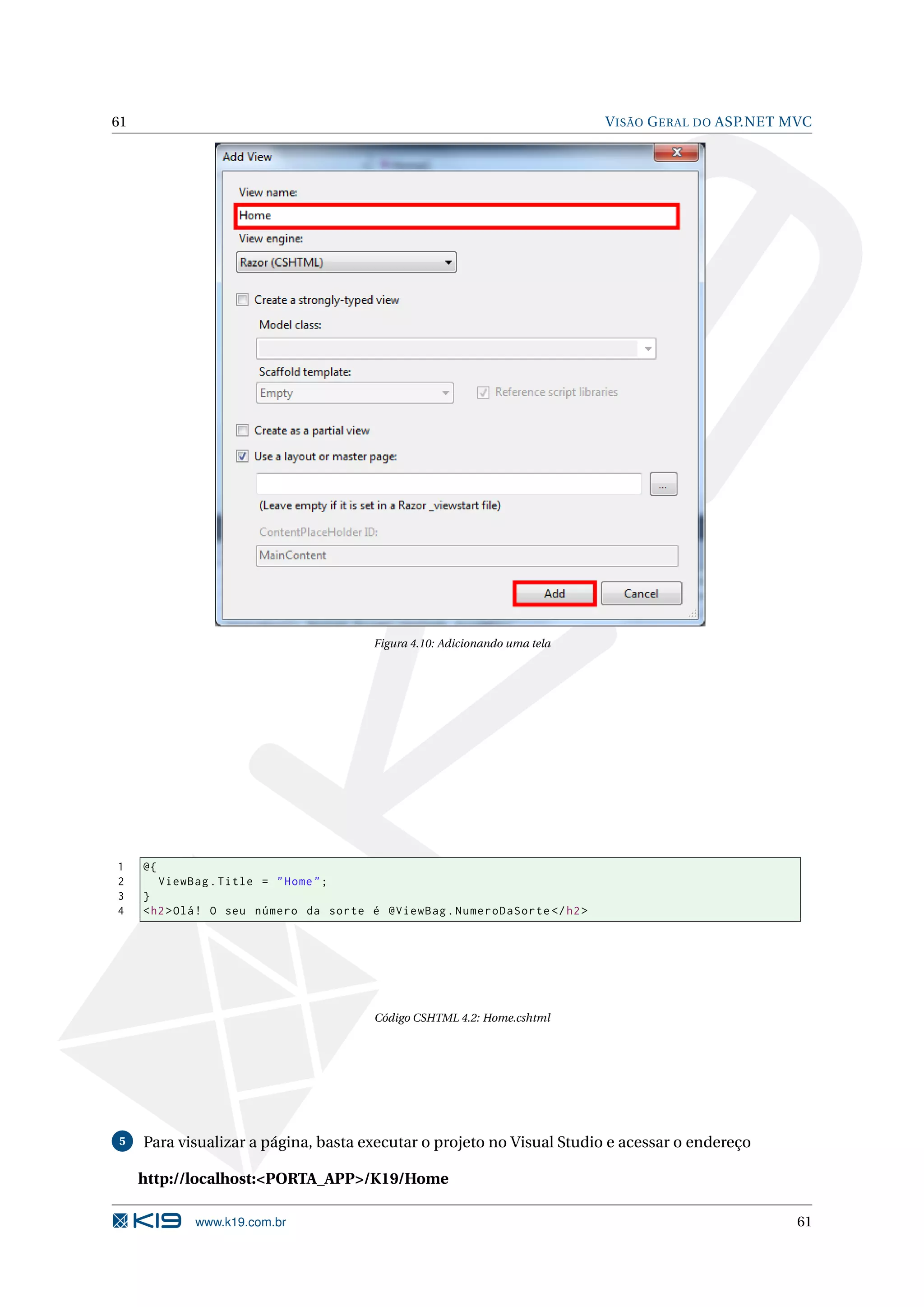 61 V ISÃO G ERAL DO ASP.NET MVC Figura 4.10: Adicionando uma tela 1 @{ 2 ViewBag . Title = " Home " ; 3 } 4 < h2 > Olá ! O seu número da sorte é @ViewBag . NumeroDaSorte </ h2 > Código CSHTML 4.2: Home.cshtml 5 Para visualizar a página, basta executar o projeto no Visual Studio e acessar o endereço http://localhost:<PORTA_APP>/K19/Home www.k19.com.br 61 