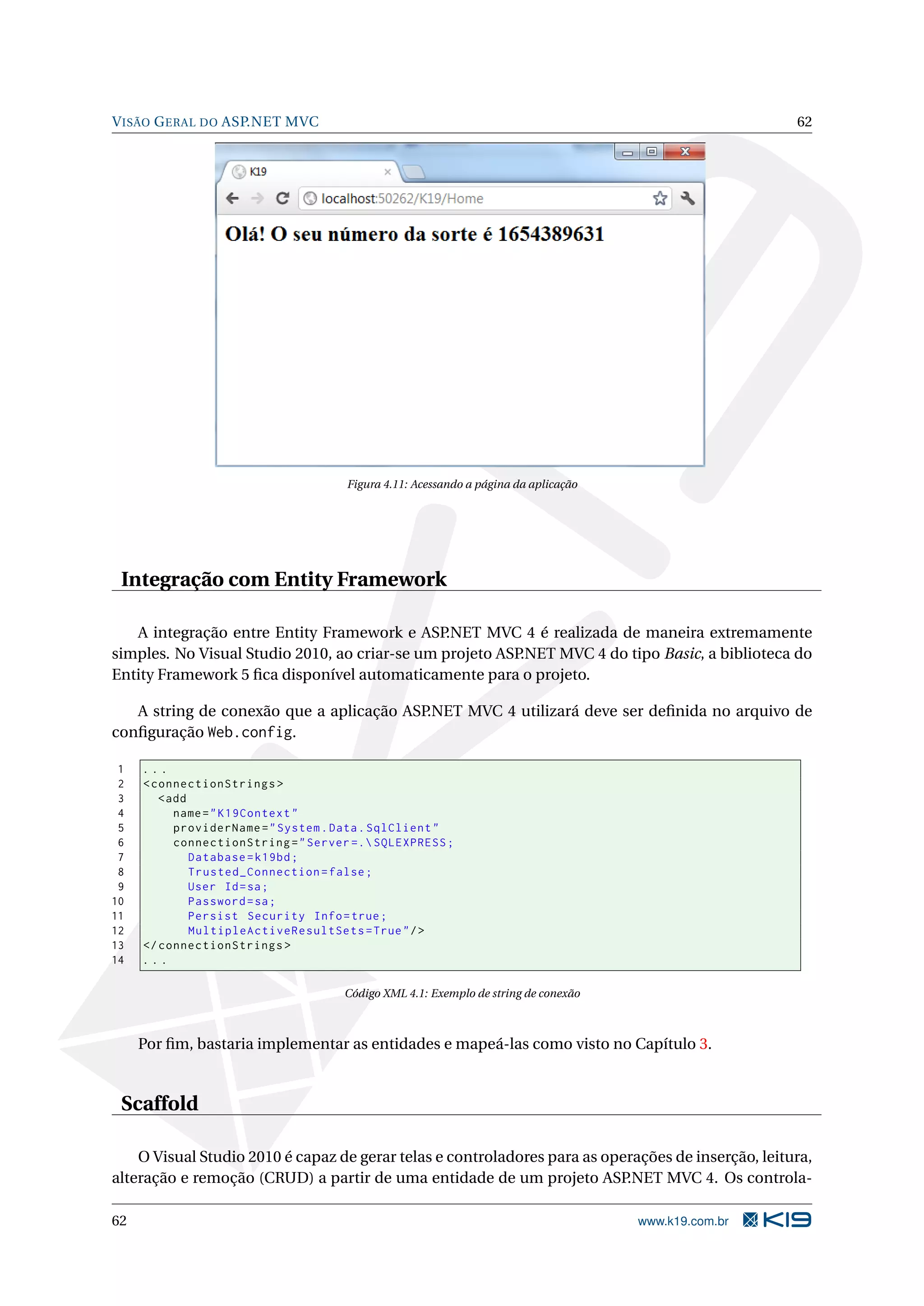 V ISÃO G ERAL DO ASP.NET MVC 62 Figura 4.11: Acessando a página da aplicação Integração com Entity Framework A integração entre Entity Framework e ASP.NET MVC 4 é realizada de maneira extremamente simples. No Visual Studio 2010, ao criar-se um projeto ASP.NET MVC 4 do tipo Basic, a biblioteca do Entity Framework 5 ﬁca disponível automaticamente para o projeto. A string de conexão que a aplicação ASP.NET MVC 4 utilizará deve ser deﬁnida no arquivo de conﬁguração Web.config. 1 ... 2 < connectionStrings > 3 < add 4 name = " K19Context " 5 providerName = " System . Data . SqlClient " 6 connectionString = " Server =. SQLEXPRESS ; 7 Database = k19bd ; 8 Trusted_Connection = false ; 9 User Id = sa ; 10 Password = sa ; 11 Persist Security Info = true ; 12 MultipleActiveResultSets = True " / > 13 </ connectionStrings > 14 ... Código XML 4.1: Exemplo de string de conexão Por ﬁm, bastaria implementar as entidades e mapeá-las como visto no Capítulo 3. Scaffold O Visual Studio 2010 é capaz de gerar telas e controladores para as operações de inserção, leitura, alteração e remoção (CRUD) a partir de uma entidade de um projeto ASP.NET MVC 4. Os controla- 62 www.k19.com.br 