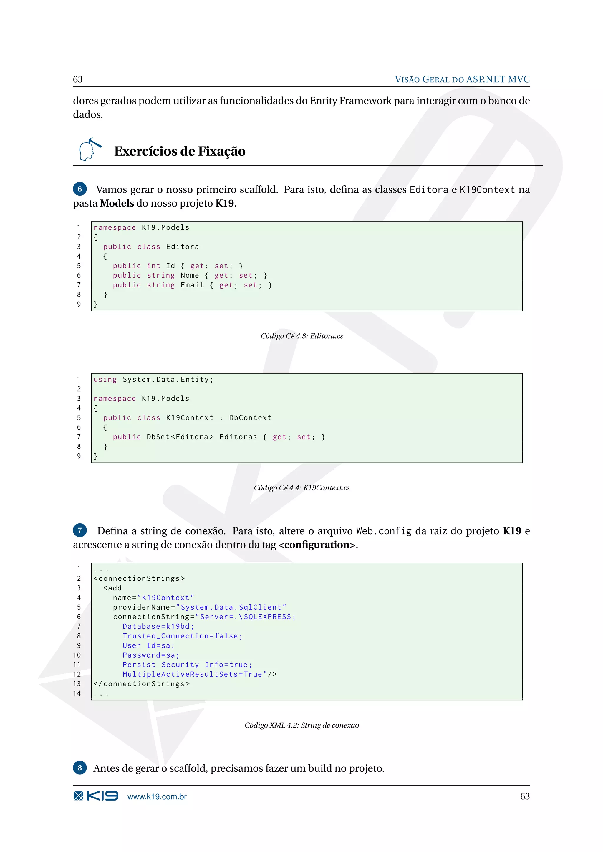 63 V ISÃO G ERAL DO ASP.NET MVC dores gerados podem utilizar as funcionalidades do Entity Framework para interagir com o banco de dados. Exercícios de Fixação 6 Vamos gerar o nosso primeiro scaffold. Para isto, deﬁna as classes Editora e K19Context na pasta Models do nosso projeto K19. 1 namespace K19 . Models 2 { 3 public class Editora 4 { 5 public int Id { get ; set ; } 6 public string Nome { get ; set ; } 7 public string Email { get ; set ; } 8 } 9 } Código C# 4.3: Editora.cs 1 using System . Data . Entity ; 2 3 namespace K19 . Models 4 { 5 public class K19Context : DbContext 6 { 7 public DbSet < Editora > Editoras { get ; set ; } 8 } 9 } Código C# 4.4: K19Context.cs 7 Deﬁna a string de conexão. Para isto, altere o arquivo Web.config da raiz do projeto K19 e acrescente a string de conexão dentro da tag <conﬁguration>. 1 ... 2 < connectionStrings > 3 < add 4 name = " K19Context " 5 providerName = " System . Data . SqlClient " 6 connectionString = " Server =. SQLEXPRESS ; 7 Database = k19bd ; 8 Trusted_Connection = false ; 9 User Id = sa ; 10 Password = sa ; 11 Persist Security Info = true ; 12 MultipleActiveResultSets = True " / > 13 </ connectionStrings > 14 ... Código XML 4.2: String de conexão 8 Antes de gerar o scaffold, precisamos fazer um build no projeto. www.k19.com.br 63 