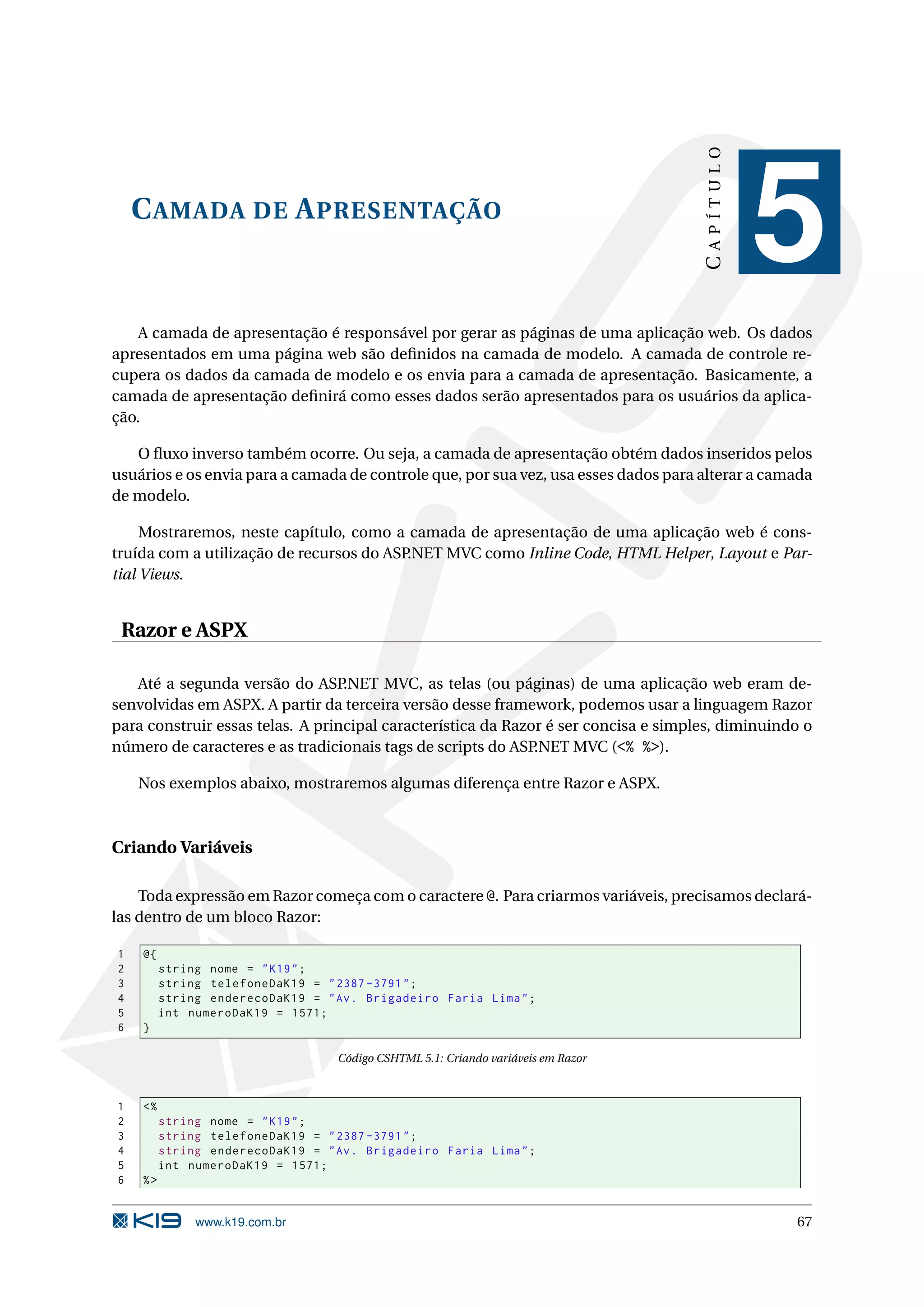 CAPÍTULO C AMADA DE A PRESENTAÇÃO 5 A camada de apresentação é responsável por gerar as páginas de uma aplicação web. Os dados apresentados em uma página web são deﬁnidos na camada de modelo. A camada de controle re- cupera os dados da camada de modelo e os envia para a camada de apresentação. Basicamente, a camada de apresentação deﬁnirá como esses dados serão apresentados para os usuários da aplica- ção. O ﬂuxo inverso também ocorre. Ou seja, a camada de apresentação obtém dados inseridos pelos usuários e os envia para a camada de controle que, por sua vez, usa esses dados para alterar a camada de modelo. Mostraremos, neste capítulo, como a camada de apresentação de uma aplicação web é cons- truída com a utilização de recursos do ASP.NET MVC como Inline Code, HTML Helper, Layout e Par- tial Views. Razor e ASPX Até a segunda versão do ASP .NET MVC, as telas (ou páginas) de uma aplicação web eram de- senvolvidas em ASPX. A partir da terceira versão desse framework, podemos usar a linguagem Razor para construir essas telas. A principal característica da Razor é ser concisa e simples, diminuindo o número de caracteres e as tradicionais tags de scripts do ASP.NET MVC (<% %>). Nos exemplos abaixo, mostraremos algumas diferença entre Razor e ASPX. Criando Variáveis Toda expressão em Razor começa com o caractere @. Para criarmos variáveis, precisamos declará- las dentro de um bloco Razor: 1 @{ 2 string nome = " K19 " ; 3 string telefoneDaK19 = " 2387 -3791 " ; 4 string enderecoDaK19 = " Av . Brigadeiro Faria Lima " ; 5 int numeroDaK19 = 1571; 6 } Código CSHTML 5.1: Criando variáveis em Razor 1 <% 2 string nome = " K19 " ; 3 string telefoneDaK19 = " 2387 -3791 " ; 4 string enderecoDaK19 = " Av . Brigadeiro Faria Lima " ; 5 int numeroDaK19 = 1571; 6 %> www.k19.com.br 67 