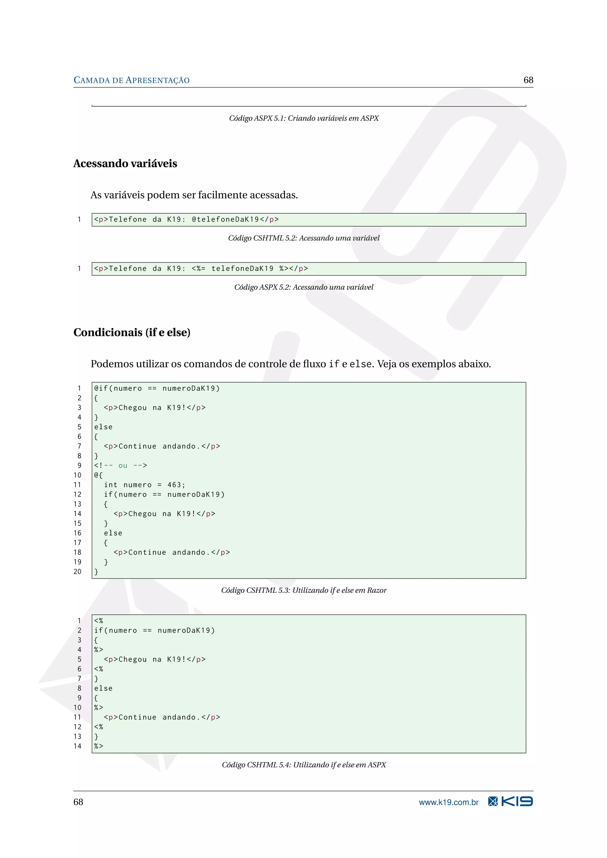C AMADA DE A PRESENTAÇÃO 68 Código ASPX 5.1: Criando variáveis em ASPX Acessando variáveis As variáveis podem ser facilmente acessadas. 1 <p > Telefone da K19 : @telefoneDaK19 </ p > Código CSHTML 5.2: Acessando uma variável 1 <p > Telefone da K19 : < %= telefoneDaK19 % > </ p > Código ASPX 5.2: Acessando uma variável Condicionais (if e else) Podemos utilizar os comandos de controle de ﬂuxo if e else. Veja os exemplos abaixo. 1 @if ( numero == numeroDaK19 ) 2 { 3 <p > Chegou na K19 ! </ p > 4 } 5 else 6 { 7 <p > Continue andando . </ p > 8 } 9 <! -- ou -- > 10 @{ 11 int numero = 463; 12 if ( numero == numeroDaK19 ) 13 { 14 <p > Chegou na K19 ! </ p > 15 } 16 else 17 { 18 <p > Continue andando . </ p > 19 } 20 } Código CSHTML 5.3: Utilizando if e else em Razor 1 <% 2 if ( numero == numeroDaK19 ) 3 { 4 %> 5 <p > Chegou na K19 ! </ p > 6 <% 7 } 8 else 9 { 10 %> 11 <p > Continue andando . </ p > 12 <% 13 } 14 %> Código CSHTML 5.4: Utilizando if e else em ASPX 68 www.k19.com.br 