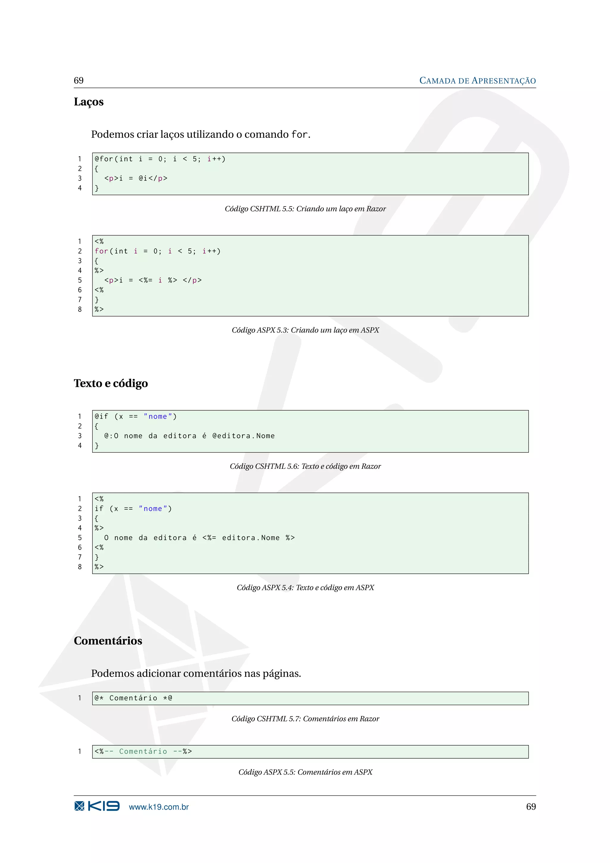 69 C AMADA DE A PRESENTAÇÃO Laços Podemos criar laços utilizando o comando for. 1 @for ( int i = 0; i < 5; i ++) 2 { 3 <p >i = @i </ p > 4 } Código CSHTML 5.5: Criando um laço em Razor 1 <% 2 for ( int i = 0; i < 5; i ++) 3 { 4 %> 5 <p >i = < %= i % > </ p > 6 <% 7 } 8 %> Código ASPX 5.3: Criando um laço em ASPX Texto e código 1 @if ( x == " nome " ) 2 { 3 @ : O nome da editora é @editora . Nome 4 } Código CSHTML 5.6: Texto e código em Razor 1 <% 2 if ( x == " nome " ) 3 { 4 %> 5 O nome da editora é < %= editora . Nome % > 6 <% 7 } 8 %> Código ASPX 5.4: Texto e código em ASPX Comentários Podemos adicionar comentários nas páginas. 1 @ * Comentário * @ Código CSHTML 5.7: Comentários em Razor 1 <% -- Comentário --% > Código ASPX 5.5: Comentários em ASPX www.k19.com.br 69 