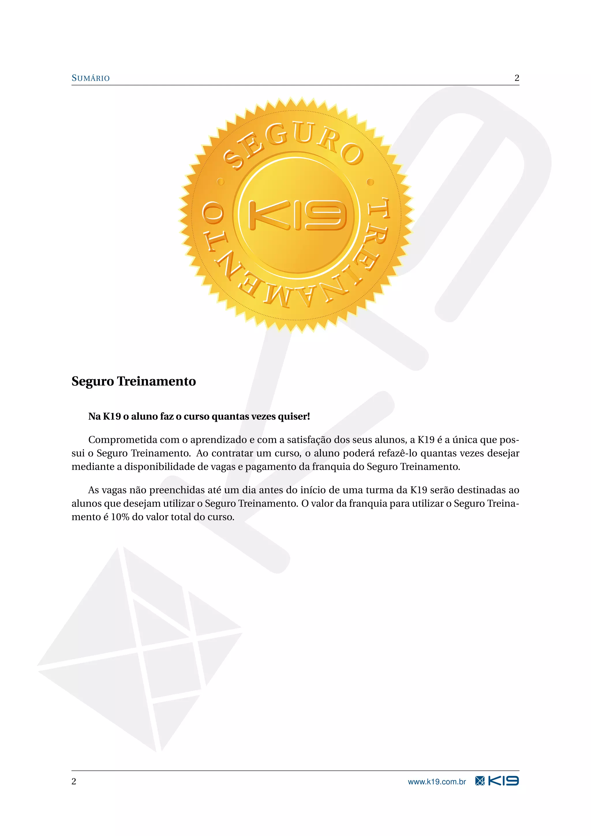 S UMÁRIO 2 Seguro Treinamento Na K19 o aluno faz o curso quantas vezes quiser! Comprometida com o aprendizado e com a satisfação dos seus alunos, a K19 é a única que pos- sui o Seguro Treinamento. Ao contratar um curso, o aluno poderá refazê-lo quantas vezes desejar mediante a disponibilidade de vagas e pagamento da franquia do Seguro Treinamento. As vagas não preenchidas até um dia antes do início de uma turma da K19 serão destinadas ao alunos que desejam utilizar o Seguro Treinamento. O valor da franquia para utilizar o Seguro Treina- mento é 10% do valor total do curso. 2 www.k19.com.br 