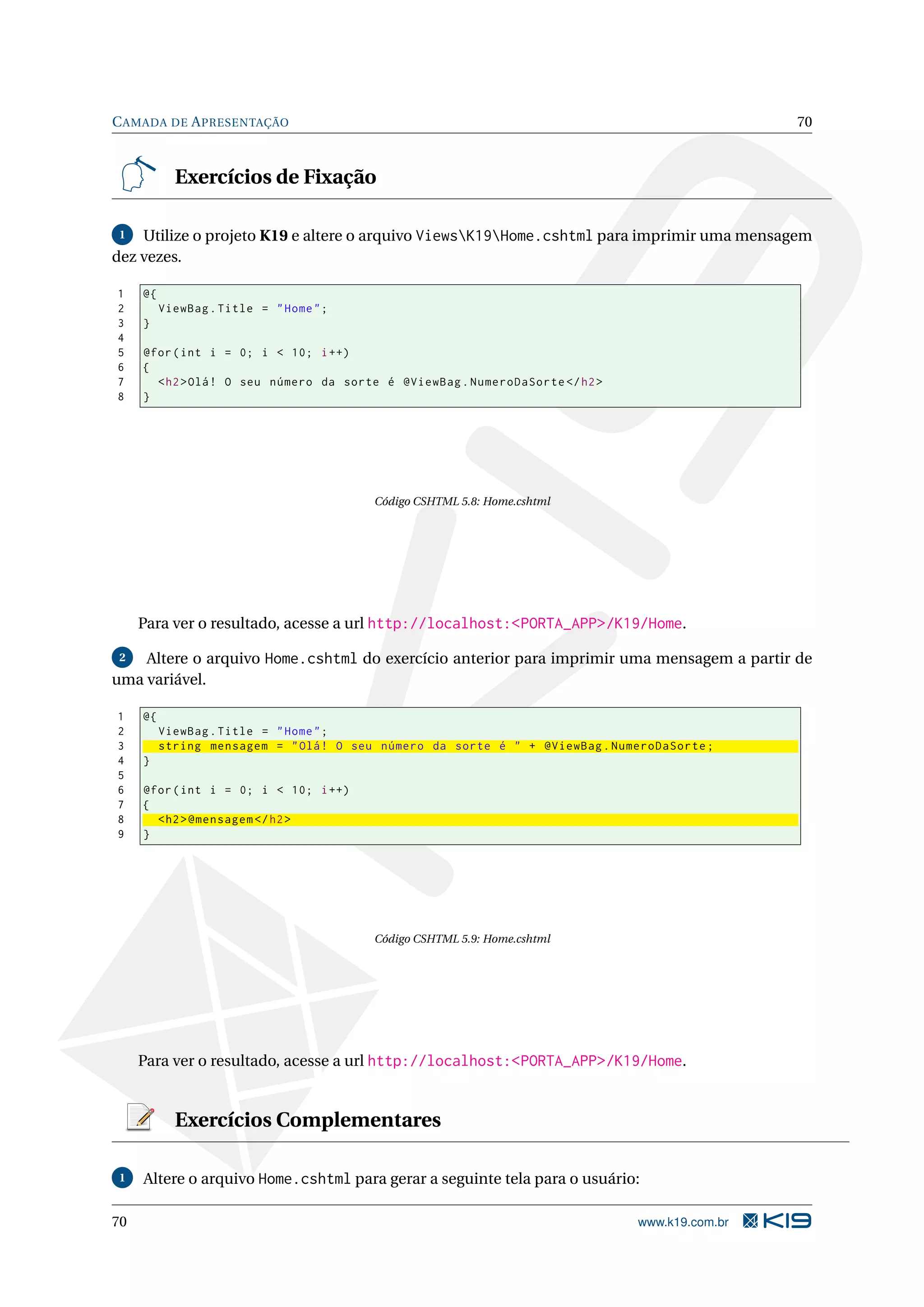 C AMADA DE A PRESENTAÇÃO 70 Exercícios de Fixação 1 Utilize o projeto K19 e altere o arquivo ViewsK19Home.cshtml para imprimir uma mensagem dez vezes. 1 @{ 2 ViewBag . Title = " Home " ; 3 } 4 5 @for ( int i = 0; i < 10; i ++) 6 { 7 < h2 > Olá ! O seu número da sorte é @ViewBag . NumeroDaSorte </ h2 > 8 } Código CSHTML 5.8: Home.cshtml Para ver o resultado, acesse a url http://localhost:<PORTA_APP>/K19/Home. 2 Altere o arquivo Home.cshtml do exercício anterior para imprimir uma mensagem a partir de uma variável. 1 @{ 2 ViewBag . Title = " Home " ; 3 string mensagem = " Olá ! O seu número da sorte é " + @ViewBag . NumeroDaSorte ; 4 } 5 6 @for ( int i = 0; i < 10; i ++) 7 { 8 < h2 > @mensagem </ h2 > 9 } Código CSHTML 5.9: Home.cshtml Para ver o resultado, acesse a url http://localhost:<PORTA_APP>/K19/Home. Exercícios Complementares 1 Altere o arquivo Home.cshtml para gerar a seguinte tela para o usuário: 70 www.k19.com.br 