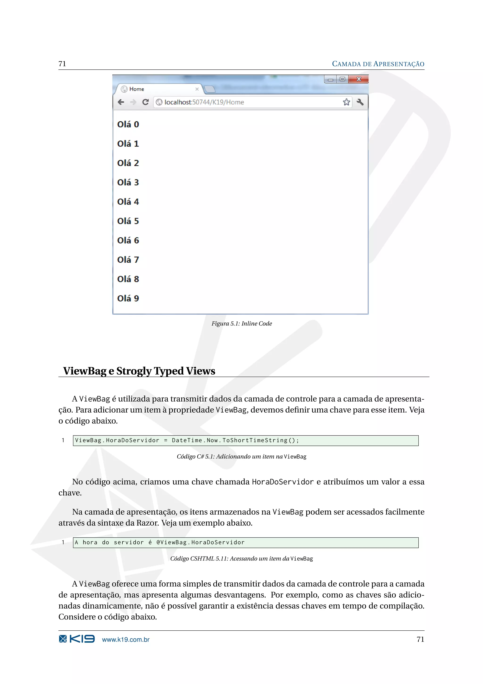 71 C AMADA DE A PRESENTAÇÃO Figura 5.1: Inline Code ViewBag e Strogly Typed Views A ViewBag é utilizada para transmitir dados da camada de controle para a camada de apresenta- ção. Para adicionar um item à propriedade ViewBag, devemos deﬁnir uma chave para esse item. Veja o código abaixo. 1 ViewBag . HoraDoServidor = DateTime . Now . ToShortTimeString () ; Código C# 5.1: Adicionando um item na ViewBag No código acima, criamos uma chave chamada HoraDoServidor e atribuímos um valor a essa chave. Na camada de apresentação, os itens armazenados na ViewBag podem ser acessados facilmente através da sintaxe da Razor. Veja um exemplo abaixo. 1 A hora do servidor é @ViewBag . HoraDoServidor Código CSHTML 5.11: Acessando um item da ViewBag A ViewBag oferece uma forma simples de transmitir dados da camada de controle para a camada de apresentação, mas apresenta algumas desvantagens. Por exemplo, como as chaves são adicio- nadas dinamicamente, não é possível garantir a existência dessas chaves em tempo de compilação. Considere o código abaixo. www.k19.com.br 71 